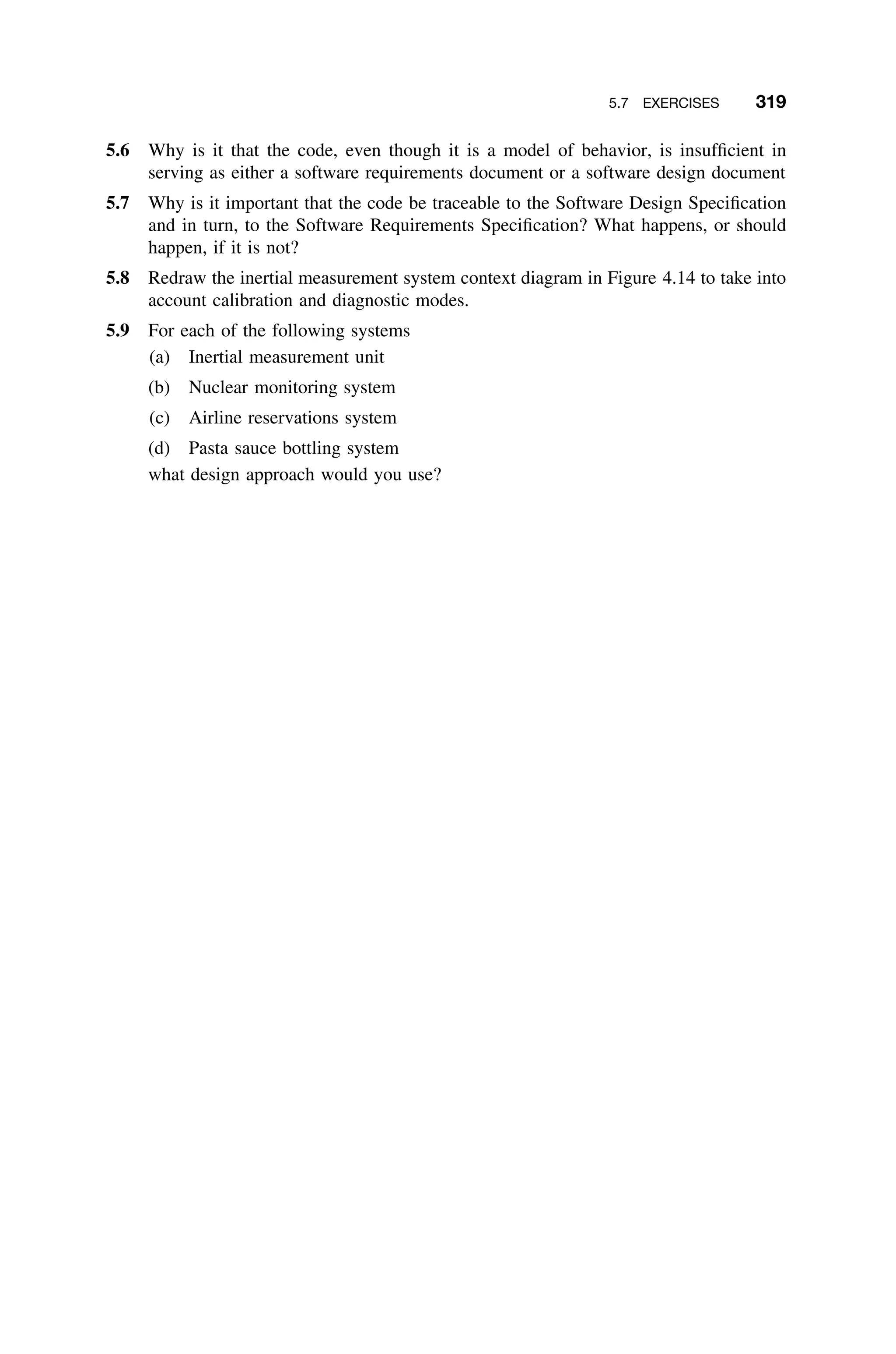 5.7 EXERCISES 319
5.6 Why is it that the code, even though it is a model of behavior, is insufﬁcient in
serving as either a software requirements document or a software design document
5.7 Why is it important that the code be traceable to the Software Design Speciﬁcation
and in turn, to the Software Requirements Speciﬁcation? What happens, or should
happen, if it is not?
5.8 Redraw the inertial measurement system context diagram in Figure 4.14 to take into
account calibration and diagnostic modes.
5.9 For each of the following systems
(a) Inertial measurement unit
(b) Nuclear monitoring system
(c) Airline reservations system
(d) Pasta sauce bottling system
what design approach would you use?
 