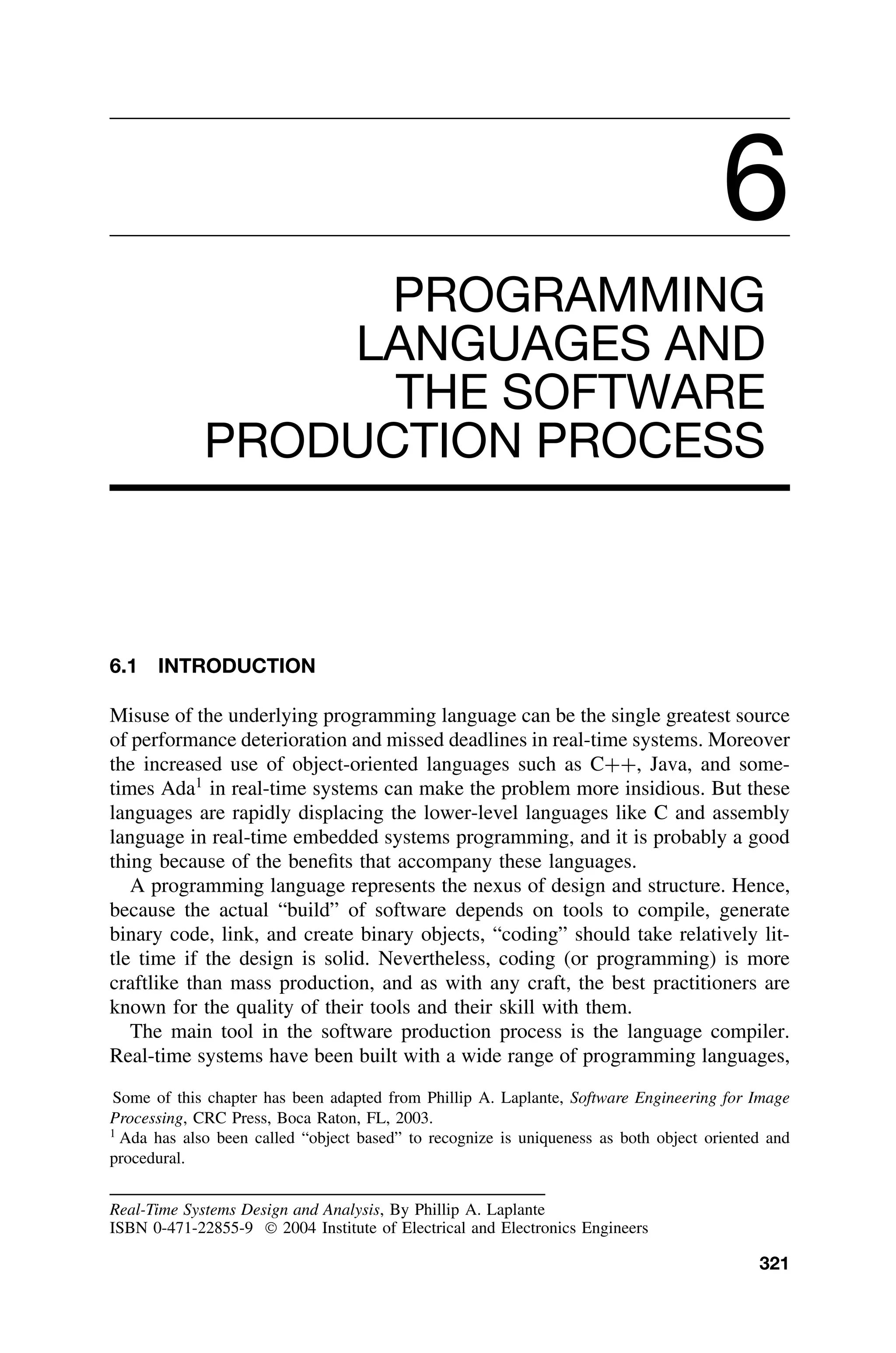 6
PROGRAMMING
LANGUAGES AND
THE SOFTWARE
PRODUCTION PROCESS
6.1 INTRODUCTION
Misuse of the underlying programming language can be the single greatest source
of performance deterioration and missed deadlines in real-time systems. Moreover
the increased use of object-oriented languages such as C++, Java, and some-
times Ada1
in real-time systems can make the problem more insidious. But these
languages are rapidly displacing the lower-level languages like C and assembly
language in real-time embedded systems programming, and it is probably a good
thing because of the beneﬁts that accompany these languages.
A programming language represents the nexus of design and structure. Hence,
because the actual “build” of software depends on tools to compile, generate
binary code, link, and create binary objects, “coding” should take relatively lit-
tle time if the design is solid. Nevertheless, coding (or programming) is more
craftlike than mass production, and as with any craft, the best practitioners are
known for the quality of their tools and their skill with them.
The main tool in the software production process is the language compiler.
Real-time systems have been built with a wide range of programming languages,
Some of this chapter has been adapted from Phillip A. Laplante, Software Engineering for Image
Processing, CRC Press, Boca Raton, FL, 2003.
1
Ada has also been called “object based” to recognize is uniqueness as both object oriented and
procedural.
Real-Time Systems Design and Analysis, By Phillip A. Laplante
ISBN 0-471-22855-9  2004 Institute of Electrical and Electronics Engineers
321
 