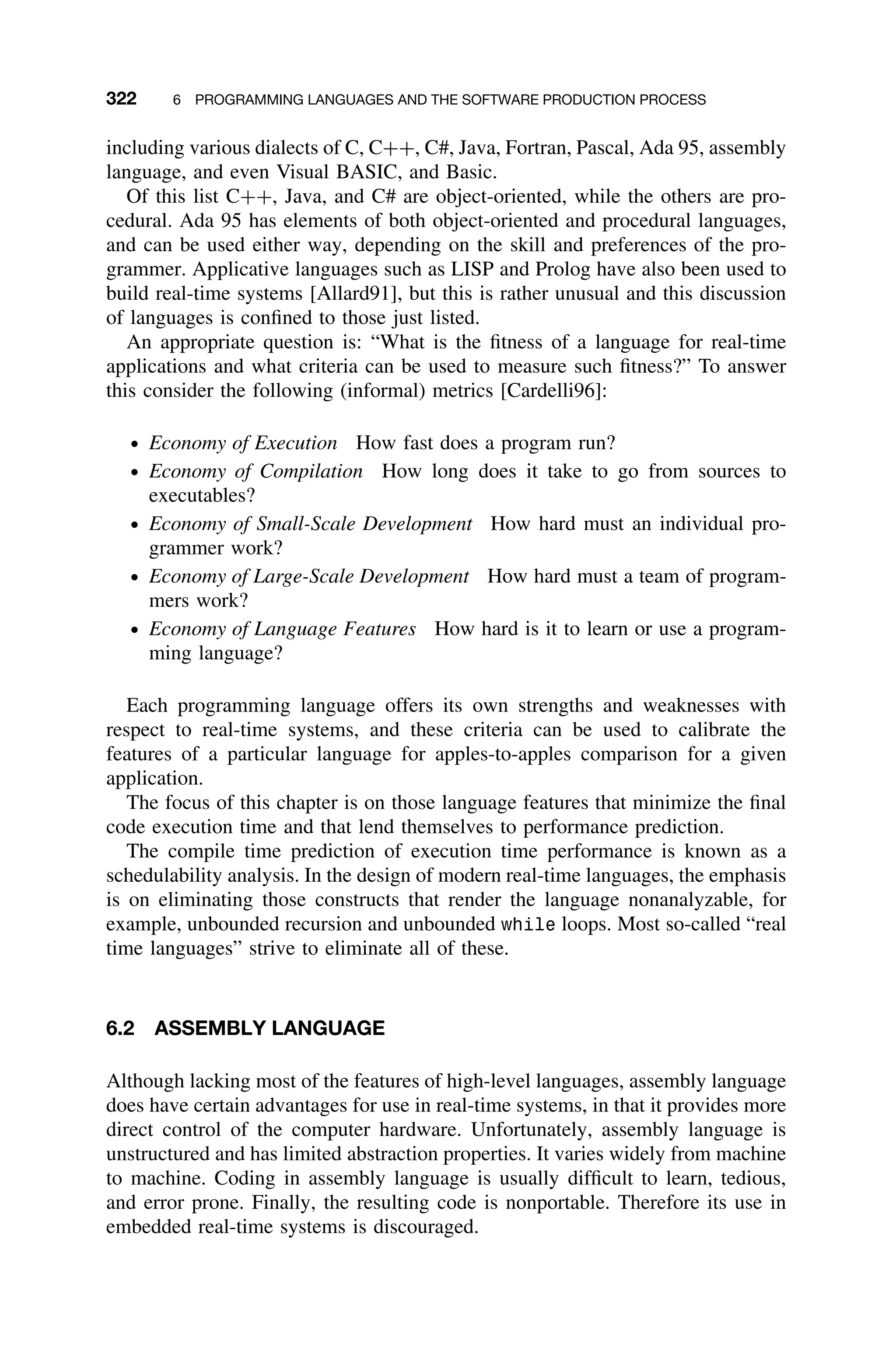 322 6 PROGRAMMING LANGUAGES AND THE SOFTWARE PRODUCTION PROCESS
including various dialects of C, C++, C#, Java, Fortran, Pascal, Ada 95, assembly
language, and even Visual BASIC, and Basic.
Of this list C++, Java, and C# are object-oriented, while the others are pro-
cedural. Ada 95 has elements of both object-oriented and procedural languages,
and can be used either way, depending on the skill and preferences of the pro-
grammer. Applicative languages such as LISP and Prolog have also been used to
build real-time systems [Allard91], but this is rather unusual and this discussion
of languages is conﬁned to those just listed.
An appropriate question is: “What is the ﬁtness of a language for real-time
applications and what criteria can be used to measure such ﬁtness?” To answer
this consider the following (informal) metrics [Cardelli96]:
ž Economy of Execution How fast does a program run?
ž Economy of Compilation How long does it take to go from sources to
executables?
ž Economy of Small-Scale Development How hard must an individual pro-
grammer work?
ž Economy of Large-Scale Development How hard must a team of program-
mers work?
ž Economy of Language Features How hard is it to learn or use a program-
ming language?
Each programming language offers its own strengths and weaknesses with
respect to real-time systems, and these criteria can be used to calibrate the
features of a particular language for apples-to-apples comparison for a given
application.
The focus of this chapter is on those language features that minimize the ﬁnal
code execution time and that lend themselves to performance prediction.
The compile time prediction of execution time performance is known as a
schedulability analysis. In the design of modern real-time languages, the emphasis
is on eliminating those constructs that render the language nonanalyzable, for
example, unbounded recursion and unbounded while loops. Most so-called “real
time languages” strive to eliminate all of these.
6.2 ASSEMBLY LANGUAGE
Although lacking most of the features of high-level languages, assembly language
does have certain advantages for use in real-time systems, in that it provides more
direct control of the computer hardware. Unfortunately, assembly language is
unstructured and has limited abstraction properties. It varies widely from machine
to machine. Coding in assembly language is usually difﬁcult to learn, tedious,
and error prone. Finally, the resulting code is nonportable. Therefore its use in
embedded real-time systems is discouraged.
 