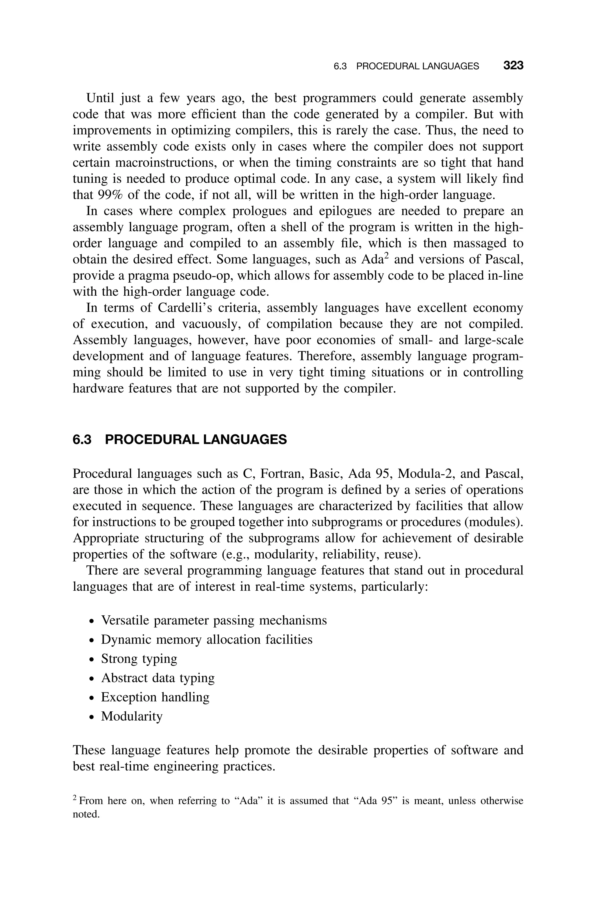 6.3 PROCEDURAL LANGUAGES 323
Until just a few years ago, the best programmers could generate assembly
code that was more efﬁcient than the code generated by a compiler. But with
improvements in optimizing compilers, this is rarely the case. Thus, the need to
write assembly code exists only in cases where the compiler does not support
certain macroinstructions, or when the timing constraints are so tight that hand
tuning is needed to produce optimal code. In any case, a system will likely ﬁnd
that 99% of the code, if not all, will be written in the high-order language.
In cases where complex prologues and epilogues are needed to prepare an
assembly language program, often a shell of the program is written in the high-
order language and compiled to an assembly ﬁle, which is then massaged to
obtain the desired effect. Some languages, such as Ada2
and versions of Pascal,
provide a pragma pseudo-op, which allows for assembly code to be placed in-line
with the high-order language code.
In terms of Cardelli’s criteria, assembly languages have excellent economy
of execution, and vacuously, of compilation because they are not compiled.
Assembly languages, however, have poor economies of small- and large-scale
development and of language features. Therefore, assembly language program-
ming should be limited to use in very tight timing situations or in controlling
hardware features that are not supported by the compiler.
6.3 PROCEDURAL LANGUAGES
Procedural languages such as C, Fortran, Basic, Ada 95, Modula-2, and Pascal,
are those in which the action of the program is deﬁned by a series of operations
executed in sequence. These languages are characterized by facilities that allow
for instructions to be grouped together into subprograms or procedures (modules).
Appropriate structuring of the subprograms allow for achievement of desirable
properties of the software (e.g., modularity, reliability, reuse).
There are several programming language features that stand out in procedural
languages that are of interest in real-time systems, particularly:
ž Versatile parameter passing mechanisms
ž Dynamic memory allocation facilities
ž Strong typing
ž Abstract data typing
ž Exception handling
ž Modularity
These language features help promote the desirable properties of software and
best real-time engineering practices.
2
From here on, when referring to “Ada” it is assumed that “Ada 95” is meant, unless otherwise
noted.
 