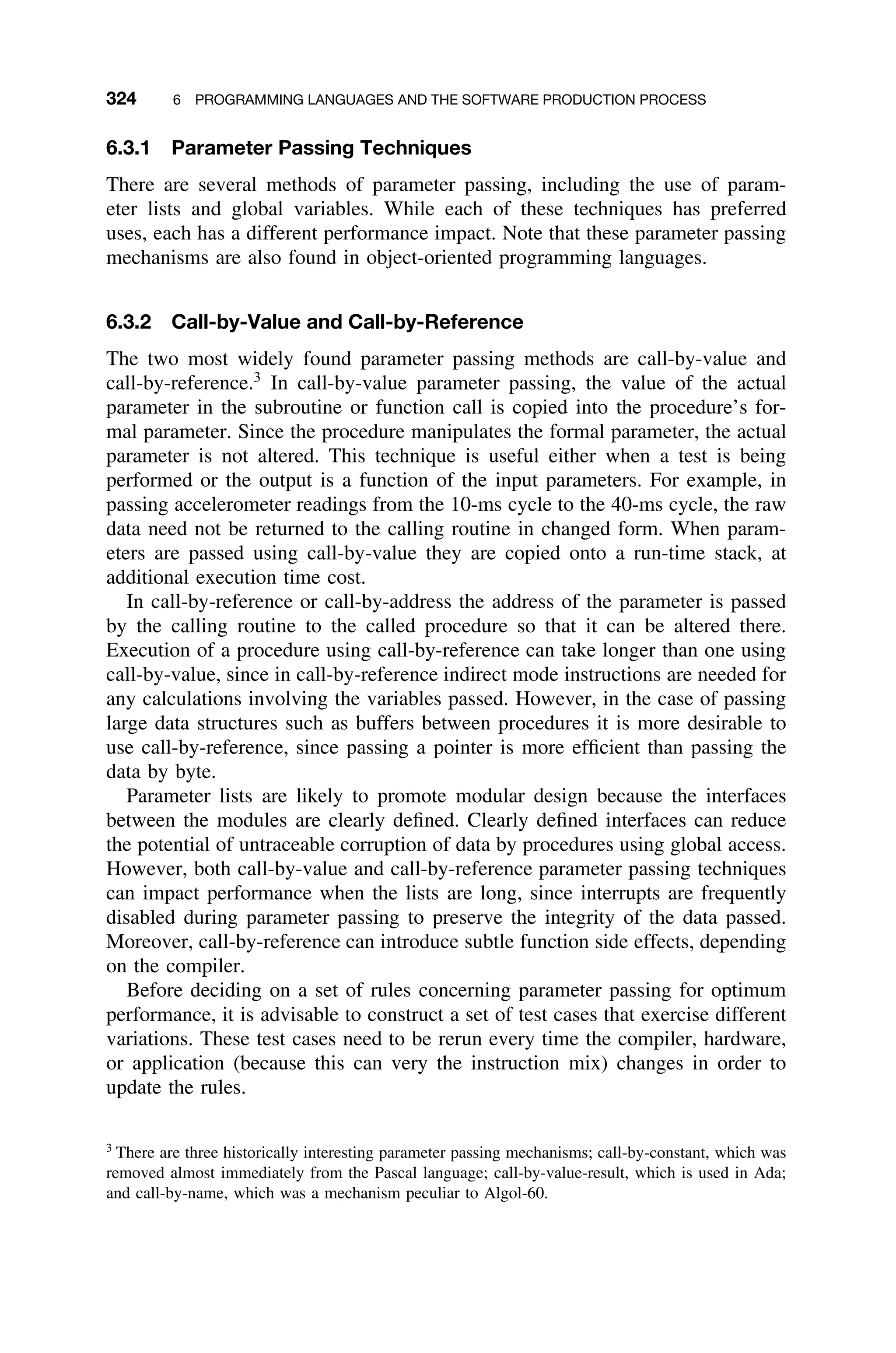 324 6 PROGRAMMING LANGUAGES AND THE SOFTWARE PRODUCTION PROCESS
6.3.1 Parameter Passing Techniques
There are several methods of parameter passing, including the use of param-
eter lists and global variables. While each of these techniques has preferred
uses, each has a different performance impact. Note that these parameter passing
mechanisms are also found in object-oriented programming languages.
6.3.2 Call-by-Value and Call-by-Reference
The two most widely found parameter passing methods are call-by-value and
call-by-reference.3
In call-by-value parameter passing, the value of the actual
parameter in the subroutine or function call is copied into the procedure’s for-
mal parameter. Since the procedure manipulates the formal parameter, the actual
parameter is not altered. This technique is useful either when a test is being
performed or the output is a function of the input parameters. For example, in
passing accelerometer readings from the 10-ms cycle to the 40-ms cycle, the raw
data need not be returned to the calling routine in changed form. When param-
eters are passed using call-by-value they are copied onto a run-time stack, at
additional execution time cost.
In call-by-reference or call-by-address the address of the parameter is passed
by the calling routine to the called procedure so that it can be altered there.
Execution of a procedure using call-by-reference can take longer than one using
call-by-value, since in call-by-reference indirect mode instructions are needed for
any calculations involving the variables passed. However, in the case of passing
large data structures such as buffers between procedures it is more desirable to
use call-by-reference, since passing a pointer is more efﬁcient than passing the
data by byte.
Parameter lists are likely to promote modular design because the interfaces
between the modules are clearly deﬁned. Clearly deﬁned interfaces can reduce
the potential of untraceable corruption of data by procedures using global access.
However, both call-by-value and call-by-reference parameter passing techniques
can impact performance when the lists are long, since interrupts are frequently
disabled during parameter passing to preserve the integrity of the data passed.
Moreover, call-by-reference can introduce subtle function side effects, depending
on the compiler.
Before deciding on a set of rules concerning parameter passing for optimum
performance, it is advisable to construct a set of test cases that exercise different
variations. These test cases need to be rerun every time the compiler, hardware,
or application (because this can very the instruction mix) changes in order to
update the rules.
3
There are three historically interesting parameter passing mechanisms; call-by-constant, which was
removed almost immediately from the Pascal language; call-by-value-result, which is used in Ada;
and call-by-name, which was a mechanism peculiar to Algol-60.
 