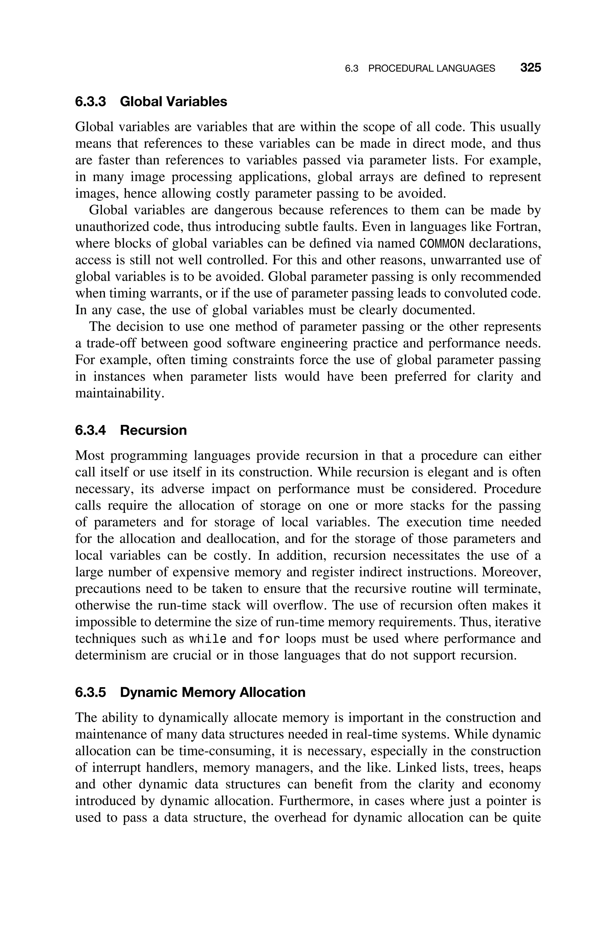 6.3 PROCEDURAL LANGUAGES 325
6.3.3 Global Variables
Global variables are variables that are within the scope of all code. This usually
means that references to these variables can be made in direct mode, and thus
are faster than references to variables passed via parameter lists. For example,
in many image processing applications, global arrays are deﬁned to represent
images, hence allowing costly parameter passing to be avoided.
Global variables are dangerous because references to them can be made by
unauthorized code, thus introducing subtle faults. Even in languages like Fortran,
where blocks of global variables can be deﬁned via named COMMON declarations,
access is still not well controlled. For this and other reasons, unwarranted use of
global variables is to be avoided. Global parameter passing is only recommended
when timing warrants, or if the use of parameter passing leads to convoluted code.
In any case, the use of global variables must be clearly documented.
The decision to use one method of parameter passing or the other represents
a trade-off between good software engineering practice and performance needs.
For example, often timing constraints force the use of global parameter passing
in instances when parameter lists would have been preferred for clarity and
maintainability.
6.3.4 Recursion
Most programming languages provide recursion in that a procedure can either
call itself or use itself in its construction. While recursion is elegant and is often
necessary, its adverse impact on performance must be considered. Procedure
calls require the allocation of storage on one or more stacks for the passing
of parameters and for storage of local variables. The execution time needed
for the allocation and deallocation, and for the storage of those parameters and
local variables can be costly. In addition, recursion necessitates the use of a
large number of expensive memory and register indirect instructions. Moreover,
precautions need to be taken to ensure that the recursive routine will terminate,
otherwise the run-time stack will overﬂow. The use of recursion often makes it
impossible to determine the size of run-time memory requirements. Thus, iterative
techniques such as while and for loops must be used where performance and
determinism are crucial or in those languages that do not support recursion.
6.3.5 Dynamic Memory Allocation
The ability to dynamically allocate memory is important in the construction and
maintenance of many data structures needed in real-time systems. While dynamic
allocation can be time-consuming, it is necessary, especially in the construction
of interrupt handlers, memory managers, and the like. Linked lists, trees, heaps
and other dynamic data structures can beneﬁt from the clarity and economy
introduced by dynamic allocation. Furthermore, in cases where just a pointer is
used to pass a data structure, the overhead for dynamic allocation can be quite
 