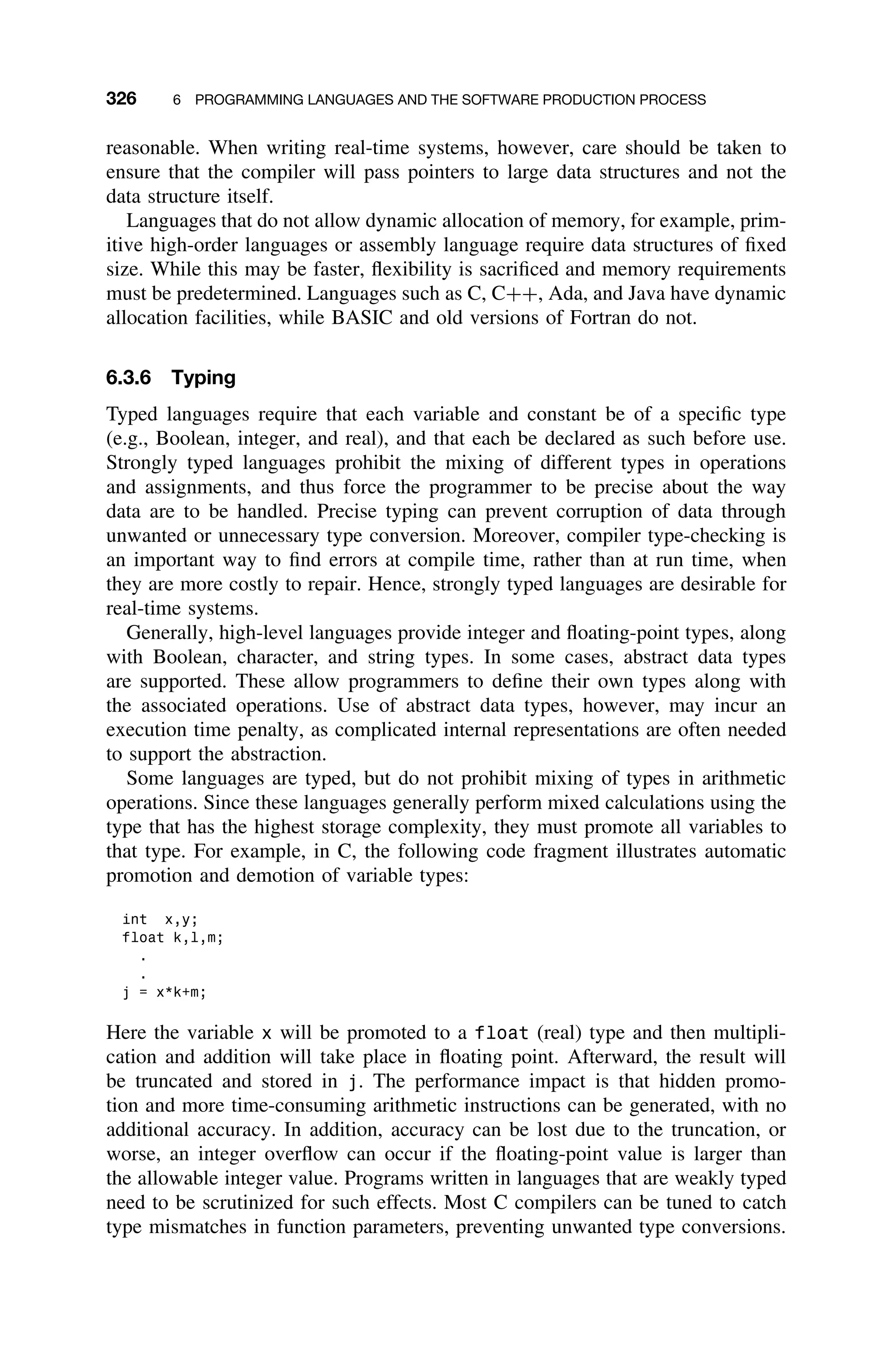 326 6 PROGRAMMING LANGUAGES AND THE SOFTWARE PRODUCTION PROCESS
reasonable. When writing real-time systems, however, care should be taken to
ensure that the compiler will pass pointers to large data structures and not the
data structure itself.
Languages that do not allow dynamic allocation of memory, for example, prim-
itive high-order languages or assembly language require data structures of ﬁxed
size. While this may be faster, ﬂexibility is sacriﬁced and memory requirements
must be predetermined. Languages such as C, C++, Ada, and Java have dynamic
allocation facilities, while BASIC and old versions of Fortran do not.
6.3.6 Typing
Typed languages require that each variable and constant be of a speciﬁc type
(e.g., Boolean, integer, and real), and that each be declared as such before use.
Strongly typed languages prohibit the mixing of different types in operations
and assignments, and thus force the programmer to be precise about the way
data are to be handled. Precise typing can prevent corruption of data through
unwanted or unnecessary type conversion. Moreover, compiler type-checking is
an important way to ﬁnd errors at compile time, rather than at run time, when
they are more costly to repair. Hence, strongly typed languages are desirable for
real-time systems.
Generally, high-level languages provide integer and ﬂoating-point types, along
with Boolean, character, and string types. In some cases, abstract data types
are supported. These allow programmers to deﬁne their own types along with
the associated operations. Use of abstract data types, however, may incur an
execution time penalty, as complicated internal representations are often needed
to support the abstraction.
Some languages are typed, but do not prohibit mixing of types in arithmetic
operations. Since these languages generally perform mixed calculations using the
type that has the highest storage complexity, they must promote all variables to
that type. For example, in C, the following code fragment illustrates automatic
promotion and demotion of variable types:
int x,y;
float k,l,m;
.
.
j = x*k+m;
Here the variable x will be promoted to a float (real) type and then multipli-
cation and addition will take place in ﬂoating point. Afterward, the result will
be truncated and stored in j. The performance impact is that hidden promo-
tion and more time-consuming arithmetic instructions can be generated, with no
additional accuracy. In addition, accuracy can be lost due to the truncation, or
worse, an integer overﬂow can occur if the ﬂoating-point value is larger than
the allowable integer value. Programs written in languages that are weakly typed
need to be scrutinized for such effects. Most C compilers can be tuned to catch
type mismatches in function parameters, preventing unwanted type conversions.
 