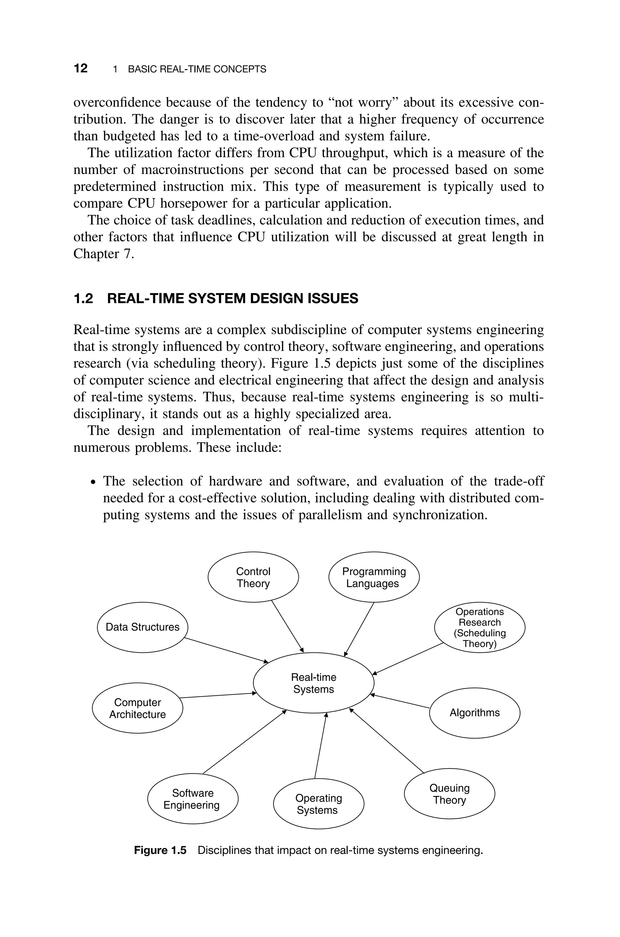 12 1 BASIC REAL-TIME CONCEPTS
overconﬁdence because of the tendency to “not worry” about its excessive con-
tribution. The danger is to discover later that a higher frequency of occurrence
than budgeted has led to a time-overload and system failure.
The utilization factor differs from CPU throughput, which is a measure of the
number of macroinstructions per second that can be processed based on some
predetermined instruction mix. This type of measurement is typically used to
compare CPU horsepower for a particular application.
The choice of task deadlines, calculation and reduction of execution times, and
other factors that inﬂuence CPU utilization will be discussed at great length in
Chapter 7.
1.2 REAL-TIME SYSTEM DESIGN ISSUES
Real-time systems are a complex subdiscipline of computer systems engineering
that is strongly inﬂuenced by control theory, software engineering, and operations
research (via scheduling theory). Figure 1.5 depicts just some of the disciplines
of computer science and electrical engineering that affect the design and analysis
of real-time systems. Thus, because real-time systems engineering is so multi-
disciplinary, it stands out as a highly specialized area.
The design and implementation of real-time systems requires attention to
numerous problems. These include:
ž The selection of hardware and software, and evaluation of the trade-off
needed for a cost-effective solution, including dealing with distributed com-
puting systems and the issues of parallelism and synchronization.
Real-time
Systems
Data Structures
Control
Theory
Programming
Languages
Operations
Research
(Scheduling
Theory)
Computer
Architecture
Software
Engineering
Operating
Systems
Queuing
Theory
Algorithms
Figure 1.5 Disciplines that impact on real-time systems engineering.
 