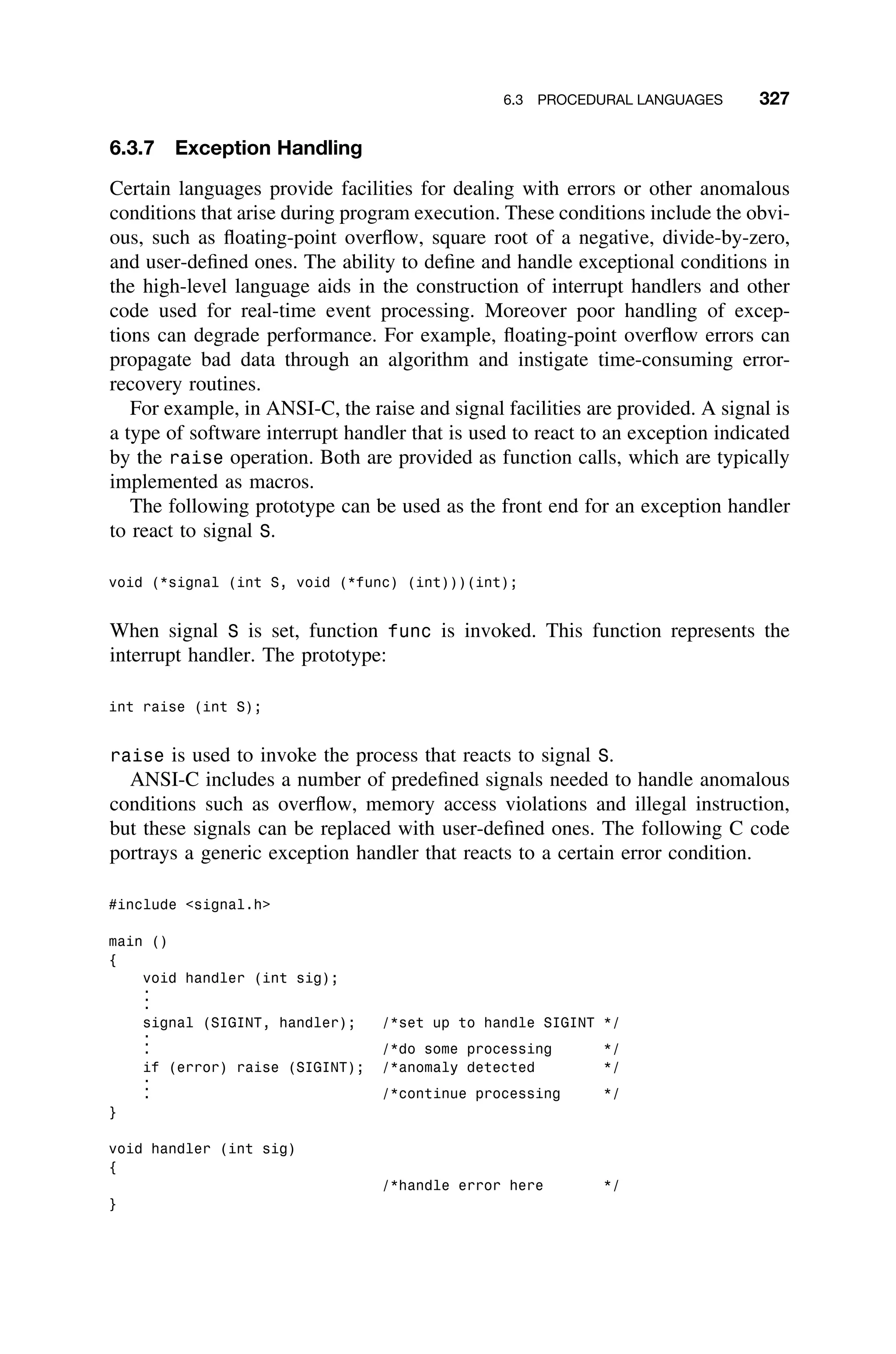 6.3 PROCEDURAL LANGUAGES 327
6.3.7 Exception Handling
Certain languages provide facilities for dealing with errors or other anomalous
conditions that arise during program execution. These conditions include the obvi-
ous, such as ﬂoating-point overﬂow, square root of a negative, divide-by-zero,
and user-deﬁned ones. The ability to deﬁne and handle exceptional conditions in
the high-level language aids in the construction of interrupt handlers and other
code used for real-time event processing. Moreover poor handling of excep-
tions can degrade performance. For example, ﬂoating-point overﬂow errors can
propagate bad data through an algorithm and instigate time-consuming error-
recovery routines.
For example, in ANSI-C, the raise and signal facilities are provided. A signal is
a type of software interrupt handler that is used to react to an exception indicated
by the raise operation. Both are provided as function calls, which are typically
implemented as macros.
The following prototype can be used as the front end for an exception handler
to react to signal S.
void (*signal (int S, void (*func) (int)))(int);
When signal S is set, function func is invoked. This function represents the
interrupt handler. The prototype:
int raise (int S);
raise is used to invoke the process that reacts to signal S.
ANSI-C includes a number of predeﬁned signals needed to handle anomalous
conditions such as overﬂow, memory access violations and illegal instruction,
but these signals can be replaced with user-deﬁned ones. The following C code
portrays a generic exception handler that reacts to a certain error condition.
#include signal.h
main ()
{
void handler (int sig);
.
.
.
signal (SIGINT, handler); /*set up to handle SIGINT */
.
.
. /*do some processing */
if (error) raise (SIGINT); /*anomaly detected */
.
.
. /*continue processing */
}
void handler (int sig)
{
/*handle error here */
}
 