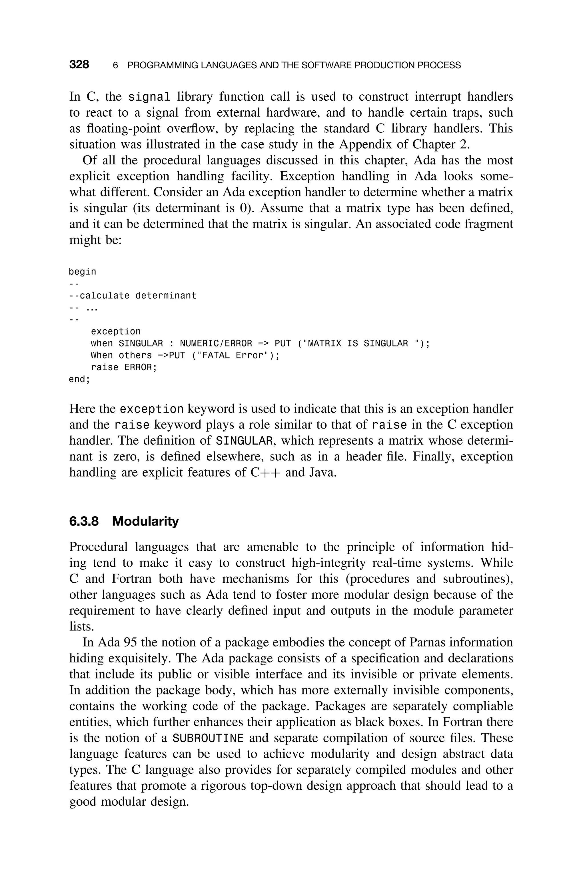 328 6 PROGRAMMING LANGUAGES AND THE SOFTWARE PRODUCTION PROCESS
In C, the signal library function call is used to construct interrupt handlers
to react to a signal from external hardware, and to handle certain traps, such
as ﬂoating-point overﬂow, by replacing the standard C library handlers. This
situation was illustrated in the case study in the Appendix of Chapter 2.
Of all the procedural languages discussed in this chapter, Ada has the most
explicit exception handling facility. Exception handling in Ada looks some-
what different. Consider an Ada exception handler to determine whether a matrix
is singular (its determinant is 0). Assume that a matrix type has been deﬁned,
and it can be determined that the matrix is singular. An associated code fragment
might be:
begin
--
--calculate determinant
-- ...
--
exception
when SINGULAR : NUMERIC/ERROR = PUT (MATRIX IS SINGULAR );
When others =PUT (FATAL Error);
raise ERROR;
end;
Here the exception keyword is used to indicate that this is an exception handler
and the raise keyword plays a role similar to that of raise in the C exception
handler. The deﬁnition of SINGULAR, which represents a matrix whose determi-
nant is zero, is deﬁned elsewhere, such as in a header ﬁle. Finally, exception
handling are explicit features of C++ and Java.
6.3.8 Modularity
Procedural languages that are amenable to the principle of information hid-
ing tend to make it easy to construct high-integrity real-time systems. While
C and Fortran both have mechanisms for this (procedures and subroutines),
other languages such as Ada tend to foster more modular design because of the
requirement to have clearly deﬁned input and outputs in the module parameter
lists.
In Ada 95 the notion of a package embodies the concept of Parnas information
hiding exquisitely. The Ada package consists of a speciﬁcation and declarations
that include its public or visible interface and its invisible or private elements.
In addition the package body, which has more externally invisible components,
contains the working code of the package. Packages are separately compliable
entities, which further enhances their application as black boxes. In Fortran there
is the notion of a SUBROUTINE and separate compilation of source ﬁles. These
language features can be used to achieve modularity and design abstract data
types. The C language also provides for separately compiled modules and other
features that promote a rigorous top-down design approach that should lead to a
good modular design.
 