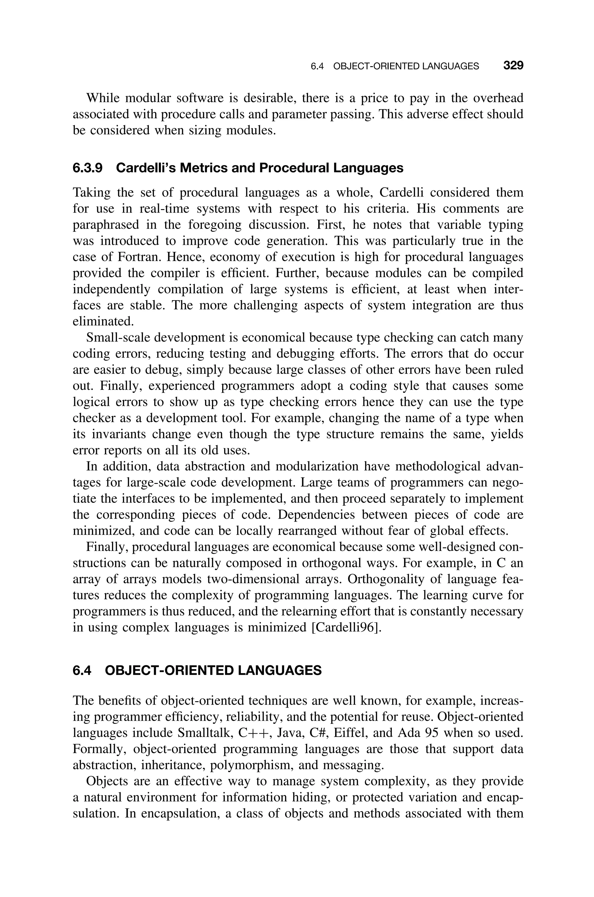 6.4 OBJECT-ORIENTED LANGUAGES 329
While modular software is desirable, there is a price to pay in the overhead
associated with procedure calls and parameter passing. This adverse effect should
be considered when sizing modules.
6.3.9 Cardelli’s Metrics and Procedural Languages
Taking the set of procedural languages as a whole, Cardelli considered them
for use in real-time systems with respect to his criteria. His comments are
paraphrased in the foregoing discussion. First, he notes that variable typing
was introduced to improve code generation. This was particularly true in the
case of Fortran. Hence, economy of execution is high for procedural languages
provided the compiler is efﬁcient. Further, because modules can be compiled
independently compilation of large systems is efﬁcient, at least when inter-
faces are stable. The more challenging aspects of system integration are thus
eliminated.
Small-scale development is economical because type checking can catch many
coding errors, reducing testing and debugging efforts. The errors that do occur
are easier to debug, simply because large classes of other errors have been ruled
out. Finally, experienced programmers adopt a coding style that causes some
logical errors to show up as type checking errors hence they can use the type
checker as a development tool. For example, changing the name of a type when
its invariants change even though the type structure remains the same, yields
error reports on all its old uses.
In addition, data abstraction and modularization have methodological advan-
tages for large-scale code development. Large teams of programmers can nego-
tiate the interfaces to be implemented, and then proceed separately to implement
the corresponding pieces of code. Dependencies between pieces of code are
minimized, and code can be locally rearranged without fear of global effects.
Finally, procedural languages are economical because some well-designed con-
structions can be naturally composed in orthogonal ways. For example, in C an
array of arrays models two-dimensional arrays. Orthogonality of language fea-
tures reduces the complexity of programming languages. The learning curve for
programmers is thus reduced, and the relearning effort that is constantly necessary
in using complex languages is minimized [Cardelli96].
6.4 OBJECT-ORIENTED LANGUAGES
The beneﬁts of object-oriented techniques are well known, for example, increas-
ing programmer efﬁciency, reliability, and the potential for reuse. Object-oriented
languages include Smalltalk, C++, Java, C#, Eiffel, and Ada 95 when so used.
Formally, object-oriented programming languages are those that support data
abstraction, inheritance, polymorphism, and messaging.
Objects are an effective way to manage system complexity, as they provide
a natural environment for information hiding, or protected variation and encap-
sulation. In encapsulation, a class of objects and methods associated with them
 