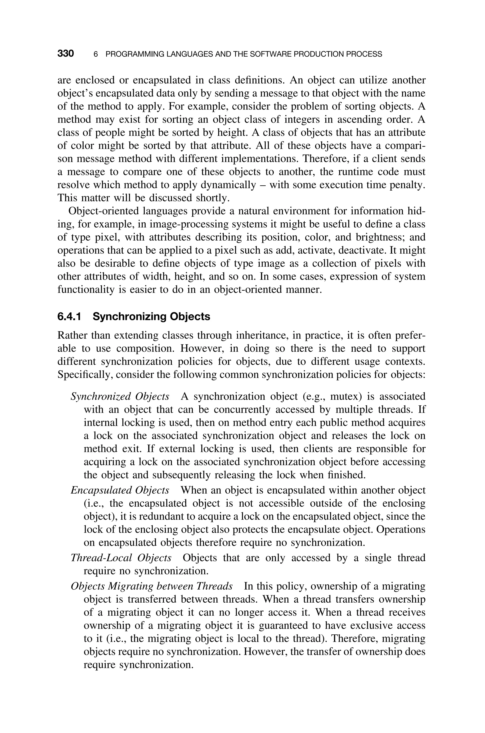 330 6 PROGRAMMING LANGUAGES AND THE SOFTWARE PRODUCTION PROCESS
are enclosed or encapsulated in class deﬁnitions. An object can utilize another
object’s encapsulated data only by sending a message to that object with the name
of the method to apply. For example, consider the problem of sorting objects. A
method may exist for sorting an object class of integers in ascending order. A
class of people might be sorted by height. A class of objects that has an attribute
of color might be sorted by that attribute. All of these objects have a compari-
son message method with different implementations. Therefore, if a client sends
a message to compare one of these objects to another, the runtime code must
resolve which method to apply dynamically – with some execution time penalty.
This matter will be discussed shortly.
Object-oriented languages provide a natural environment for information hid-
ing, for example, in image-processing systems it might be useful to deﬁne a class
of type pixel, with attributes describing its position, color, and brightness; and
operations that can be applied to a pixel such as add, activate, deactivate. It might
also be desirable to deﬁne objects of type image as a collection of pixels with
other attributes of width, height, and so on. In some cases, expression of system
functionality is easier to do in an object-oriented manner.
6.4.1 Synchronizing Objects
Rather than extending classes through inheritance, in practice, it is often prefer-
able to use composition. However, in doing so there is the need to support
different synchronization policies for objects, due to different usage contexts.
Speciﬁcally, consider the following common synchronization policies for objects:
Synchronized Objects A synchronization object (e.g., mutex) is associated
with an object that can be concurrently accessed by multiple threads. If
internal locking is used, then on method entry each public method acquires
a lock on the associated synchronization object and releases the lock on
method exit. If external locking is used, then clients are responsible for
acquiring a lock on the associated synchronization object before accessing
the object and subsequently releasing the lock when ﬁnished.
Encapsulated Objects When an object is encapsulated within another object
(i.e., the encapsulated object is not accessible outside of the enclosing
object), it is redundant to acquire a lock on the encapsulated object, since the
lock of the enclosing object also protects the encapsulate object. Operations
on encapsulated objects therefore require no synchronization.
Thread-Local Objects Objects that are only accessed by a single thread
require no synchronization.
Objects Migrating between Threads In this policy, ownership of a migrating
object is transferred between threads. When a thread transfers ownership
of a migrating object it can no longer access it. When a thread receives
ownership of a migrating object it is guaranteed to have exclusive access
to it (i.e., the migrating object is local to the thread). Therefore, migrating
objects require no synchronization. However, the transfer of ownership does
require synchronization.
 