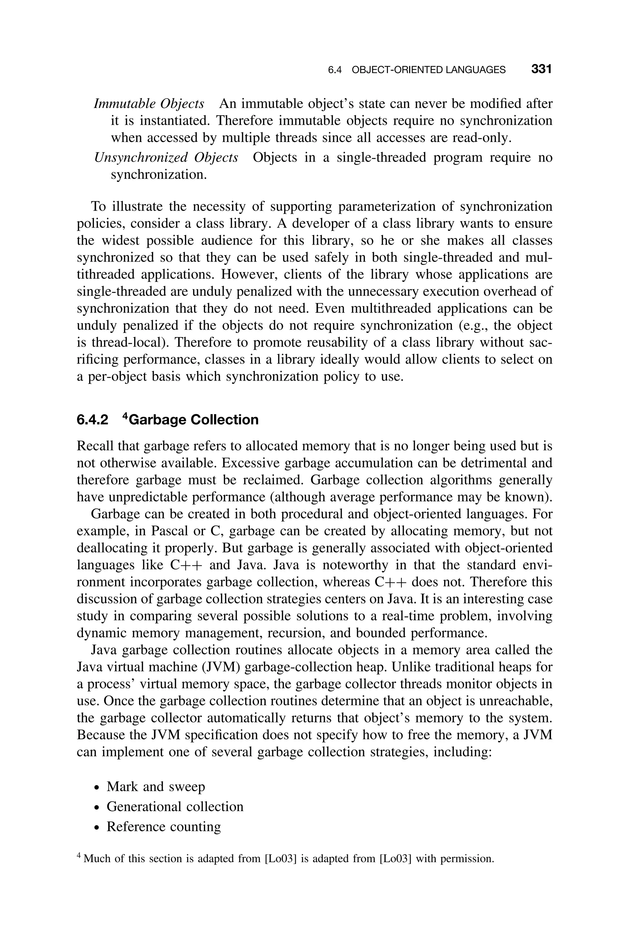 6.4 OBJECT-ORIENTED LANGUAGES 331
Immutable Objects An immutable object’s state can never be modiﬁed after
it is instantiated. Therefore immutable objects require no synchronization
when accessed by multiple threads since all accesses are read-only.
Unsynchronized Objects Objects in a single-threaded program require no
synchronization.
To illustrate the necessity of supporting parameterization of synchronization
policies, consider a class library. A developer of a class library wants to ensure
the widest possible audience for this library, so he or she makes all classes
synchronized so that they can be used safely in both single-threaded and mul-
tithreaded applications. However, clients of the library whose applications are
single-threaded are unduly penalized with the unnecessary execution overhead of
synchronization that they do not need. Even multithreaded applications can be
unduly penalized if the objects do not require synchronization (e.g., the object
is thread-local). Therefore to promote reusability of a class library without sac-
riﬁcing performance, classes in a library ideally would allow clients to select on
a per-object basis which synchronization policy to use.
6.4.2 4
Garbage Collection
Recall that garbage refers to allocated memory that is no longer being used but is
not otherwise available. Excessive garbage accumulation can be detrimental and
therefore garbage must be reclaimed. Garbage collection algorithms generally
have unpredictable performance (although average performance may be known).
Garbage can be created in both procedural and object-oriented languages. For
example, in Pascal or C, garbage can be created by allocating memory, but not
deallocating it properly. But garbage is generally associated with object-oriented
languages like C++ and Java. Java is noteworthy in that the standard envi-
ronment incorporates garbage collection, whereas C++ does not. Therefore this
discussion of garbage collection strategies centers on Java. It is an interesting case
study in comparing several possible solutions to a real-time problem, involving
dynamic memory management, recursion, and bounded performance.
Java garbage collection routines allocate objects in a memory area called the
Java virtual machine (JVM) garbage-collection heap. Unlike traditional heaps for
a process’ virtual memory space, the garbage collector threads monitor objects in
use. Once the garbage collection routines determine that an object is unreachable,
the garbage collector automatically returns that object’s memory to the system.
Because the JVM speciﬁcation does not specify how to free the memory, a JVM
can implement one of several garbage collection strategies, including:
ž Mark and sweep
ž Generational collection
ž Reference counting
4
Much of this section is adapted from [Lo03] is adapted from [Lo03] with permission.
 