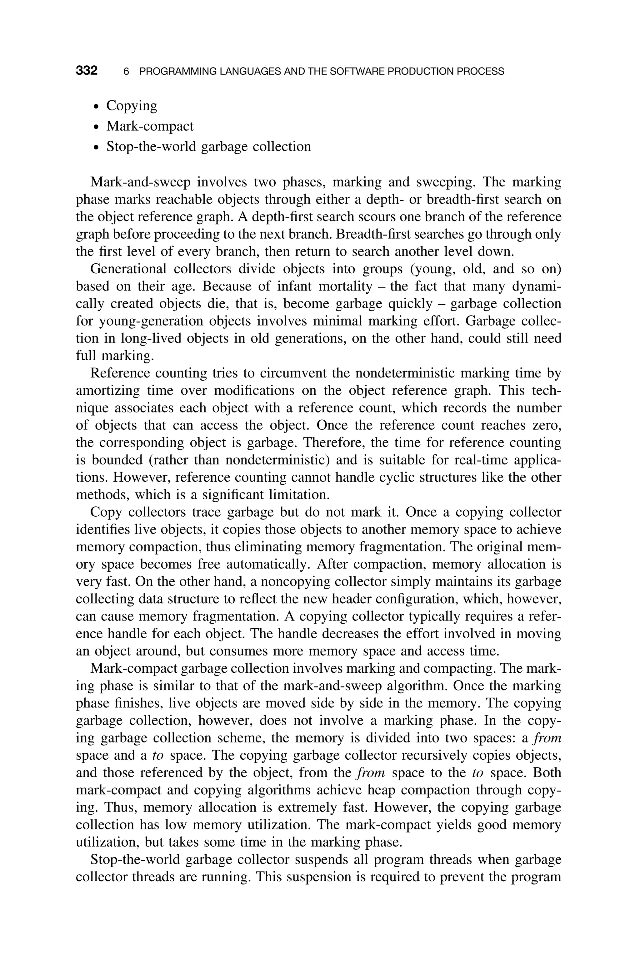 332 6 PROGRAMMING LANGUAGES AND THE SOFTWARE PRODUCTION PROCESS
ž Copying
ž Mark-compact
ž Stop-the-world garbage collection
Mark-and-sweep involves two phases, marking and sweeping. The marking
phase marks reachable objects through either a depth- or breadth-ﬁrst search on
the object reference graph. A depth-ﬁrst search scours one branch of the reference
graph before proceeding to the next branch. Breadth-ﬁrst searches go through only
the ﬁrst level of every branch, then return to search another level down.
Generational collectors divide objects into groups (young, old, and so on)
based on their age. Because of infant mortality – the fact that many dynami-
cally created objects die, that is, become garbage quickly – garbage collection
for young-generation objects involves minimal marking effort. Garbage collec-
tion in long-lived objects in old generations, on the other hand, could still need
full marking.
Reference counting tries to circumvent the nondeterministic marking time by
amortizing time over modiﬁcations on the object reference graph. This tech-
nique associates each object with a reference count, which records the number
of objects that can access the object. Once the reference count reaches zero,
the corresponding object is garbage. Therefore, the time for reference counting
is bounded (rather than nondeterministic) and is suitable for real-time applica-
tions. However, reference counting cannot handle cyclic structures like the other
methods, which is a signiﬁcant limitation.
Copy collectors trace garbage but do not mark it. Once a copying collector
identiﬁes live objects, it copies those objects to another memory space to achieve
memory compaction, thus eliminating memory fragmentation. The original mem-
ory space becomes free automatically. After compaction, memory allocation is
very fast. On the other hand, a noncopying collector simply maintains its garbage
collecting data structure to reﬂect the new header conﬁguration, which, however,
can cause memory fragmentation. A copying collector typically requires a refer-
ence handle for each object. The handle decreases the effort involved in moving
an object around, but consumes more memory space and access time.
Mark-compact garbage collection involves marking and compacting. The mark-
ing phase is similar to that of the mark-and-sweep algorithm. Once the marking
phase ﬁnishes, live objects are moved side by side in the memory. The copying
garbage collection, however, does not involve a marking phase. In the copy-
ing garbage collection scheme, the memory is divided into two spaces: a from
space and a to space. The copying garbage collector recursively copies objects,
and those referenced by the object, from the from space to the to space. Both
mark-compact and copying algorithms achieve heap compaction through copy-
ing. Thus, memory allocation is extremely fast. However, the copying garbage
collection has low memory utilization. The mark-compact yields good memory
utilization, but takes some time in the marking phase.
Stop-the-world garbage collector suspends all program threads when garbage
collector threads are running. This suspension is required to prevent the program
 