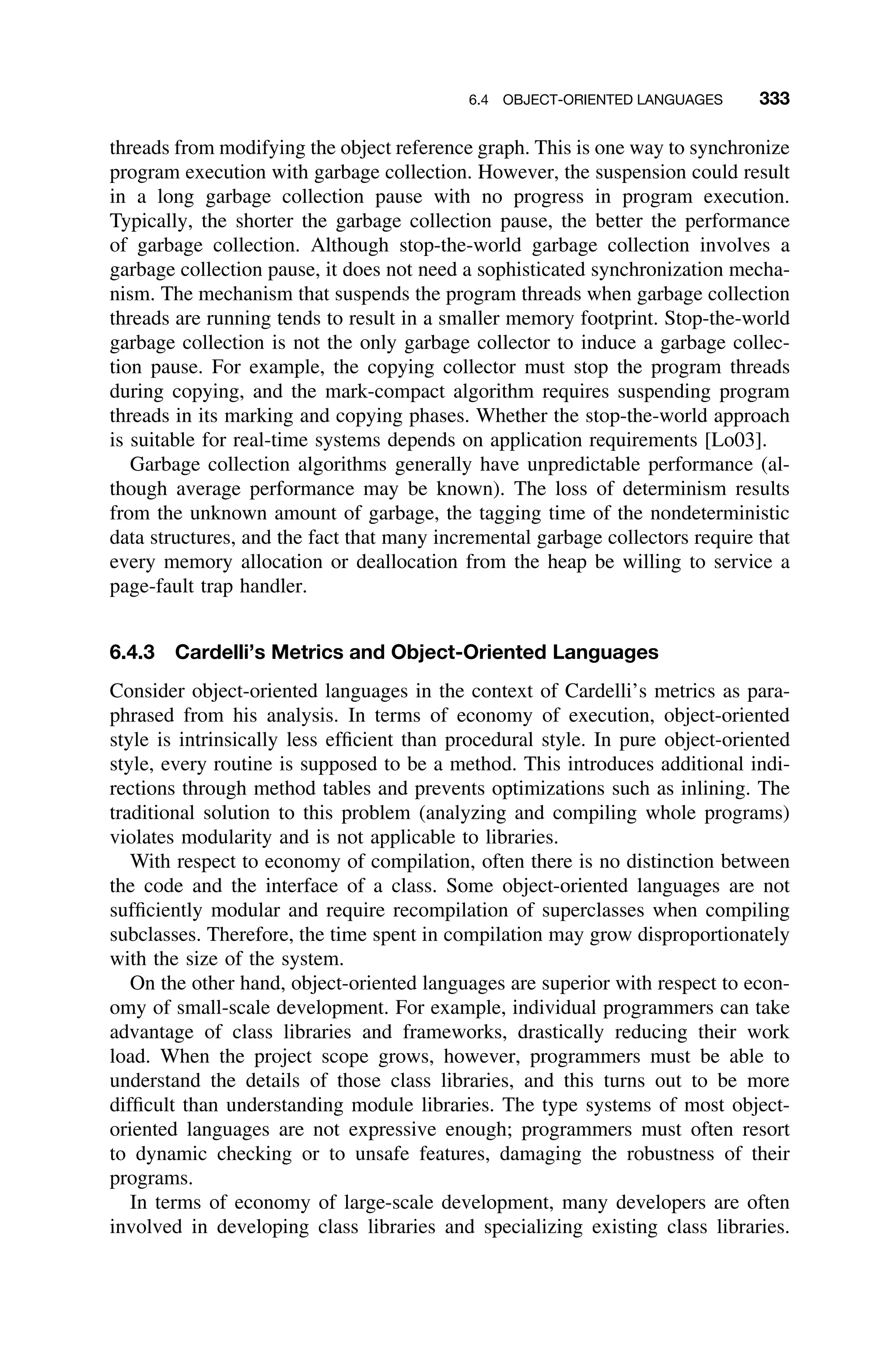 6.4 OBJECT-ORIENTED LANGUAGES 333
threads from modifying the object reference graph. This is one way to synchronize
program execution with garbage collection. However, the suspension could result
in a long garbage collection pause with no progress in program execution.
Typically, the shorter the garbage collection pause, the better the performance
of garbage collection. Although stop-the-world garbage collection involves a
garbage collection pause, it does not need a sophisticated synchronization mecha-
nism. The mechanism that suspends the program threads when garbage collection
threads are running tends to result in a smaller memory footprint. Stop-the-world
garbage collection is not the only garbage collector to induce a garbage collec-
tion pause. For example, the copying collector must stop the program threads
during copying, and the mark-compact algorithm requires suspending program
threads in its marking and copying phases. Whether the stop-the-world approach
is suitable for real-time systems depends on application requirements [Lo03].
Garbage collection algorithms generally have unpredictable performance (al-
though average performance may be known). The loss of determinism results
from the unknown amount of garbage, the tagging time of the nondeterministic
data structures, and the fact that many incremental garbage collectors require that
every memory allocation or deallocation from the heap be willing to service a
page-fault trap handler.
6.4.3 Cardelli’s Metrics and Object-Oriented Languages
Consider object-oriented languages in the context of Cardelli’s metrics as para-
phrased from his analysis. In terms of economy of execution, object-oriented
style is intrinsically less efﬁcient than procedural style. In pure object-oriented
style, every routine is supposed to be a method. This introduces additional indi-
rections through method tables and prevents optimizations such as inlining. The
traditional solution to this problem (analyzing and compiling whole programs)
violates modularity and is not applicable to libraries.
With respect to economy of compilation, often there is no distinction between
the code and the interface of a class. Some object-oriented languages are not
sufﬁciently modular and require recompilation of superclasses when compiling
subclasses. Therefore, the time spent in compilation may grow disproportionately
with the size of the system.
On the other hand, object-oriented languages are superior with respect to econ-
omy of small-scale development. For example, individual programmers can take
advantage of class libraries and frameworks, drastically reducing their work
load. When the project scope grows, however, programmers must be able to
understand the details of those class libraries, and this turns out to be more
difﬁcult than understanding module libraries. The type systems of most object-
oriented languages are not expressive enough; programmers must often resort
to dynamic checking or to unsafe features, damaging the robustness of their
programs.
In terms of economy of large-scale development, many developers are often
involved in developing class libraries and specializing existing class libraries.
 