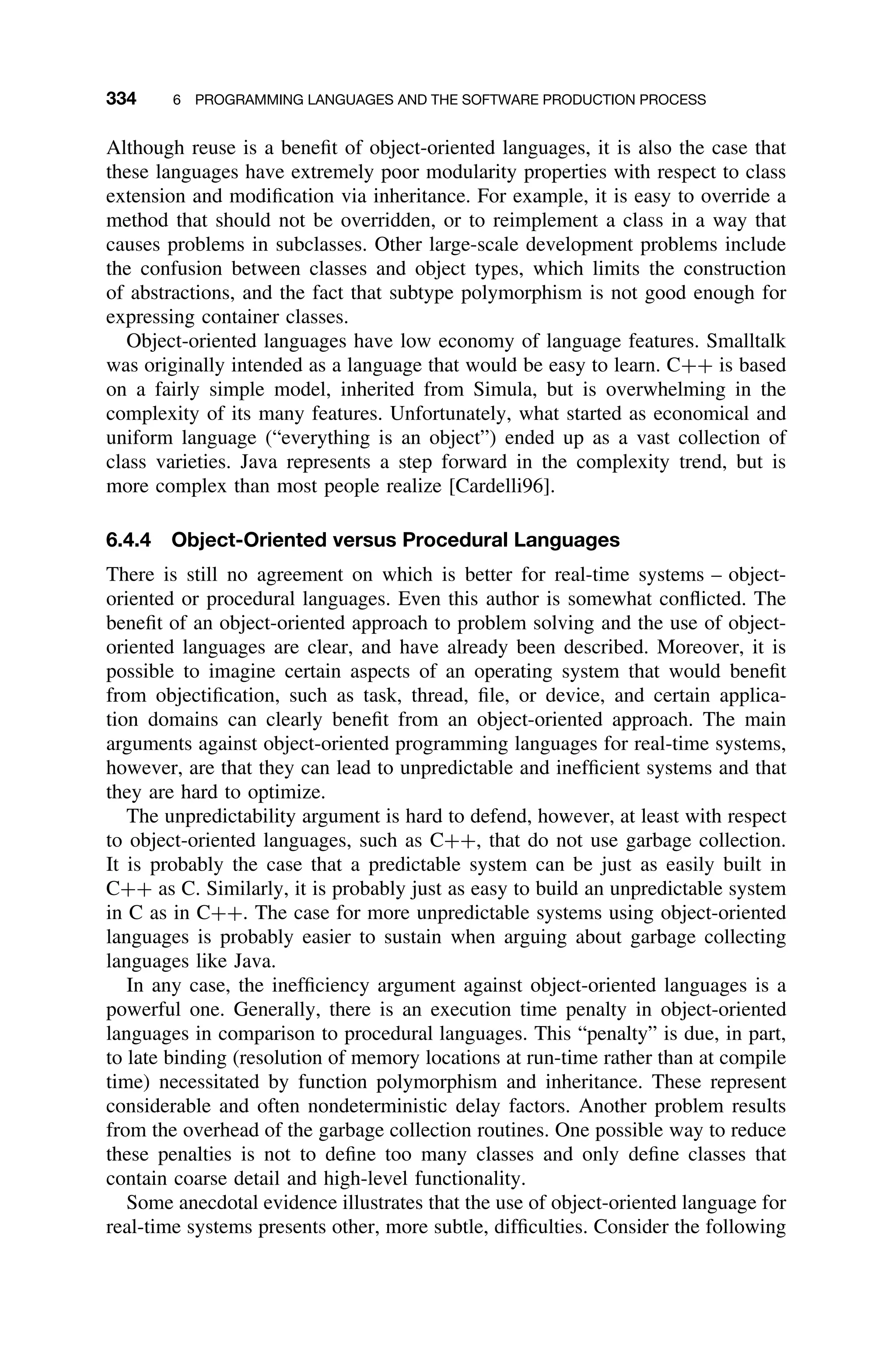 334 6 PROGRAMMING LANGUAGES AND THE SOFTWARE PRODUCTION PROCESS
Although reuse is a beneﬁt of object-oriented languages, it is also the case that
these languages have extremely poor modularity properties with respect to class
extension and modiﬁcation via inheritance. For example, it is easy to override a
method that should not be overridden, or to reimplement a class in a way that
causes problems in subclasses. Other large-scale development problems include
the confusion between classes and object types, which limits the construction
of abstractions, and the fact that subtype polymorphism is not good enough for
expressing container classes.
Object-oriented languages have low economy of language features. Smalltalk
was originally intended as a language that would be easy to learn. C++ is based
on a fairly simple model, inherited from Simula, but is overwhelming in the
complexity of its many features. Unfortunately, what started as economical and
uniform language (“everything is an object”) ended up as a vast collection of
class varieties. Java represents a step forward in the complexity trend, but is
more complex than most people realize [Cardelli96].
6.4.4 Object-Oriented versus Procedural Languages
There is still no agreement on which is better for real-time systems – object-
oriented or procedural languages. Even this author is somewhat conﬂicted. The
beneﬁt of an object-oriented approach to problem solving and the use of object-
oriented languages are clear, and have already been described. Moreover, it is
possible to imagine certain aspects of an operating system that would beneﬁt
from objectiﬁcation, such as task, thread, ﬁle, or device, and certain applica-
tion domains can clearly beneﬁt from an object-oriented approach. The main
arguments against object-oriented programming languages for real-time systems,
however, are that they can lead to unpredictable and inefﬁcient systems and that
they are hard to optimize.
The unpredictability argument is hard to defend, however, at least with respect
to object-oriented languages, such as C++, that do not use garbage collection.
It is probably the case that a predictable system can be just as easily built in
C++ as C. Similarly, it is probably just as easy to build an unpredictable system
in C as in C++. The case for more unpredictable systems using object-oriented
languages is probably easier to sustain when arguing about garbage collecting
languages like Java.
In any case, the inefﬁciency argument against object-oriented languages is a
powerful one. Generally, there is an execution time penalty in object-oriented
languages in comparison to procedural languages. This “penalty” is due, in part,
to late binding (resolution of memory locations at run-time rather than at compile
time) necessitated by function polymorphism and inheritance. These represent
considerable and often nondeterministic delay factors. Another problem results
from the overhead of the garbage collection routines. One possible way to reduce
these penalties is not to deﬁne too many classes and only deﬁne classes that
contain coarse detail and high-level functionality.
Some anecdotal evidence illustrates that the use of object-oriented language for
real-time systems presents other, more subtle, difﬁculties. Consider the following
 