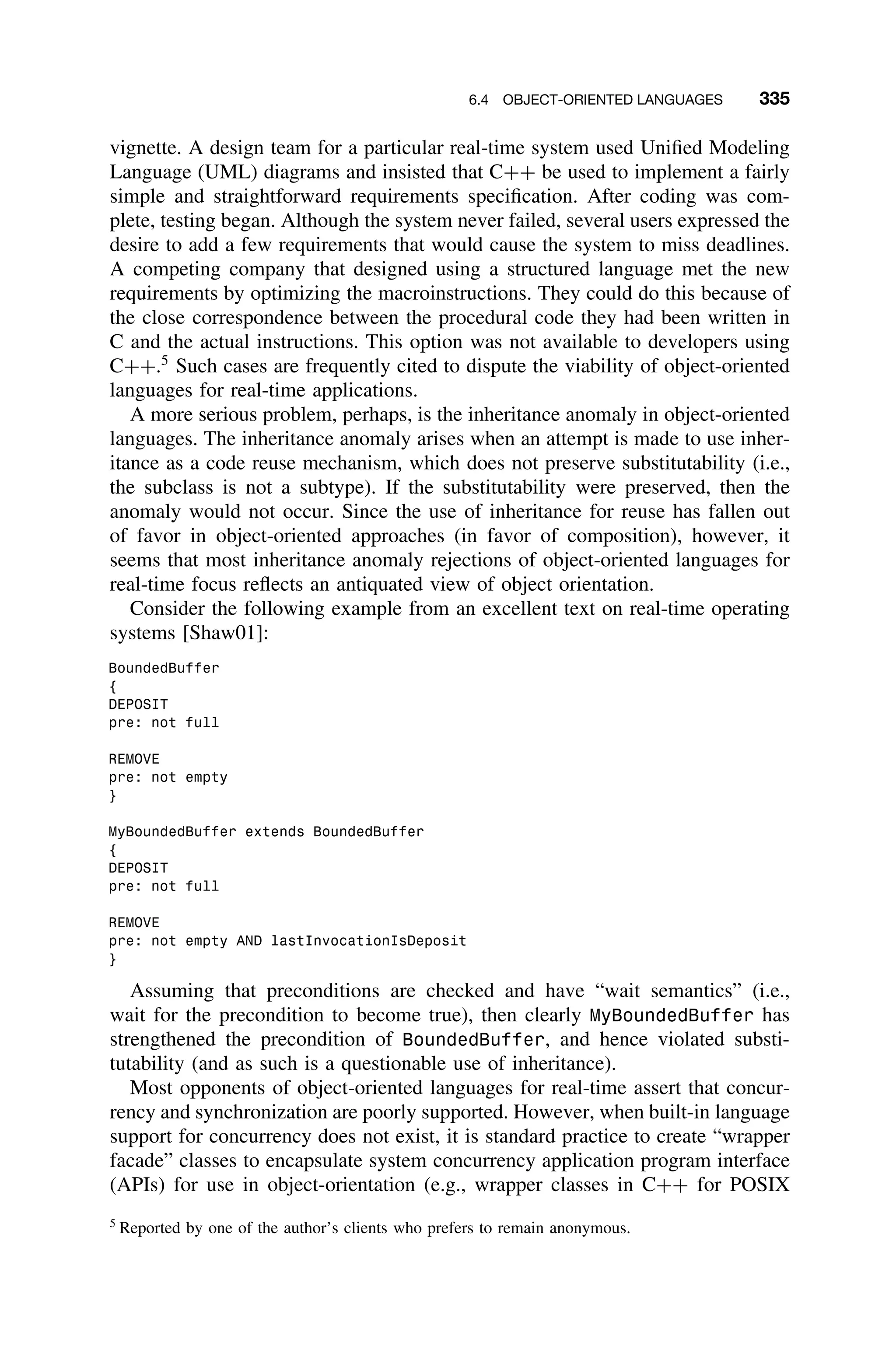 6.4 OBJECT-ORIENTED LANGUAGES 335
vignette. A design team for a particular real-time system used Uniﬁed Modeling
Language (UML) diagrams and insisted that C++ be used to implement a fairly
simple and straightforward requirements speciﬁcation. After coding was com-
plete, testing began. Although the system never failed, several users expressed the
desire to add a few requirements that would cause the system to miss deadlines.
A competing company that designed using a structured language met the new
requirements by optimizing the macroinstructions. They could do this because of
the close correspondence between the procedural code they had been written in
C and the actual instructions. This option was not available to developers using
C++.5
Such cases are frequently cited to dispute the viability of object-oriented
languages for real-time applications.
A more serious problem, perhaps, is the inheritance anomaly in object-oriented
languages. The inheritance anomaly arises when an attempt is made to use inher-
itance as a code reuse mechanism, which does not preserve substitutability (i.e.,
the subclass is not a subtype). If the substitutability were preserved, then the
anomaly would not occur. Since the use of inheritance for reuse has fallen out
of favor in object-oriented approaches (in favor of composition), however, it
seems that most inheritance anomaly rejections of object-oriented languages for
real-time focus reﬂects an antiquated view of object orientation.
Consider the following example from an excellent text on real-time operating
systems [Shaw01]:
BoundedBuffer
{
DEPOSIT
pre: not full
REMOVE
pre: not empty
}
MyBoundedBuffer extends BoundedBuffer
{
DEPOSIT
pre: not full
REMOVE
pre: not empty AND lastInvocationIsDeposit
}
Assuming that preconditions are checked and have “wait semantics” (i.e.,
wait for the precondition to become true), then clearly MyBoundedBuffer has
strengthened the precondition of BoundedBuffer, and hence violated substi-
tutability (and as such is a questionable use of inheritance).
Most opponents of object-oriented languages for real-time assert that concur-
rency and synchronization are poorly supported. However, when built-in language
support for concurrency does not exist, it is standard practice to create “wrapper
facade” classes to encapsulate system concurrency application program interface
(APIs) for use in object-orientation (e.g., wrapper classes in C++ for POSIX
5
Reported by one of the author’s clients who prefers to remain anonymous.
 