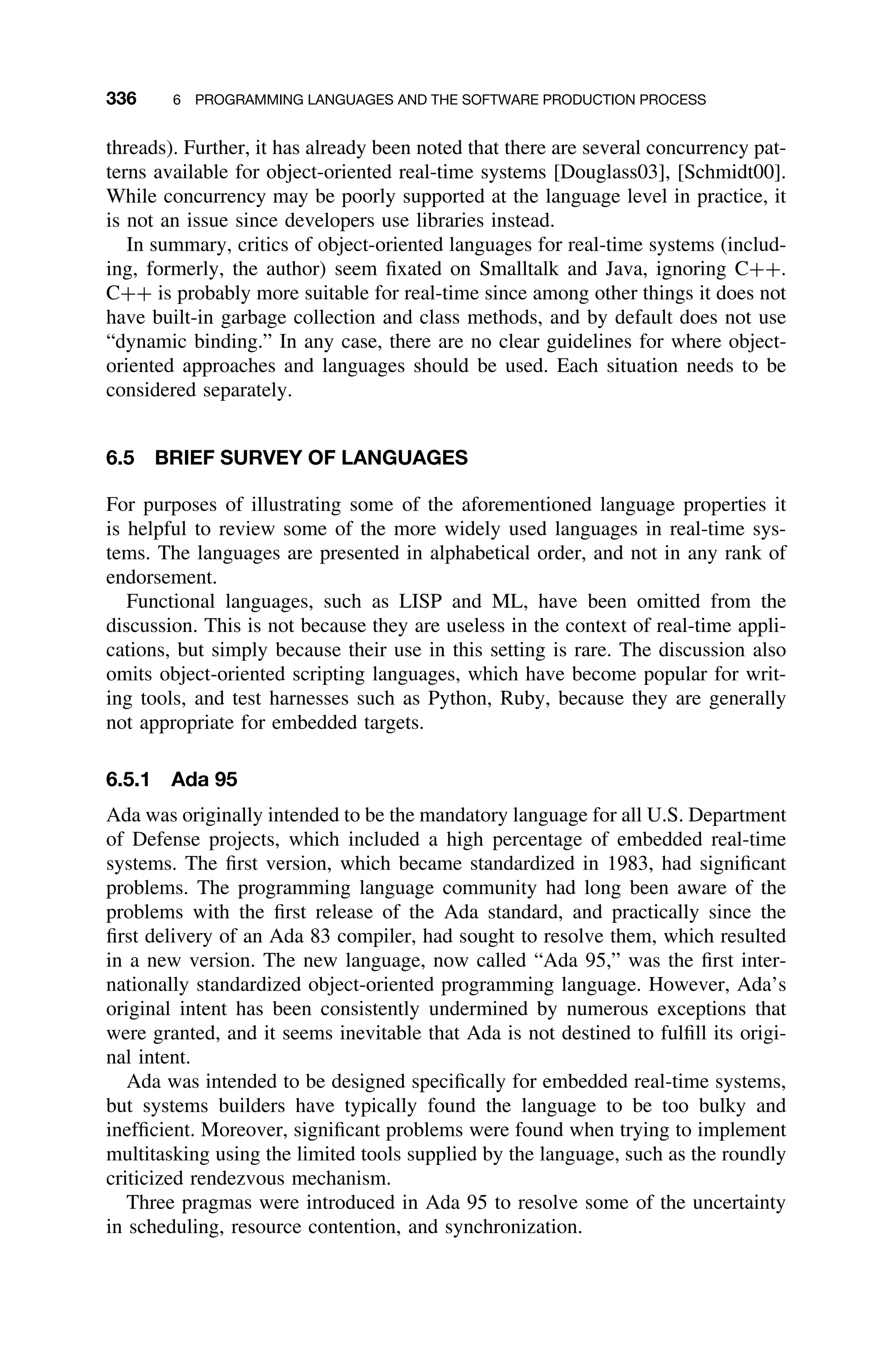 336 6 PROGRAMMING LANGUAGES AND THE SOFTWARE PRODUCTION PROCESS
threads). Further, it has already been noted that there are several concurrency pat-
terns available for object-oriented real-time systems [Douglass03], [Schmidt00].
While concurrency may be poorly supported at the language level in practice, it
is not an issue since developers use libraries instead.
In summary, critics of object-oriented languages for real-time systems (includ-
ing, formerly, the author) seem ﬁxated on Smalltalk and Java, ignoring C++.
C++ is probably more suitable for real-time since among other things it does not
have built-in garbage collection and class methods, and by default does not use
“dynamic binding.” In any case, there are no clear guidelines for where object-
oriented approaches and languages should be used. Each situation needs to be
considered separately.
6.5 BRIEF SURVEY OF LANGUAGES
For purposes of illustrating some of the aforementioned language properties it
is helpful to review some of the more widely used languages in real-time sys-
tems. The languages are presented in alphabetical order, and not in any rank of
endorsement.
Functional languages, such as LISP and ML, have been omitted from the
discussion. This is not because they are useless in the context of real-time appli-
cations, but simply because their use in this setting is rare. The discussion also
omits object-oriented scripting languages, which have become popular for writ-
ing tools, and test harnesses such as Python, Ruby, because they are generally
not appropriate for embedded targets.
6.5.1 Ada 95
Ada was originally intended to be the mandatory language for all U.S. Department
of Defense projects, which included a high percentage of embedded real-time
systems. The ﬁrst version, which became standardized in 1983, had signiﬁcant
problems. The programming language community had long been aware of the
problems with the ﬁrst release of the Ada standard, and practically since the
ﬁrst delivery of an Ada 83 compiler, had sought to resolve them, which resulted
in a new version. The new language, now called “Ada 95,” was the ﬁrst inter-
nationally standardized object-oriented programming language. However, Ada’s
original intent has been consistently undermined by numerous exceptions that
were granted, and it seems inevitable that Ada is not destined to fulﬁll its origi-
nal intent.
Ada was intended to be designed speciﬁcally for embedded real-time systems,
but systems builders have typically found the language to be too bulky and
inefﬁcient. Moreover, signiﬁcant problems were found when trying to implement
multitasking using the limited tools supplied by the language, such as the roundly
criticized rendezvous mechanism.
Three pragmas were introduced in Ada 95 to resolve some of the uncertainty
in scheduling, resource contention, and synchronization.
 