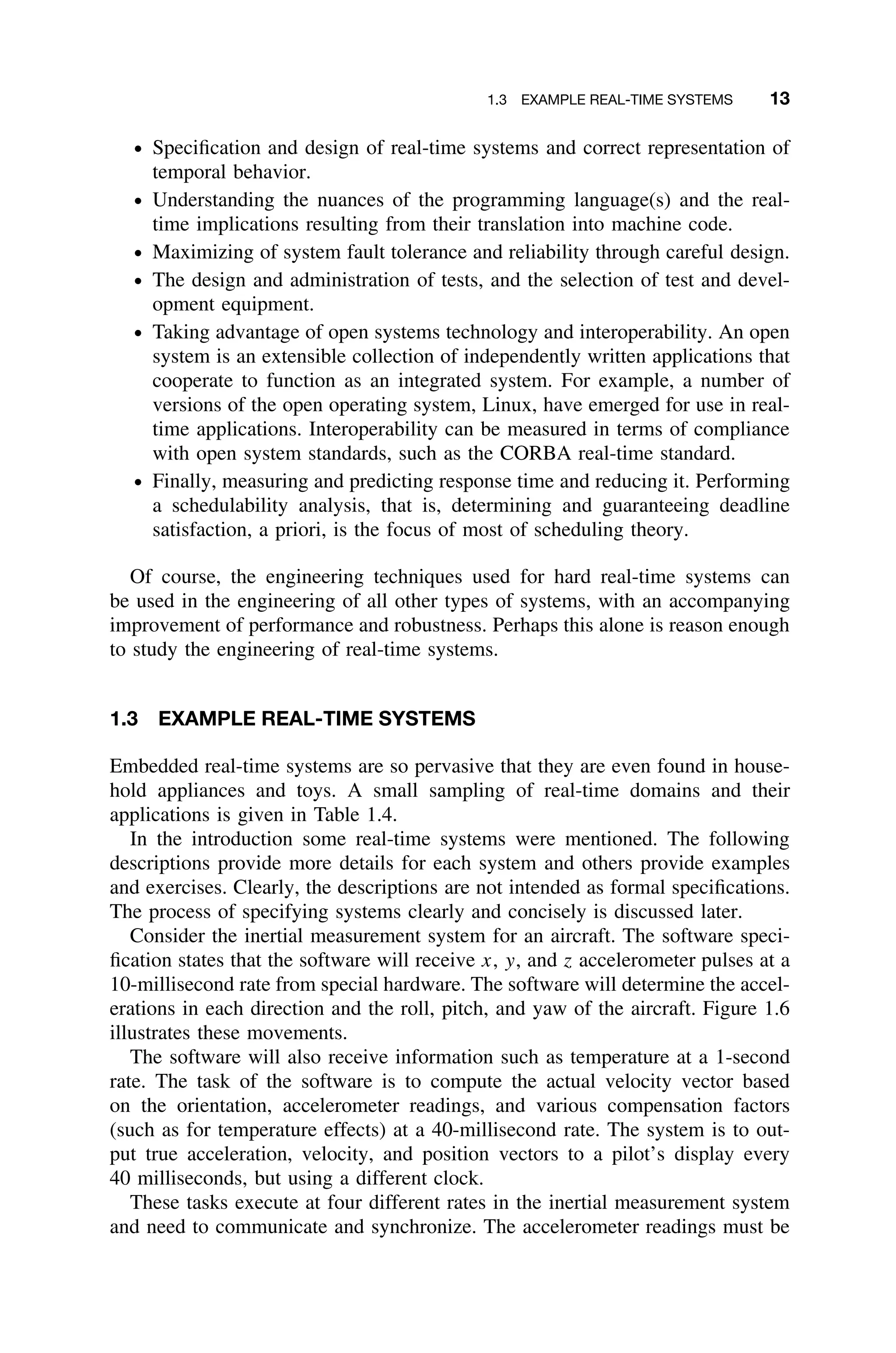 1.3 EXAMPLE REAL-TIME SYSTEMS 13
ž Speciﬁcation and design of real-time systems and correct representation of
temporal behavior.
ž Understanding the nuances of the programming language(s) and the real-
time implications resulting from their translation into machine code.
ž Maximizing of system fault tolerance and reliability through careful design.
ž The design and administration of tests, and the selection of test and devel-
opment equipment.
ž Taking advantage of open systems technology and interoperability. An open
system is an extensible collection of independently written applications that
cooperate to function as an integrated system. For example, a number of
versions of the open operating system, Linux, have emerged for use in real-
time applications. Interoperability can be measured in terms of compliance
with open system standards, such as the CORBA real-time standard.
ž Finally, measuring and predicting response time and reducing it. Performing
a schedulability analysis, that is, determining and guaranteeing deadline
satisfaction, a priori, is the focus of most of scheduling theory.
Of course, the engineering techniques used for hard real-time systems can
be used in the engineering of all other types of systems, with an accompanying
improvement of performance and robustness. Perhaps this alone is reason enough
to study the engineering of real-time systems.
1.3 EXAMPLE REAL-TIME SYSTEMS
Embedded real-time systems are so pervasive that they are even found in house-
hold appliances and toys. A small sampling of real-time domains and their
applications is given in Table 1.4.
In the introduction some real-time systems were mentioned. The following
descriptions provide more details for each system and others provide examples
and exercises. Clearly, the descriptions are not intended as formal speciﬁcations.
The process of specifying systems clearly and concisely is discussed later.
Consider the inertial measurement system for an aircraft. The software speci-
ﬁcation states that the software will receive x, y, and z accelerometer pulses at a
10-millisecond rate from special hardware. The software will determine the accel-
erations in each direction and the roll, pitch, and yaw of the aircraft. Figure 1.6
illustrates these movements.
The software will also receive information such as temperature at a 1-second
rate. The task of the software is to compute the actual velocity vector based
on the orientation, accelerometer readings, and various compensation factors
(such as for temperature effects) at a 40-millisecond rate. The system is to out-
put true acceleration, velocity, and position vectors to a pilot’s display every
40 milliseconds, but using a different clock.
These tasks execute at four different rates in the inertial measurement system
and need to communicate and synchronize. The accelerometer readings must be
 