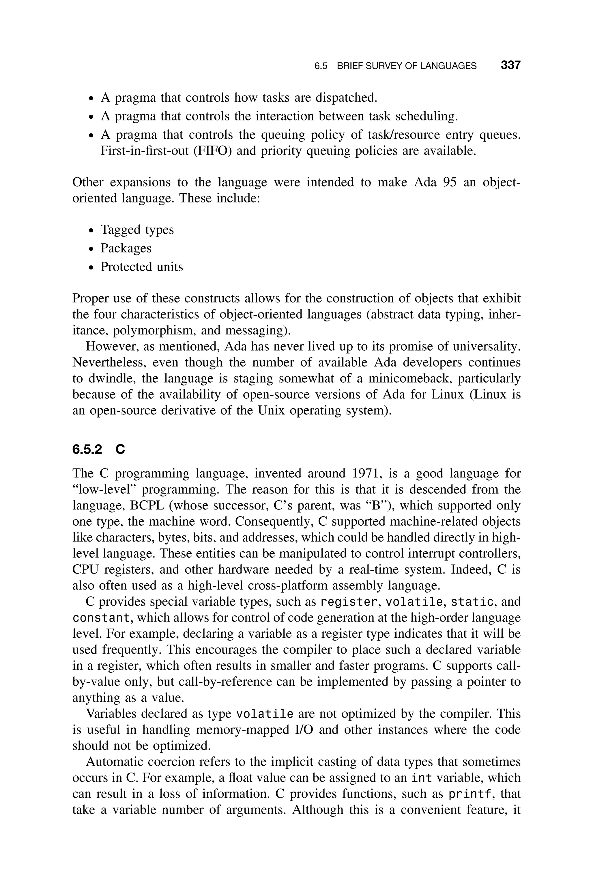 6.5 BRIEF SURVEY OF LANGUAGES 337
ž A pragma that controls how tasks are dispatched.
ž A pragma that controls the interaction between task scheduling.
ž A pragma that controls the queuing policy of task/resource entry queues.
First-in-ﬁrst-out (FIFO) and priority queuing policies are available.
Other expansions to the language were intended to make Ada 95 an object-
oriented language. These include:
ž Tagged types
ž Packages
ž Protected units
Proper use of these constructs allows for the construction of objects that exhibit
the four characteristics of object-oriented languages (abstract data typing, inher-
itance, polymorphism, and messaging).
However, as mentioned, Ada has never lived up to its promise of universality.
Nevertheless, even though the number of available Ada developers continues
to dwindle, the language is staging somewhat of a minicomeback, particularly
because of the availability of open-source versions of Ada for Linux (Linux is
an open-source derivative of the Unix operating system).
6.5.2 C
The C programming language, invented around 1971, is a good language for
“low-level” programming. The reason for this is that it is descended from the
language, BCPL (whose successor, C’s parent, was “B”), which supported only
one type, the machine word. Consequently, C supported machine-related objects
like characters, bytes, bits, and addresses, which could be handled directly in high-
level language. These entities can be manipulated to control interrupt controllers,
CPU registers, and other hardware needed by a real-time system. Indeed, C is
also often used as a high-level cross-platform assembly language.
C provides special variable types, such as register, volatile, static, and
constant, which allows for control of code generation at the high-order language
level. For example, declaring a variable as a register type indicates that it will be
used frequently. This encourages the compiler to place such a declared variable
in a register, which often results in smaller and faster programs. C supports call-
by-value only, but call-by-reference can be implemented by passing a pointer to
anything as a value.
Variables declared as type volatile are not optimized by the compiler. This
is useful in handling memory-mapped I/O and other instances where the code
should not be optimized.
Automatic coercion refers to the implicit casting of data types that sometimes
occurs in C. For example, a ﬂoat value can be assigned to an int variable, which
can result in a loss of information. C provides functions, such as printf, that
take a variable number of arguments. Although this is a convenient feature, it
 