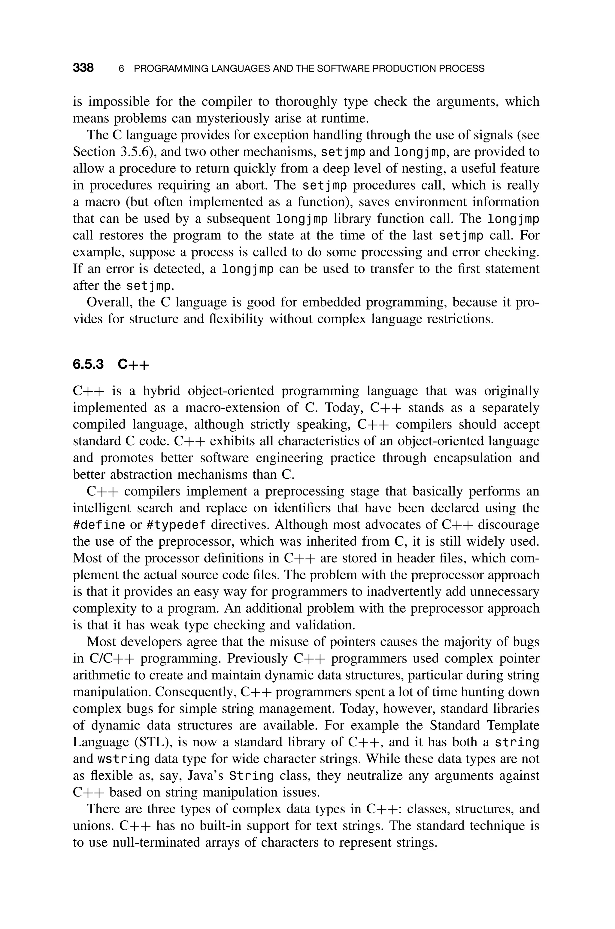 338 6 PROGRAMMING LANGUAGES AND THE SOFTWARE PRODUCTION PROCESS
is impossible for the compiler to thoroughly type check the arguments, which
means problems can mysteriously arise at runtime.
The C language provides for exception handling through the use of signals (see
Section 3.5.6), and two other mechanisms, setjmp and longjmp, are provided to
allow a procedure to return quickly from a deep level of nesting, a useful feature
in procedures requiring an abort. The setjmp procedures call, which is really
a macro (but often implemented as a function), saves environment information
that can be used by a subsequent longjmp library function call. The longjmp
call restores the program to the state at the time of the last setjmp call. For
example, suppose a process is called to do some processing and error checking.
If an error is detected, a longjmp can be used to transfer to the ﬁrst statement
after the setjmp.
Overall, the C language is good for embedded programming, because it pro-
vides for structure and ﬂexibility without complex language restrictions.
6.5.3 C++
C++ is a hybrid object-oriented programming language that was originally
implemented as a macro-extension of C. Today, C++ stands as a separately
compiled language, although strictly speaking, C++ compilers should accept
standard C code. C++ exhibits all characteristics of an object-oriented language
and promotes better software engineering practice through encapsulation and
better abstraction mechanisms than C.
C++ compilers implement a preprocessing stage that basically performs an
intelligent search and replace on identiﬁers that have been declared using the
#define or #typedef directives. Although most advocates of C++ discourage
the use of the preprocessor, which was inherited from C, it is still widely used.
Most of the processor deﬁnitions in C++ are stored in header ﬁles, which com-
plement the actual source code ﬁles. The problem with the preprocessor approach
is that it provides an easy way for programmers to inadvertently add unnecessary
complexity to a program. An additional problem with the preprocessor approach
is that it has weak type checking and validation.
Most developers agree that the misuse of pointers causes the majority of bugs
in C/C++ programming. Previously C++ programmers used complex pointer
arithmetic to create and maintain dynamic data structures, particular during string
manipulation. Consequently, C++ programmers spent a lot of time hunting down
complex bugs for simple string management. Today, however, standard libraries
of dynamic data structures are available. For example the Standard Template
Language (STL), is now a standard library of C++, and it has both a string
and wstring data type for wide character strings. While these data types are not
as ﬂexible as, say, Java’s String class, they neutralize any arguments against
C++ based on string manipulation issues.
There are three types of complex data types in C++: classes, structures, and
unions. C++ has no built-in support for text strings. The standard technique is
to use null-terminated arrays of characters to represent strings.
 
