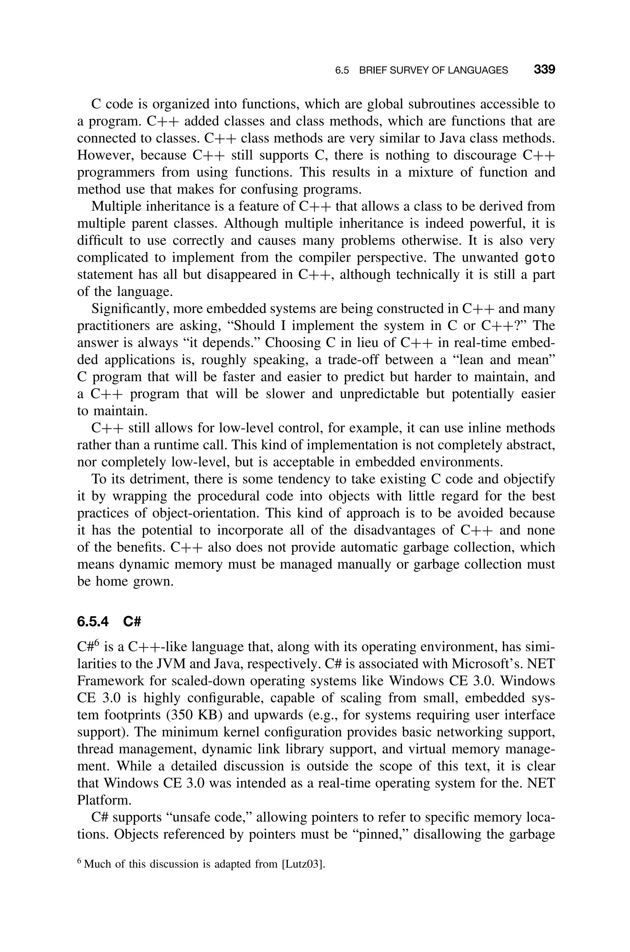 6.5 BRIEF SURVEY OF LANGUAGES 339
C code is organized into functions, which are global subroutines accessible to
a program. C++ added classes and class methods, which are functions that are
connected to classes. C++ class methods are very similar to Java class methods.
However, because C++ still supports C, there is nothing to discourage C++
programmers from using functions. This results in a mixture of function and
method use that makes for confusing programs.
Multiple inheritance is a feature of C++ that allows a class to be derived from
multiple parent classes. Although multiple inheritance is indeed powerful, it is
difﬁcult to use correctly and causes many problems otherwise. It is also very
complicated to implement from the compiler perspective. The unwanted goto
statement has all but disappeared in C++, although technically it is still a part
of the language.
Signiﬁcantly, more embedded systems are being constructed in C++ and many
practitioners are asking, “Should I implement the system in C or C++?” The
answer is always “it depends.” Choosing C in lieu of C++ in real-time embed-
ded applications is, roughly speaking, a trade-off between a “lean and mean”
C program that will be faster and easier to predict but harder to maintain, and
a C++ program that will be slower and unpredictable but potentially easier
to maintain.
C++ still allows for low-level control, for example, it can use inline methods
rather than a runtime call. This kind of implementation is not completely abstract,
nor completely low-level, but is acceptable in embedded environments.
To its detriment, there is some tendency to take existing C code and objectify
it by wrapping the procedural code into objects with little regard for the best
practices of object-orientation. This kind of approach is to be avoided because
it has the potential to incorporate all of the disadvantages of C++ and none
of the beneﬁts. C++ also does not provide automatic garbage collection, which
means dynamic memory must be managed manually or garbage collection must
be home grown.
6.5.4 C#
C#6
is a C++-like language that, along with its operating environment, has simi-
larities to the JVM and Java, respectively. C# is associated with Microsoft’s. NET
Framework for scaled-down operating systems like Windows CE 3.0. Windows
CE 3.0 is highly conﬁgurable, capable of scaling from small, embedded sys-
tem footprints (350 KB) and upwards (e.g., for systems requiring user interface
support). The minimum kernel conﬁguration provides basic networking support,
thread management, dynamic link library support, and virtual memory manage-
ment. While a detailed discussion is outside the scope of this text, it is clear
that Windows CE 3.0 was intended as a real-time operating system for the. NET
Platform.
C# supports “unsafe code,” allowing pointers to refer to speciﬁc memory loca-
tions. Objects referenced by pointers must be “pinned,” disallowing the garbage
6
Much of this discussion is adapted from [Lutz03].
 