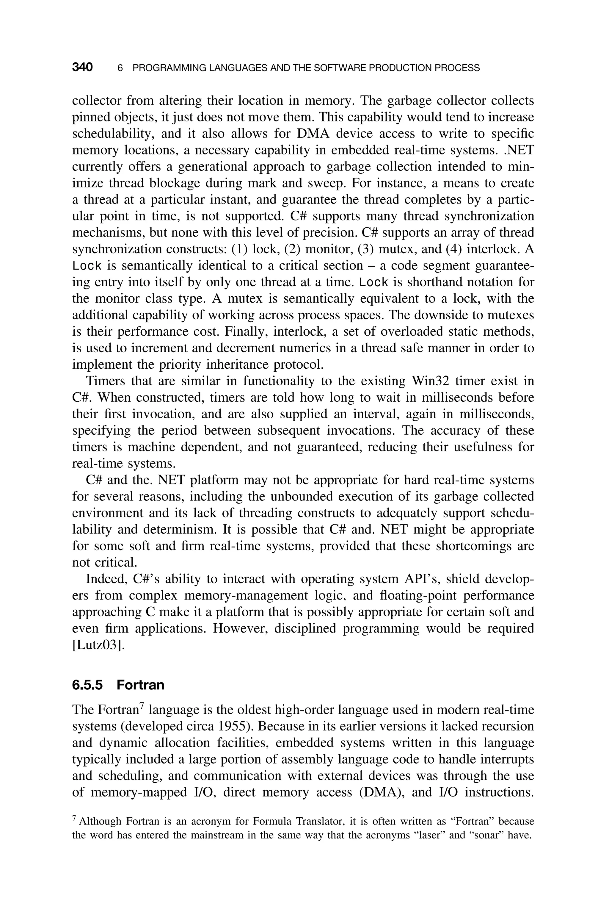 340 6 PROGRAMMING LANGUAGES AND THE SOFTWARE PRODUCTION PROCESS
collector from altering their location in memory. The garbage collector collects
pinned objects, it just does not move them. This capability would tend to increase
schedulability, and it also allows for DMA device access to write to speciﬁc
memory locations, a necessary capability in embedded real-time systems. .NET
currently offers a generational approach to garbage collection intended to min-
imize thread blockage during mark and sweep. For instance, a means to create
a thread at a particular instant, and guarantee the thread completes by a partic-
ular point in time, is not supported. C# supports many thread synchronization
mechanisms, but none with this level of precision. C# supports an array of thread
synchronization constructs: (1) lock, (2) monitor, (3) mutex, and (4) interlock. A
Lock is semantically identical to a critical section – a code segment guarantee-
ing entry into itself by only one thread at a time. Lock is shorthand notation for
the monitor class type. A mutex is semantically equivalent to a lock, with the
additional capability of working across process spaces. The downside to mutexes
is their performance cost. Finally, interlock, a set of overloaded static methods,
is used to increment and decrement numerics in a thread safe manner in order to
implement the priority inheritance protocol.
Timers that are similar in functionality to the existing Win32 timer exist in
C#. When constructed, timers are told how long to wait in milliseconds before
their ﬁrst invocation, and are also supplied an interval, again in milliseconds,
specifying the period between subsequent invocations. The accuracy of these
timers is machine dependent, and not guaranteed, reducing their usefulness for
real-time systems.
C# and the. NET platform may not be appropriate for hard real-time systems
for several reasons, including the unbounded execution of its garbage collected
environment and its lack of threading constructs to adequately support schedu-
lability and determinism. It is possible that C# and. NET might be appropriate
for some soft and ﬁrm real-time systems, provided that these shortcomings are
not critical.
Indeed, C#’s ability to interact with operating system API’s, shield develop-
ers from complex memory-management logic, and ﬂoating-point performance
approaching C make it a platform that is possibly appropriate for certain soft and
even ﬁrm applications. However, disciplined programming would be required
[Lutz03].
6.5.5 Fortran
The Fortran7
language is the oldest high-order language used in modern real-time
systems (developed circa 1955). Because in its earlier versions it lacked recursion
and dynamic allocation facilities, embedded systems written in this language
typically included a large portion of assembly language code to handle interrupts
and scheduling, and communication with external devices was through the use
of memory-mapped I/O, direct memory access (DMA), and I/O instructions.
7
Although Fortran is an acronym for Formula Translator, it is often written as “Fortran” because
the word has entered the mainstream in the same way that the acronyms “laser” and “sonar” have.
 