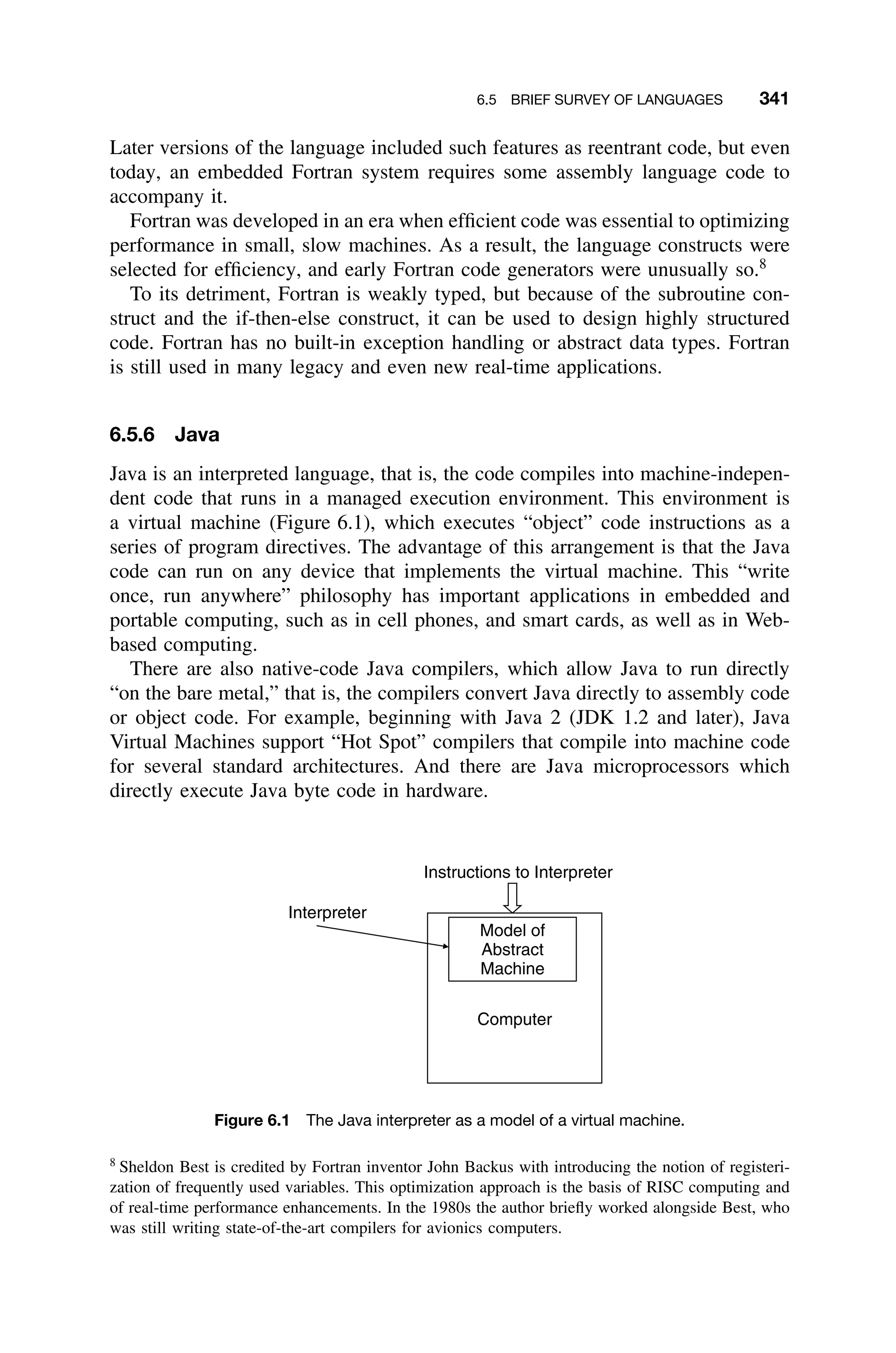 6.5 BRIEF SURVEY OF LANGUAGES 341
Later versions of the language included such features as reentrant code, but even
today, an embedded Fortran system requires some assembly language code to
accompany it.
Fortran was developed in an era when efﬁcient code was essential to optimizing
performance in small, slow machines. As a result, the language constructs were
selected for efﬁciency, and early Fortran code generators were unusually so.8
To its detriment, Fortran is weakly typed, but because of the subroutine con-
struct and the if-then-else construct, it can be used to design highly structured
code. Fortran has no built-in exception handling or abstract data types. Fortran
is still used in many legacy and even new real-time applications.
6.5.6 Java
Java is an interpreted language, that is, the code compiles into machine-indepen-
dent code that runs in a managed execution environment. This environment is
a virtual machine (Figure 6.1), which executes “object” code instructions as a
series of program directives. The advantage of this arrangement is that the Java
code can run on any device that implements the virtual machine. This “write
once, run anywhere” philosophy has important applications in embedded and
portable computing, such as in cell phones, and smart cards, as well as in Web-
based computing.
There are also native-code Java compilers, which allow Java to run directly
“on the bare metal,” that is, the compilers convert Java directly to assembly code
or object code. For example, beginning with Java 2 (JDK 1.2 and later), Java
Virtual Machines support “Hot Spot” compilers that compile into machine code
for several standard architectures. And there are Java microprocessors which
directly execute Java byte code in hardware.
Model of
Abstract
Machine
Computer
Instructions to Interpreter
Interpreter
Figure 6.1 The Java interpreter as a model of a virtual machine.
8
Sheldon Best is credited by Fortran inventor John Backus with introducing the notion of registeri-
zation of frequently used variables. This optimization approach is the basis of RISC computing and
of real-time performance enhancements. In the 1980s the author brieﬂy worked alongside Best, who
was still writing state-of-the-art compilers for avionics computers.
 