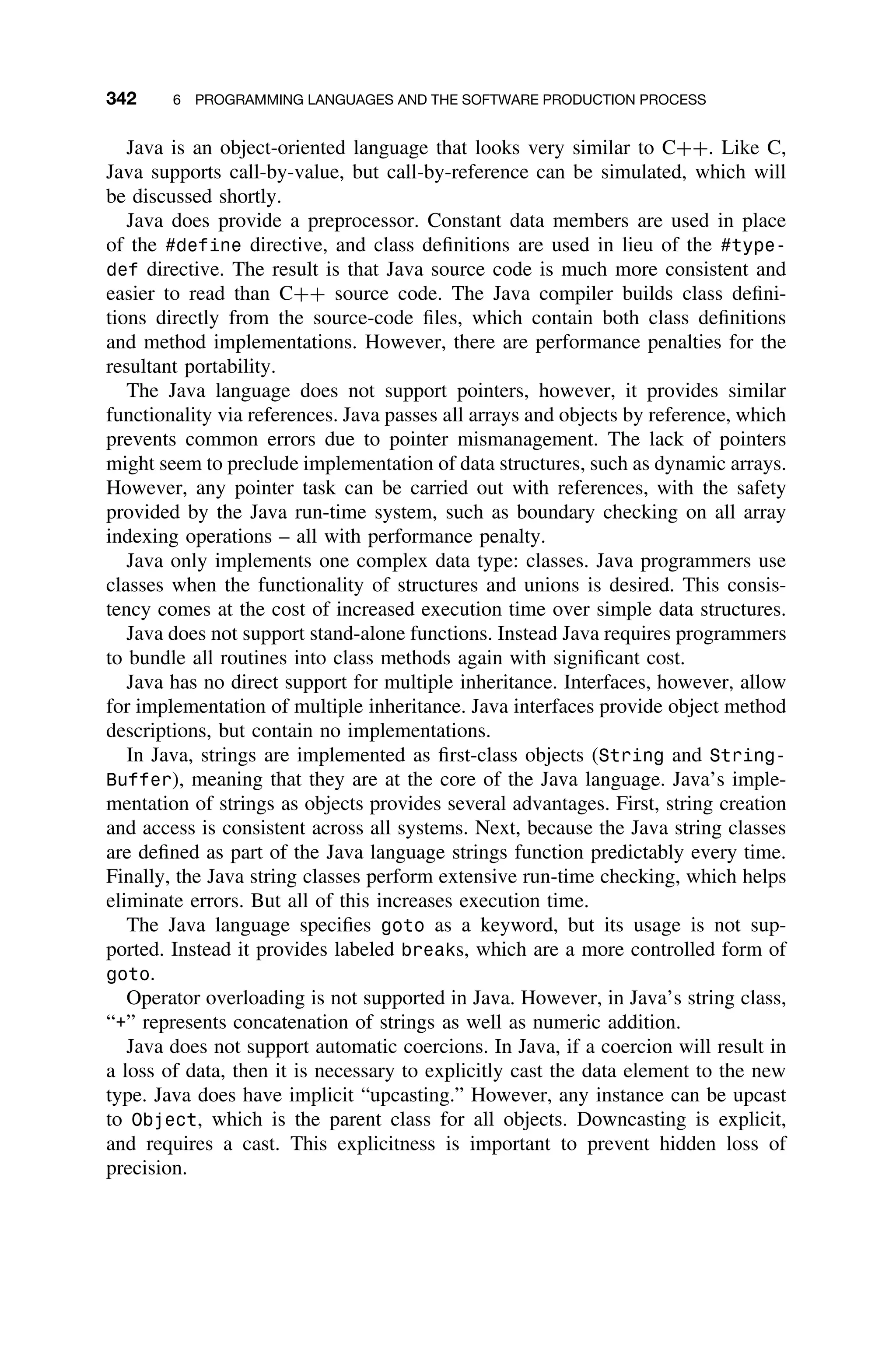 342 6 PROGRAMMING LANGUAGES AND THE SOFTWARE PRODUCTION PROCESS
Java is an object-oriented language that looks very similar to C++. Like C,
Java supports call-by-value, but call-by-reference can be simulated, which will
be discussed shortly.
Java does provide a preprocessor. Constant data members are used in place
of the #define directive, and class deﬁnitions are used in lieu of the #type-
def directive. The result is that Java source code is much more consistent and
easier to read than C++ source code. The Java compiler builds class deﬁni-
tions directly from the source-code ﬁles, which contain both class deﬁnitions
and method implementations. However, there are performance penalties for the
resultant portability.
The Java language does not support pointers, however, it provides similar
functionality via references. Java passes all arrays and objects by reference, which
prevents common errors due to pointer mismanagement. The lack of pointers
might seem to preclude implementation of data structures, such as dynamic arrays.
However, any pointer task can be carried out with references, with the safety
provided by the Java run-time system, such as boundary checking on all array
indexing operations – all with performance penalty.
Java only implements one complex data type: classes. Java programmers use
classes when the functionality of structures and unions is desired. This consis-
tency comes at the cost of increased execution time over simple data structures.
Java does not support stand-alone functions. Instead Java requires programmers
to bundle all routines into class methods again with signiﬁcant cost.
Java has no direct support for multiple inheritance. Interfaces, however, allow
for implementation of multiple inheritance. Java interfaces provide object method
descriptions, but contain no implementations.
In Java, strings are implemented as ﬁrst-class objects (String and String-
Buffer), meaning that they are at the core of the Java language. Java’s imple-
mentation of strings as objects provides several advantages. First, string creation
and access is consistent across all systems. Next, because the Java string classes
are deﬁned as part of the Java language strings function predictably every time.
Finally, the Java string classes perform extensive run-time checking, which helps
eliminate errors. But all of this increases execution time.
The Java language speciﬁes goto as a keyword, but its usage is not sup-
ported. Instead it provides labeled breaks, which are a more controlled form of
goto.
Operator overloading is not supported in Java. However, in Java’s string class,
“+” represents concatenation of strings as well as numeric addition.
Java does not support automatic coercions. In Java, if a coercion will result in
a loss of data, then it is necessary to explicitly cast the data element to the new
type. Java does have implicit “upcasting.” However, any instance can be upcast
to Object, which is the parent class for all objects. Downcasting is explicit,
and requires a cast. This explicitness is important to prevent hidden loss of
precision.
 