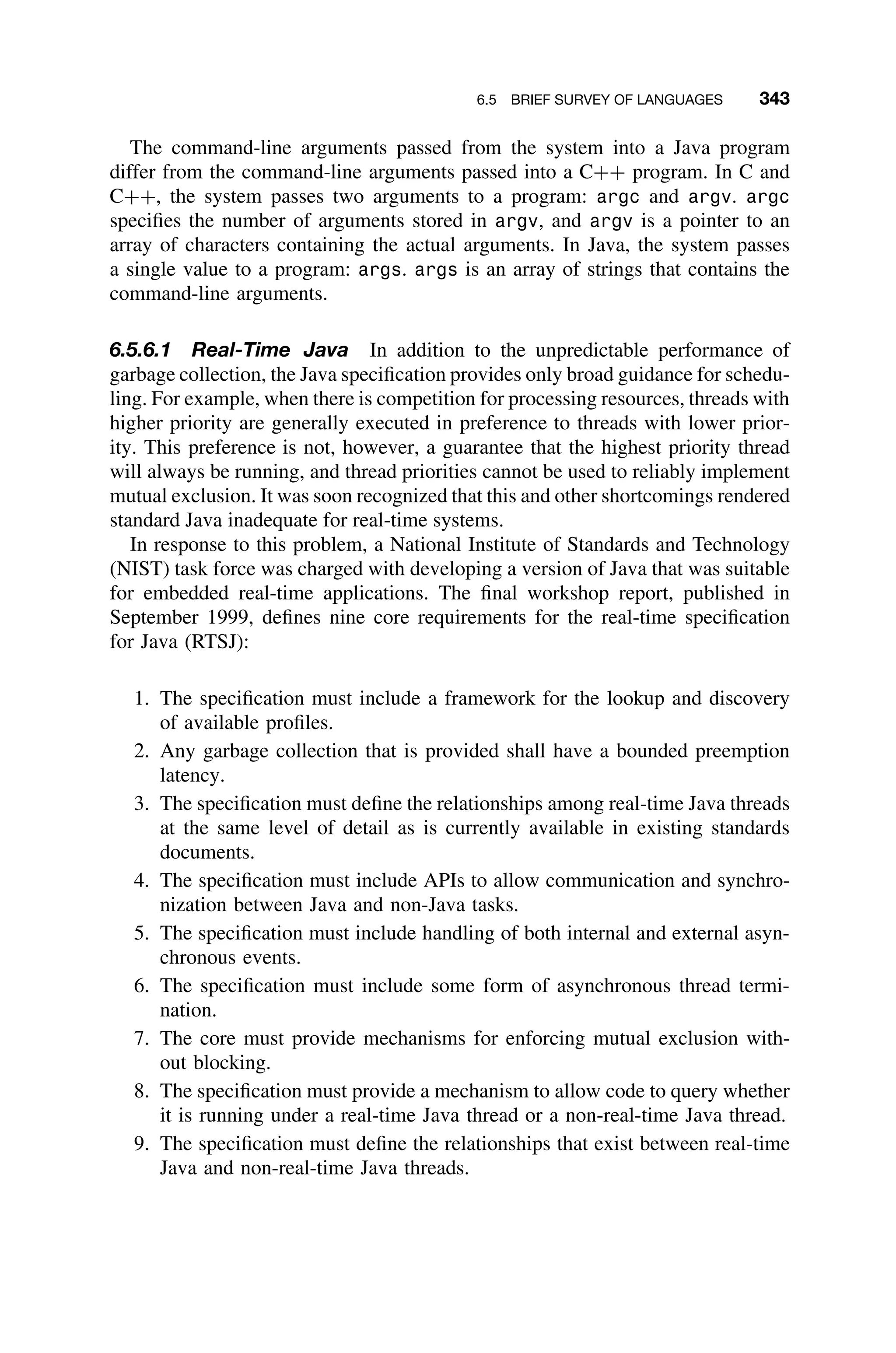 6.5 BRIEF SURVEY OF LANGUAGES 343
The command-line arguments passed from the system into a Java program
differ from the command-line arguments passed into a C++ program. In C and
C++, the system passes two arguments to a program: argc and argv. argc
speciﬁes the number of arguments stored in argv, and argv is a pointer to an
array of characters containing the actual arguments. In Java, the system passes
a single value to a program: args. args is an array of strings that contains the
command-line arguments.
6.5.6.1 Real-Time Java In addition to the unpredictable performance of
garbage collection, the Java speciﬁcation provides only broad guidance for schedu-
ling. For example, when there is competition for processing resources, threads with
higher priority are generally executed in preference to threads with lower prior-
ity. This preference is not, however, a guarantee that the highest priority thread
will always be running, and thread priorities cannot be used to reliably implement
mutual exclusion. It was soon recognized that this and other shortcomings rendered
standard Java inadequate for real-time systems.
In response to this problem, a National Institute of Standards and Technology
(NIST) task force was charged with developing a version of Java that was suitable
for embedded real-time applications. The ﬁnal workshop report, published in
September 1999, deﬁnes nine core requirements for the real-time speciﬁcation
for Java (RTSJ):
1. The speciﬁcation must include a framework for the lookup and discovery
of available proﬁles.
2. Any garbage collection that is provided shall have a bounded preemption
latency.
3. The speciﬁcation must deﬁne the relationships among real-time Java threads
at the same level of detail as is currently available in existing standards
documents.
4. The speciﬁcation must include APIs to allow communication and synchro-
nization between Java and non-Java tasks.
5. The speciﬁcation must include handling of both internal and external asyn-
chronous events.
6. The speciﬁcation must include some form of asynchronous thread termi-
nation.
7. The core must provide mechanisms for enforcing mutual exclusion with-
out blocking.
8. The speciﬁcation must provide a mechanism to allow code to query whether
it is running under a real-time Java thread or a non-real-time Java thread.
9. The speciﬁcation must deﬁne the relationships that exist between real-time
Java and non-real-time Java threads.
 