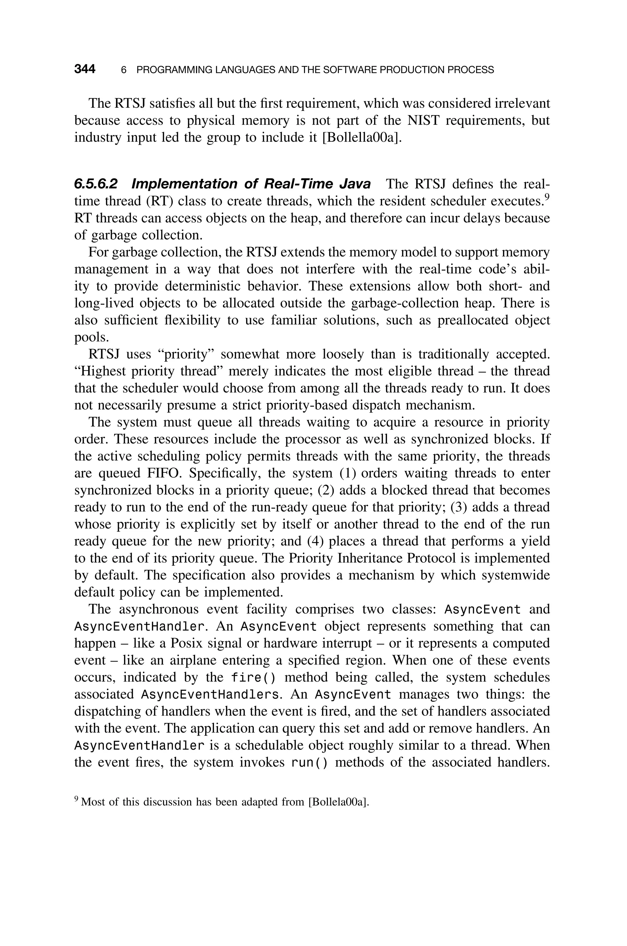 344 6 PROGRAMMING LANGUAGES AND THE SOFTWARE PRODUCTION PROCESS
The RTSJ satisﬁes all but the ﬁrst requirement, which was considered irrelevant
because access to physical memory is not part of the NIST requirements, but
industry input led the group to include it [Bollella00a].
6.5.6.2 Implementation of Real-Time Java The RTSJ deﬁnes the real-
time thread (RT) class to create threads, which the resident scheduler executes.9
RT threads can access objects on the heap, and therefore can incur delays because
of garbage collection.
For garbage collection, the RTSJ extends the memory model to support memory
management in a way that does not interfere with the real-time code’s abil-
ity to provide deterministic behavior. These extensions allow both short- and
long-lived objects to be allocated outside the garbage-collection heap. There is
also sufﬁcient ﬂexibility to use familiar solutions, such as preallocated object
pools.
RTSJ uses “priority” somewhat more loosely than is traditionally accepted.
“Highest priority thread” merely indicates the most eligible thread – the thread
that the scheduler would choose from among all the threads ready to run. It does
not necessarily presume a strict priority-based dispatch mechanism.
The system must queue all threads waiting to acquire a resource in priority
order. These resources include the processor as well as synchronized blocks. If
the active scheduling policy permits threads with the same priority, the threads
are queued FIFO. Speciﬁcally, the system (1) orders waiting threads to enter
synchronized blocks in a priority queue; (2) adds a blocked thread that becomes
ready to run to the end of the run-ready queue for that priority; (3) adds a thread
whose priority is explicitly set by itself or another thread to the end of the run
ready queue for the new priority; and (4) places a thread that performs a yield
to the end of its priority queue. The Priority Inheritance Protocol is implemented
by default. The speciﬁcation also provides a mechanism by which systemwide
default policy can be implemented.
The asynchronous event facility comprises two classes: AsyncEvent and
AsyncEventHandler. An AsyncEvent object represents something that can
happen – like a Posix signal or hardware interrupt – or it represents a computed
event – like an airplane entering a speciﬁed region. When one of these events
occurs, indicated by the fire() method being called, the system schedules
associated AsyncEventHandlers. An AsyncEvent manages two things: the
dispatching of handlers when the event is ﬁred, and the set of handlers associated
with the event. The application can query this set and add or remove handlers. An
AsyncEventHandler is a schedulable object roughly similar to a thread. When
the event ﬁres, the system invokes run() methods of the associated handlers.
9
Most of this discussion has been adapted from [Bollela00a].
 