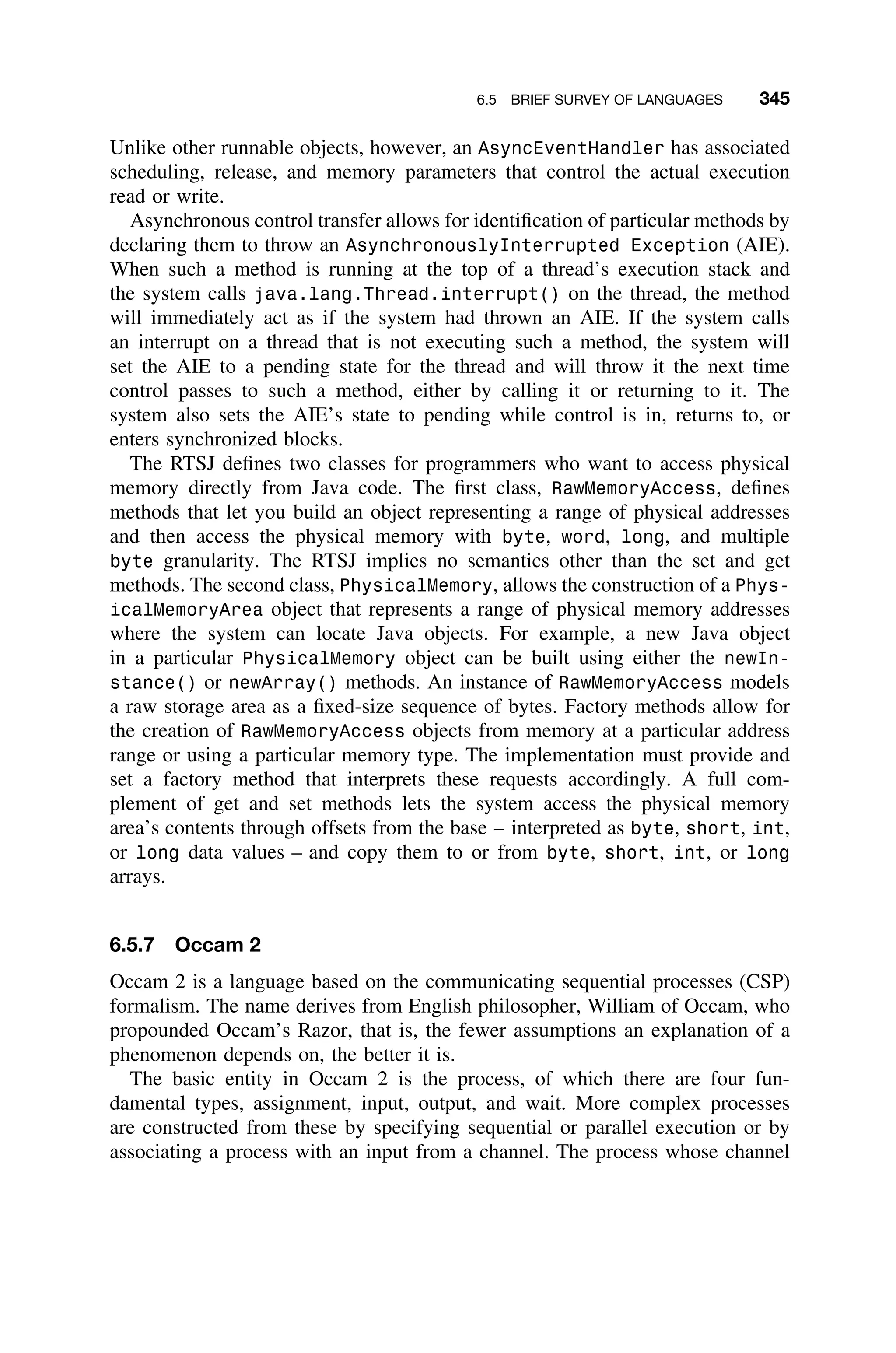 6.5 BRIEF SURVEY OF LANGUAGES 345
Unlike other runnable objects, however, an AsyncEventHandler has associated
scheduling, release, and memory parameters that control the actual execution
read or write.
Asynchronous control transfer allows for identiﬁcation of particular methods by
declaring them to throw an AsynchronouslyInterrupted Exception (AIE).
When such a method is running at the top of a thread’s execution stack and
the system calls java.lang.Thread.interrupt() on the thread, the method
will immediately act as if the system had thrown an AIE. If the system calls
an interrupt on a thread that is not executing such a method, the system will
set the AIE to a pending state for the thread and will throw it the next time
control passes to such a method, either by calling it or returning to it. The
system also sets the AIE’s state to pending while control is in, returns to, or
enters synchronized blocks.
The RTSJ deﬁnes two classes for programmers who want to access physical
memory directly from Java code. The ﬁrst class, RawMemoryAccess, deﬁnes
methods that let you build an object representing a range of physical addresses
and then access the physical memory with byte, word, long, and multiple
byte granularity. The RTSJ implies no semantics other than the set and get
methods. The second class, PhysicalMemory, allows the construction of a Phys-
icalMemoryArea object that represents a range of physical memory addresses
where the system can locate Java objects. For example, a new Java object
in a particular PhysicalMemory object can be built using either the newIn-
stance() or newArray() methods. An instance of RawMemoryAccess models
a raw storage area as a ﬁxed-size sequence of bytes. Factory methods allow for
the creation of RawMemoryAccess objects from memory at a particular address
range or using a particular memory type. The implementation must provide and
set a factory method that interprets these requests accordingly. A full com-
plement of get and set methods lets the system access the physical memory
area’s contents through offsets from the base – interpreted as byte, short, int,
or long data values – and copy them to or from byte, short, int, or long
arrays.
6.5.7 Occam 2
Occam 2 is a language based on the communicating sequential processes (CSP)
formalism. The name derives from English philosopher, William of Occam, who
propounded Occam’s Razor, that is, the fewer assumptions an explanation of a
phenomenon depends on, the better it is.
The basic entity in Occam 2 is the process, of which there are four fun-
damental types, assignment, input, output, and wait. More complex processes
are constructed from these by specifying sequential or parallel execution or by
associating a process with an input from a channel. The process whose channel
 