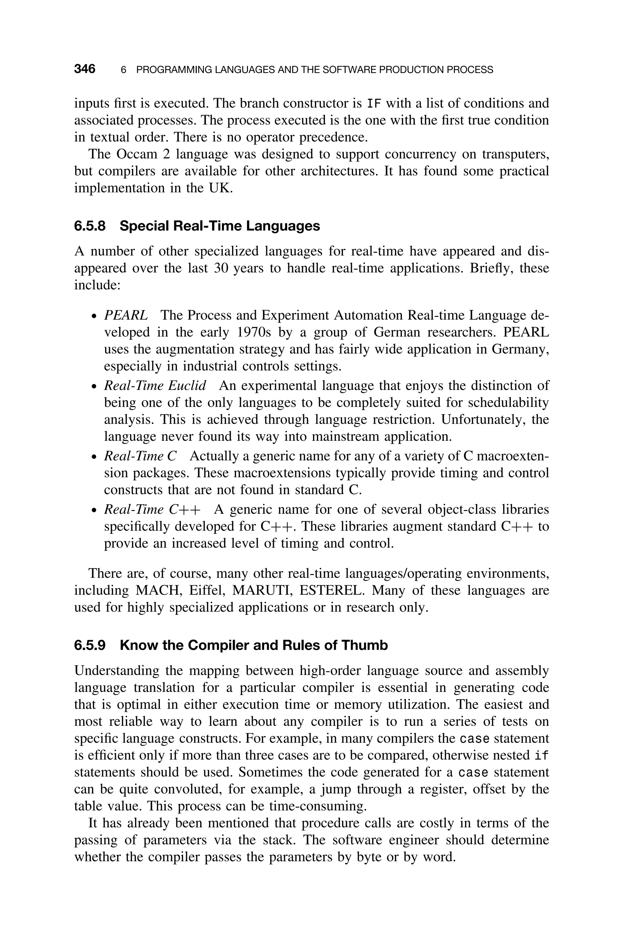 346 6 PROGRAMMING LANGUAGES AND THE SOFTWARE PRODUCTION PROCESS
inputs ﬁrst is executed. The branch constructor is IF with a list of conditions and
associated processes. The process executed is the one with the ﬁrst true condition
in textual order. There is no operator precedence.
The Occam 2 language was designed to support concurrency on transputers,
but compilers are available for other architectures. It has found some practical
implementation in the UK.
6.5.8 Special Real-Time Languages
A number of other specialized languages for real-time have appeared and dis-
appeared over the last 30 years to handle real-time applications. Brieﬂy, these
include:
ž PEARL The Process and Experiment Automation Real-time Language de-
veloped in the early 1970s by a group of German researchers. PEARL
uses the augmentation strategy and has fairly wide application in Germany,
especially in industrial controls settings.
ž Real-Time Euclid An experimental language that enjoys the distinction of
being one of the only languages to be completely suited for schedulability
analysis. This is achieved through language restriction. Unfortunately, the
language never found its way into mainstream application.
ž Real-Time C Actually a generic name for any of a variety of C macroexten-
sion packages. These macroextensions typically provide timing and control
constructs that are not found in standard C.
ž Real-Time C++ A generic name for one of several object-class libraries
speciﬁcally developed for C++. These libraries augment standard C++ to
provide an increased level of timing and control.
There are, of course, many other real-time languages/operating environments,
including MACH, Eiffel, MARUTI, ESTEREL. Many of these languages are
used for highly specialized applications or in research only.
6.5.9 Know the Compiler and Rules of Thumb
Understanding the mapping between high-order language source and assembly
language translation for a particular compiler is essential in generating code
that is optimal in either execution time or memory utilization. The easiest and
most reliable way to learn about any compiler is to run a series of tests on
speciﬁc language constructs. For example, in many compilers the case statement
is efﬁcient only if more than three cases are to be compared, otherwise nested if
statements should be used. Sometimes the code generated for a case statement
can be quite convoluted, for example, a jump through a register, offset by the
table value. This process can be time-consuming.
It has already been mentioned that procedure calls are costly in terms of the
passing of parameters via the stack. The software engineer should determine
whether the compiler passes the parameters by byte or by word.
 