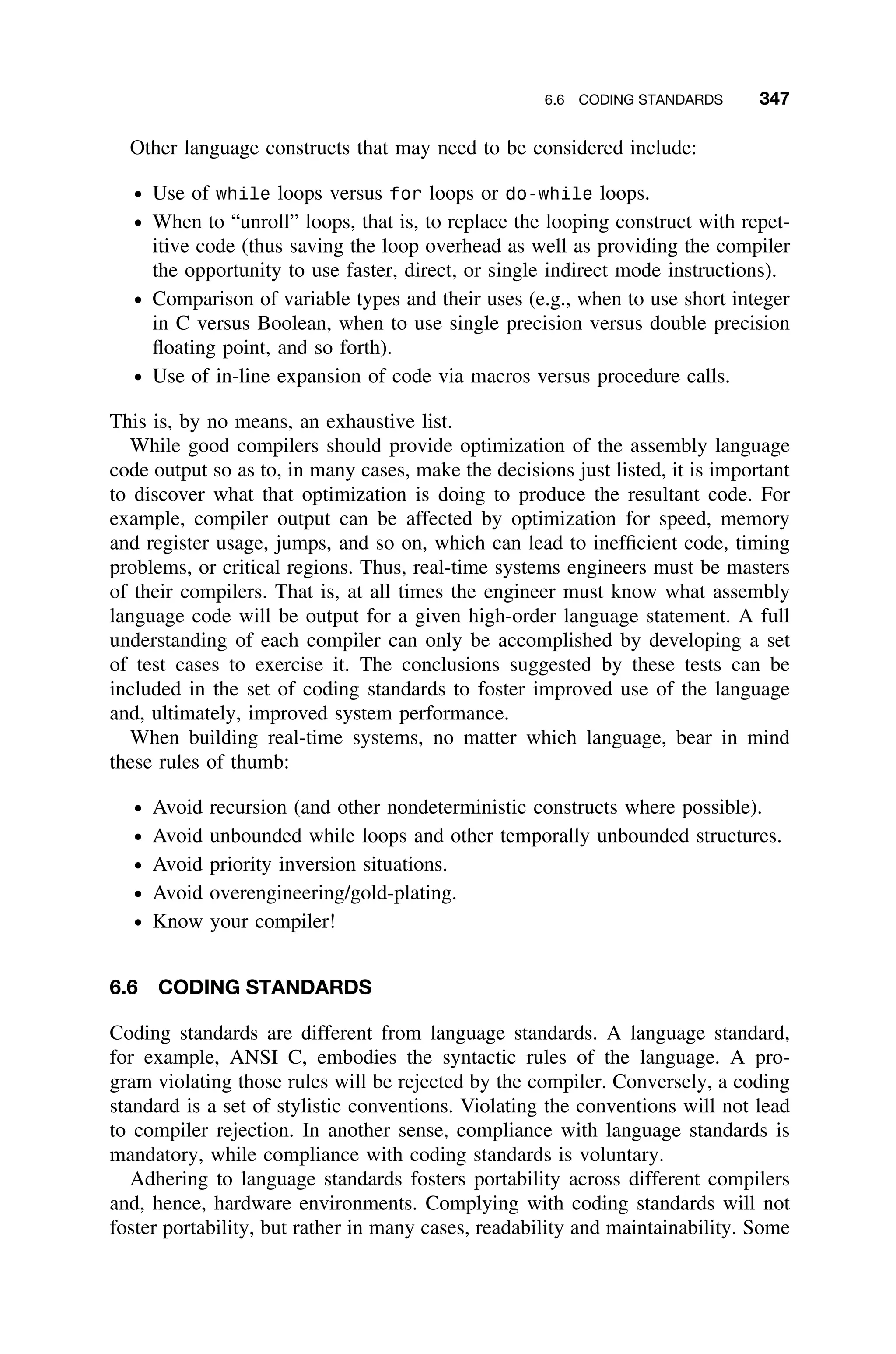 6.6 CODING STANDARDS 347
Other language constructs that may need to be considered include:
ž Use of while loops versus for loops or do-while loops.
ž When to “unroll” loops, that is, to replace the looping construct with repet-
itive code (thus saving the loop overhead as well as providing the compiler
the opportunity to use faster, direct, or single indirect mode instructions).
ž Comparison of variable types and their uses (e.g., when to use short integer
in C versus Boolean, when to use single precision versus double precision
ﬂoating point, and so forth).
ž Use of in-line expansion of code via macros versus procedure calls.
This is, by no means, an exhaustive list.
While good compilers should provide optimization of the assembly language
code output so as to, in many cases, make the decisions just listed, it is important
to discover what that optimization is doing to produce the resultant code. For
example, compiler output can be affected by optimization for speed, memory
and register usage, jumps, and so on, which can lead to inefﬁcient code, timing
problems, or critical regions. Thus, real-time systems engineers must be masters
of their compilers. That is, at all times the engineer must know what assembly
language code will be output for a given high-order language statement. A full
understanding of each compiler can only be accomplished by developing a set
of test cases to exercise it. The conclusions suggested by these tests can be
included in the set of coding standards to foster improved use of the language
and, ultimately, improved system performance.
When building real-time systems, no matter which language, bear in mind
these rules of thumb:
ž Avoid recursion (and other nondeterministic constructs where possible).
ž Avoid unbounded while loops and other temporally unbounded structures.
ž Avoid priority inversion situations.
ž Avoid overengineering/gold-plating.
ž Know your compiler!
6.6 CODING STANDARDS
Coding standards are different from language standards. A language standard,
for example, ANSI C, embodies the syntactic rules of the language. A pro-
gram violating those rules will be rejected by the compiler. Conversely, a coding
standard is a set of stylistic conventions. Violating the conventions will not lead
to compiler rejection. In another sense, compliance with language standards is
mandatory, while compliance with coding standards is voluntary.
Adhering to language standards fosters portability across different compilers
and, hence, hardware environments. Complying with coding standards will not
foster portability, but rather in many cases, readability and maintainability. Some
 