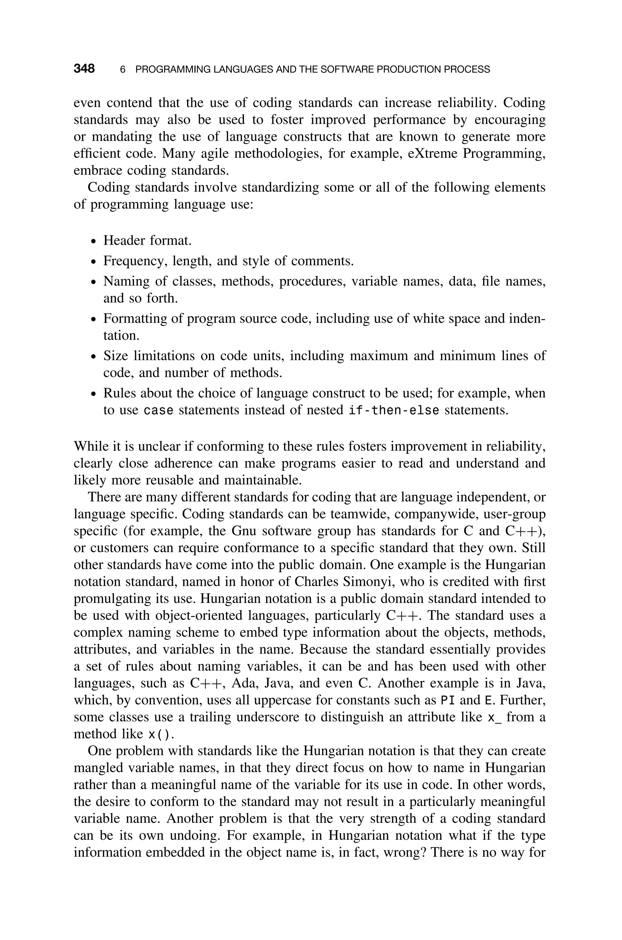 348 6 PROGRAMMING LANGUAGES AND THE SOFTWARE PRODUCTION PROCESS
even contend that the use of coding standards can increase reliability. Coding
standards may also be used to foster improved performance by encouraging
or mandating the use of language constructs that are known to generate more
efﬁcient code. Many agile methodologies, for example, eXtreme Programming,
embrace coding standards.
Coding standards involve standardizing some or all of the following elements
of programming language use:
ž Header format.
ž Frequency, length, and style of comments.
ž Naming of classes, methods, procedures, variable names, data, ﬁle names,
and so forth.
ž Formatting of program source code, including use of white space and inden-
tation.
ž Size limitations on code units, including maximum and minimum lines of
code, and number of methods.
ž Rules about the choice of language construct to be used; for example, when
to use case statements instead of nested if-then-else statements.
While it is unclear if conforming to these rules fosters improvement in reliability,
clearly close adherence can make programs easier to read and understand and
likely more reusable and maintainable.
There are many different standards for coding that are language independent, or
language speciﬁc. Coding standards can be teamwide, companywide, user-group
speciﬁc (for example, the Gnu software group has standards for C and C++),
or customers can require conformance to a speciﬁc standard that they own. Still
other standards have come into the public domain. One example is the Hungarian
notation standard, named in honor of Charles Simonyi, who is credited with ﬁrst
promulgating its use. Hungarian notation is a public domain standard intended to
be used with object-oriented languages, particularly C++. The standard uses a
complex naming scheme to embed type information about the objects, methods,
attributes, and variables in the name. Because the standard essentially provides
a set of rules about naming variables, it can be and has been used with other
languages, such as C++, Ada, Java, and even C. Another example is in Java,
which, by convention, uses all uppercase for constants such as PI and E. Further,
some classes use a trailing underscore to distinguish an attribute like x from a
method like x().
One problem with standards like the Hungarian notation is that they can create
mangled variable names, in that they direct focus on how to name in Hungarian
rather than a meaningful name of the variable for its use in code. In other words,
the desire to conform to the standard may not result in a particularly meaningful
variable name. Another problem is that the very strength of a coding standard
can be its own undoing. For example, in Hungarian notation what if the type
information embedded in the object name is, in fact, wrong? There is no way for
 