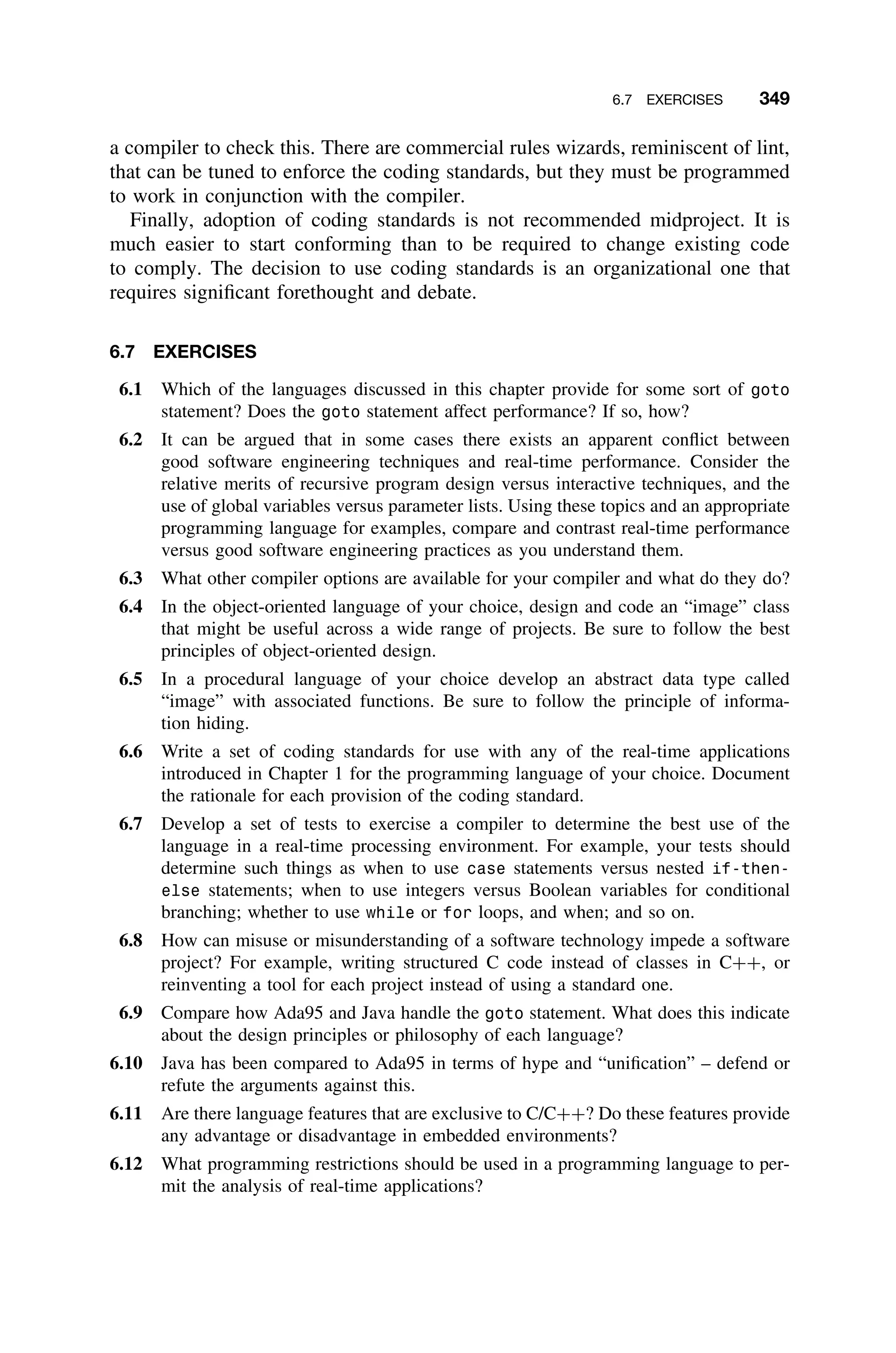 6.7 EXERCISES 349
a compiler to check this. There are commercial rules wizards, reminiscent of lint,
that can be tuned to enforce the coding standards, but they must be programmed
to work in conjunction with the compiler.
Finally, adoption of coding standards is not recommended midproject. It is
much easier to start conforming than to be required to change existing code
to comply. The decision to use coding standards is an organizational one that
requires signiﬁcant forethought and debate.
6.7 EXERCISES
6.1 Which of the languages discussed in this chapter provide for some sort of goto
statement? Does the goto statement affect performance? If so, how?
6.2 It can be argued that in some cases there exists an apparent conﬂict between
good software engineering techniques and real-time performance. Consider the
relative merits of recursive program design versus interactive techniques, and the
use of global variables versus parameter lists. Using these topics and an appropriate
programming language for examples, compare and contrast real-time performance
versus good software engineering practices as you understand them.
6.3 What other compiler options are available for your compiler and what do they do?
6.4 In the object-oriented language of your choice, design and code an “image” class
that might be useful across a wide range of projects. Be sure to follow the best
principles of object-oriented design.
6.5 In a procedural language of your choice develop an abstract data type called
“image” with associated functions. Be sure to follow the principle of informa-
tion hiding.
6.6 Write a set of coding standards for use with any of the real-time applications
introduced in Chapter 1 for the programming language of your choice. Document
the rationale for each provision of the coding standard.
6.7 Develop a set of tests to exercise a compiler to determine the best use of the
language in a real-time processing environment. For example, your tests should
determine such things as when to use case statements versus nested if-then-
else statements; when to use integers versus Boolean variables for conditional
branching; whether to use while or for loops, and when; and so on.
6.8 How can misuse or misunderstanding of a software technology impede a software
project? For example, writing structured C code instead of classes in C++, or
reinventing a tool for each project instead of using a standard one.
6.9 Compare how Ada95 and Java handle the goto statement. What does this indicate
about the design principles or philosophy of each language?
6.10 Java has been compared to Ada95 in terms of hype and “uniﬁcation” – defend or
refute the arguments against this.
6.11 Are there language features that are exclusive to C/C++? Do these features provide
any advantage or disadvantage in embedded environments?
6.12 What programming restrictions should be used in a programming language to per-
mit the analysis of real-time applications?
 