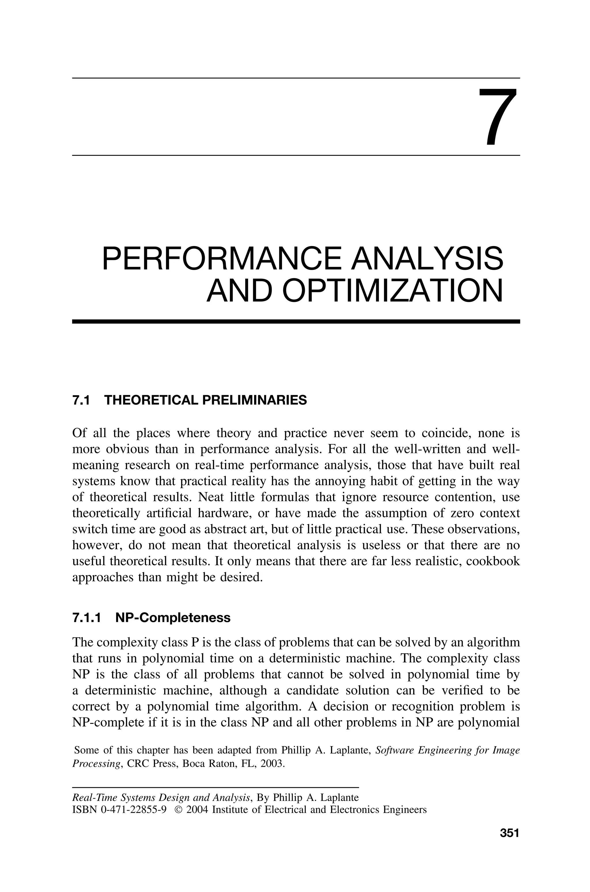 7
PERFORMANCE ANALYSIS
AND OPTIMIZATION
7.1 THEORETICAL PRELIMINARIES
Of all the places where theory and practice never seem to coincide, none is
more obvious than in performance analysis. For all the well-written and well-
meaning research on real-time performance analysis, those that have built real
systems know that practical reality has the annoying habit of getting in the way
of theoretical results. Neat little formulas that ignore resource contention, use
theoretically artiﬁcial hardware, or have made the assumption of zero context
switch time are good as abstract art, but of little practical use. These observations,
however, do not mean that theoretical analysis is useless or that there are no
useful theoretical results. It only means that there are far less realistic, cookbook
approaches than might be desired.
7.1.1 NP-Completeness
The complexity class P is the class of problems that can be solved by an algorithm
that runs in polynomial time on a deterministic machine. The complexity class
NP is the class of all problems that cannot be solved in polynomial time by
a deterministic machine, although a candidate solution can be veriﬁed to be
correct by a polynomial time algorithm. A decision or recognition problem is
NP-complete if it is in the class NP and all other problems in NP are polynomial
Some of this chapter has been adapted from Phillip A. Laplante, Software Engineering for Image
Processing, CRC Press, Boca Raton, FL, 2003.
Real-Time Systems Design and Analysis, By Phillip A. Laplante
ISBN 0-471-22855-9  2004 Institute of Electrical and Electronics Engineers
351
 