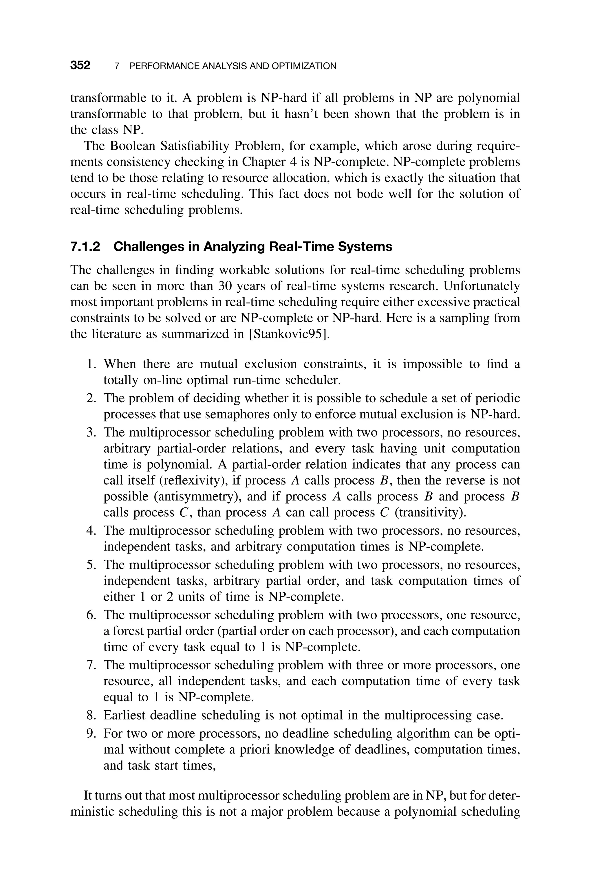 352 7 PERFORMANCE ANALYSIS AND OPTIMIZATION
transformable to it. A problem is NP-hard if all problems in NP are polynomial
transformable to that problem, but it hasn’t been shown that the problem is in
the class NP.
The Boolean Satisﬁability Problem, for example, which arose during require-
ments consistency checking in Chapter 4 is NP-complete. NP-complete problems
tend to be those relating to resource allocation, which is exactly the situation that
occurs in real-time scheduling. This fact does not bode well for the solution of
real-time scheduling problems.
7.1.2 Challenges in Analyzing Real-Time Systems
The challenges in ﬁnding workable solutions for real-time scheduling problems
can be seen in more than 30 years of real-time systems research. Unfortunately
most important problems in real-time scheduling require either excessive practical
constraints to be solved or are NP-complete or NP-hard. Here is a sampling from
the literature as summarized in [Stankovic95].
1. When there are mutual exclusion constraints, it is impossible to ﬁnd a
totally on-line optimal run-time scheduler.
2. The problem of deciding whether it is possible to schedule a set of periodic
processes that use semaphores only to enforce mutual exclusion is NP-hard.
3. The multiprocessor scheduling problem with two processors, no resources,
arbitrary partial-order relations, and every task having unit computation
time is polynomial. A partial-order relation indicates that any process can
call itself (reﬂexivity), if process A calls process B, then the reverse is not
possible (antisymmetry), and if process A calls process B and process B
calls process C, than process A can call process C (transitivity).
4. The multiprocessor scheduling problem with two processors, no resources,
independent tasks, and arbitrary computation times is NP-complete.
5. The multiprocessor scheduling problem with two processors, no resources,
independent tasks, arbitrary partial order, and task computation times of
either 1 or 2 units of time is NP-complete.
6. The multiprocessor scheduling problem with two processors, one resource,
a forest partial order (partial order on each processor), and each computation
time of every task equal to 1 is NP-complete.
7. The multiprocessor scheduling problem with three or more processors, one
resource, all independent tasks, and each computation time of every task
equal to 1 is NP-complete.
8. Earliest deadline scheduling is not optimal in the multiprocessing case.
9. For two or more processors, no deadline scheduling algorithm can be opti-
mal without complete a priori knowledge of deadlines, computation times,
and task start times,
It turns out that most multiprocessor scheduling problem are in NP, but for deter-
ministic scheduling this is not a major problem because a polynomial scheduling
 