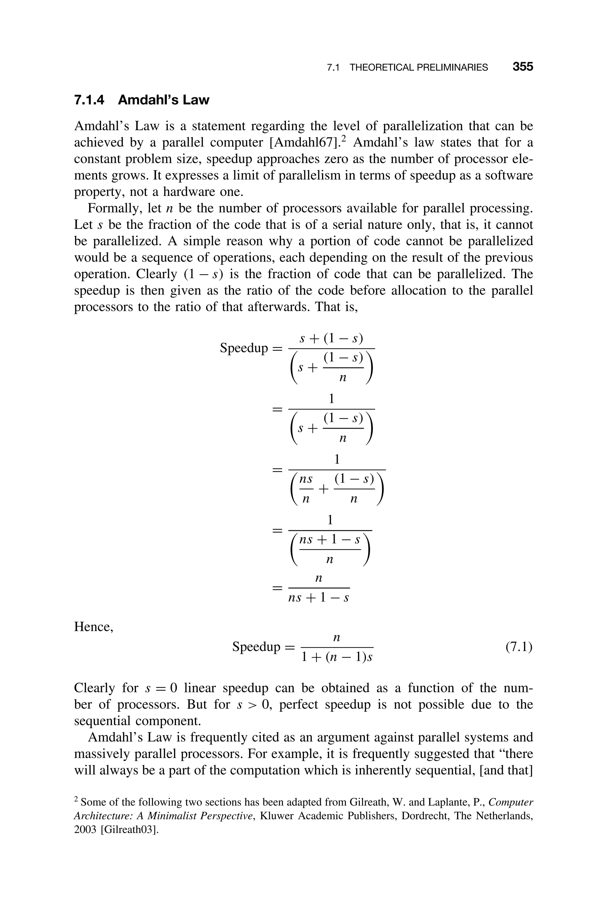7.1 THEORETICAL PRELIMINARIES 355
7.1.4 Amdahl’s Law
Amdahl’s Law is a statement regarding the level of parallelization that can be
achieved by a parallel computer [Amdahl67].2
Amdahl’s law states that for a
constant problem size, speedup approaches zero as the number of processor ele-
ments grows. It expresses a limit of parallelism in terms of speedup as a software
property, not a hardware one.
Formally, let n be the number of processors available for parallel processing.
Let s be the fraction of the code that is of a serial nature only, that is, it cannot
be parallelized. A simple reason why a portion of code cannot be parallelized
would be a sequence of operations, each depending on the result of the previous
operation. Clearly (1 − s) is the fraction of code that can be parallelized. The
speedup is then given as the ratio of the code before allocation to the parallel
processors to the ratio of that afterwards. That is,
Speedup =
s + (1 − s)

s +
(1 − s)
n

=
1

s +
(1 − s)
n

=
1

ns
n
+
(1 − s)
n

=
1

ns + 1 − s
n

=
n
ns + 1 − s
Hence,
Speedup =
n
1 + (n − 1)s
(7.1)
Clearly for s = 0 linear speedup can be obtained as a function of the num-
ber of processors. But for s  0, perfect speedup is not possible due to the
sequential component.
Amdahl’s Law is frequently cited as an argument against parallel systems and
massively parallel processors. For example, it is frequently suggested that “there
will always be a part of the computation which is inherently sequential, [and that]
2
Some of the following two sections has been adapted from Gilreath, W. and Laplante, P., Computer
Architecture: A Minimalist Perspective, Kluwer Academic Publishers, Dordrecht, The Netherlands,
2003 [Gilreath03].
 