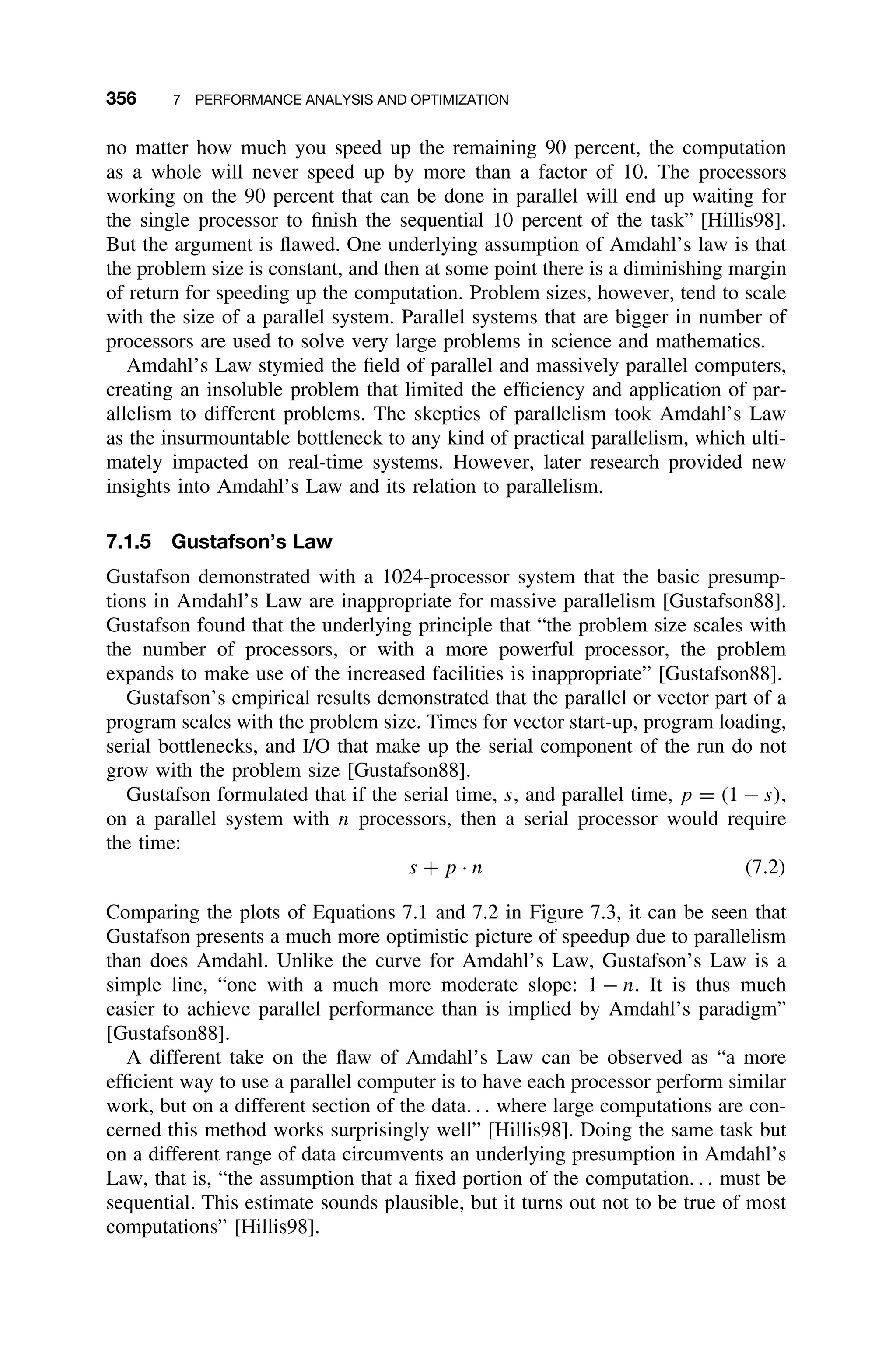 356 7 PERFORMANCE ANALYSIS AND OPTIMIZATION
no matter how much you speed up the remaining 90 percent, the computation
as a whole will never speed up by more than a factor of 10. The processors
working on the 90 percent that can be done in parallel will end up waiting for
the single processor to ﬁnish the sequential 10 percent of the task” [Hillis98].
But the argument is ﬂawed. One underlying assumption of Amdahl’s law is that
the problem size is constant, and then at some point there is a diminishing margin
of return for speeding up the computation. Problem sizes, however, tend to scale
with the size of a parallel system. Parallel systems that are bigger in number of
processors are used to solve very large problems in science and mathematics.
Amdahl’s Law stymied the ﬁeld of parallel and massively parallel computers,
creating an insoluble problem that limited the efﬁciency and application of par-
allelism to different problems. The skeptics of parallelism took Amdahl’s Law
as the insurmountable bottleneck to any kind of practical parallelism, which ulti-
mately impacted on real-time systems. However, later research provided new
insights into Amdahl’s Law and its relation to parallelism.
7.1.5 Gustafson’s Law
Gustafson demonstrated with a 1024-processor system that the basic presump-
tions in Amdahl’s Law are inappropriate for massive parallelism [Gustafson88].
Gustafson found that the underlying principle that “the problem size scales with
the number of processors, or with a more powerful processor, the problem
expands to make use of the increased facilities is inappropriate” [Gustafson88].
Gustafson’s empirical results demonstrated that the parallel or vector part of a
program scales with the problem size. Times for vector start-up, program loading,
serial bottlenecks, and I/O that make up the serial component of the run do not
grow with the problem size [Gustafson88].
Gustafson formulated that if the serial time, s, and parallel time, p = (1 − s),
on a parallel system with n processors, then a serial processor would require
the time:
s + p · n (7.2)
Comparing the plots of Equations 7.1 and 7.2 in Figure 7.3, it can be seen that
Gustafson presents a much more optimistic picture of speedup due to parallelism
than does Amdahl. Unlike the curve for Amdahl’s Law, Gustafson’s Law is a
simple line, “one with a much more moderate slope: 1 − n. It is thus much
easier to achieve parallel performance than is implied by Amdahl’s paradigm”
[Gustafson88].
A different take on the ﬂaw of Amdahl’s Law can be observed as “a more
efﬁcient way to use a parallel computer is to have each processor perform similar
work, but on a different section of the data. . . where large computations are con-
cerned this method works surprisingly well” [Hillis98]. Doing the same task but
on a different range of data circumvents an underlying presumption in Amdahl’s
Law, that is, “the assumption that a ﬁxed portion of the computation. . . must be
sequential. This estimate sounds plausible, but it turns out not to be true of most
computations” [Hillis98].
 