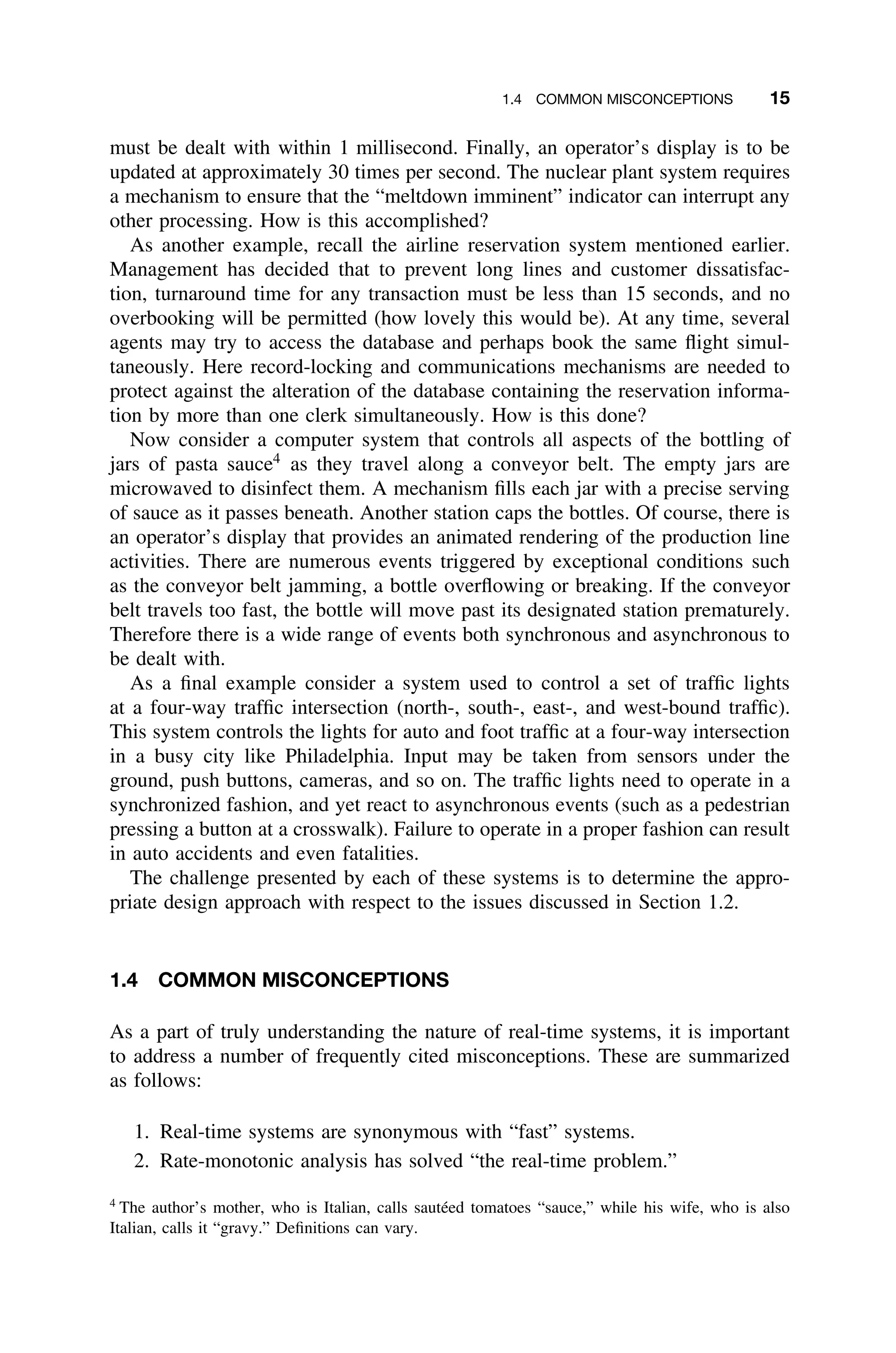 1.4 COMMON MISCONCEPTIONS 15
must be dealt with within 1 millisecond. Finally, an operator’s display is to be
updated at approximately 30 times per second. The nuclear plant system requires
a mechanism to ensure that the “meltdown imminent” indicator can interrupt any
other processing. How is this accomplished?
As another example, recall the airline reservation system mentioned earlier.
Management has decided that to prevent long lines and customer dissatisfac-
tion, turnaround time for any transaction must be less than 15 seconds, and no
overbooking will be permitted (how lovely this would be). At any time, several
agents may try to access the database and perhaps book the same ﬂight simul-
taneously. Here record-locking and communications mechanisms are needed to
protect against the alteration of the database containing the reservation informa-
tion by more than one clerk simultaneously. How is this done?
Now consider a computer system that controls all aspects of the bottling of
jars of pasta sauce4
as they travel along a conveyor belt. The empty jars are
microwaved to disinfect them. A mechanism ﬁlls each jar with a precise serving
of sauce as it passes beneath. Another station caps the bottles. Of course, there is
an operator’s display that provides an animated rendering of the production line
activities. There are numerous events triggered by exceptional conditions such
as the conveyor belt jamming, a bottle overﬂowing or breaking. If the conveyor
belt travels too fast, the bottle will move past its designated station prematurely.
Therefore there is a wide range of events both synchronous and asynchronous to
be dealt with.
As a ﬁnal example consider a system used to control a set of trafﬁc lights
at a four-way trafﬁc intersection (north-, south-, east-, and west-bound trafﬁc).
This system controls the lights for auto and foot trafﬁc at a four-way intersection
in a busy city like Philadelphia. Input may be taken from sensors under the
ground, push buttons, cameras, and so on. The trafﬁc lights need to operate in a
synchronized fashion, and yet react to asynchronous events (such as a pedestrian
pressing a button at a crosswalk). Failure to operate in a proper fashion can result
in auto accidents and even fatalities.
The challenge presented by each of these systems is to determine the appro-
priate design approach with respect to the issues discussed in Section 1.2.
1.4 COMMON MISCONCEPTIONS
As a part of truly understanding the nature of real-time systems, it is important
to address a number of frequently cited misconceptions. These are summarized
as follows:
1. Real-time systems are synonymous with “fast” systems.
2. Rate-monotonic analysis has solved “the real-time problem.”
4
The author’s mother, who is Italian, calls sautéed tomatoes “sauce,” while his wife, who is also
Italian, calls it “gravy.” Deﬁnitions can vary.
 
