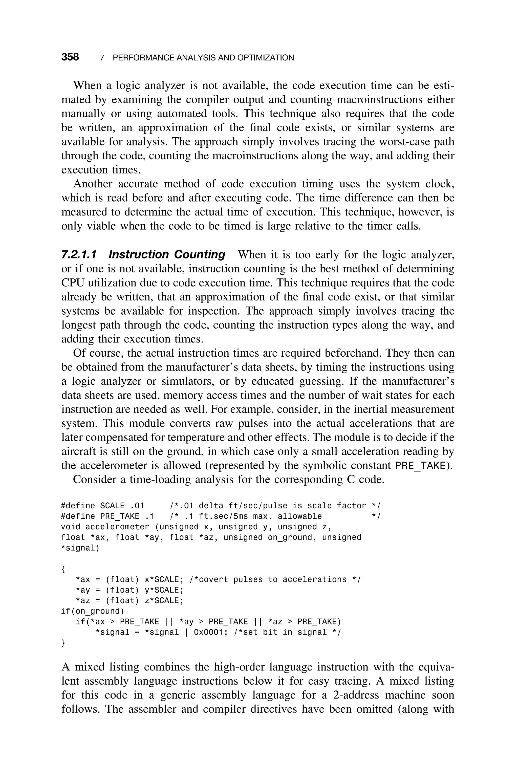358 7 PERFORMANCE ANALYSIS AND OPTIMIZATION
When a logic analyzer is not available, the code execution time can be esti-
mated by examining the compiler output and counting macroinstructions either
manually or using automated tools. This technique also requires that the code
be written, an approximation of the ﬁnal code exists, or similar systems are
available for analysis. The approach simply involves tracing the worst-case path
through the code, counting the macroinstructions along the way, and adding their
execution times.
Another accurate method of code execution timing uses the system clock,
which is read before and after executing code. The time difference can then be
measured to determine the actual time of execution. This technique, however, is
only viable when the code to be timed is large relative to the timer calls.
7.2.1.1 Instruction Counting When it is too early for the logic analyzer,
or if one is not available, instruction counting is the best method of determining
CPU utilization due to code execution time. This technique requires that the code
already be written, that an approximation of the ﬁnal code exist, or that similar
systems be available for inspection. The approach simply involves tracing the
longest path through the code, counting the instruction types along the way, and
adding their execution times.
Of course, the actual instruction times are required beforehand. They then can
be obtained from the manufacturer’s data sheets, by timing the instructions using
a logic analyzer or simulators, or by educated guessing. If the manufacturer’s
data sheets are used, memory access times and the number of wait states for each
instruction are needed as well. For example, consider, in the inertial measurement
system. This module converts raw pulses into the actual accelerations that are
later compensated for temperature and other effects. The module is to decide if the
aircraft is still on the ground, in which case only a small acceleration reading by
the accelerometer is allowed (represented by the symbolic constant PRE_TAKE).
Consider a time-loading analysis for the corresponding C code.
#define SCALE .01 /*.01 delta ft/sec/pulse is scale factor */
#define PRE_TAKE .1 /* .1 ft.sec/5ms max. allowable */
void accelerometer (unsigned x, unsigned y, unsigned z,
float *ax, float *ay, float *az, unsigned on_ground, unsigned
*signal)
{
*ax = (float) x*SCALE; /*covert pulses to accelerations */
*ay = (float) y*SCALE;
*az = (float) z*SCALE;
if(on_ground)
if(*ax  PRE_TAKE || *ay  PRE_TAKE || *az  PRE_TAKE)
*signal = *signal | 0x0001; /*set bit in signal */
}
A mixed listing combines the high-order language instruction with the equiva-
lent assembly language instructions below it for easy tracing. A mixed listing
for this code in a generic assembly language for a 2-address machine soon
follows. The assembler and compiler directives have been omitted (along with
 