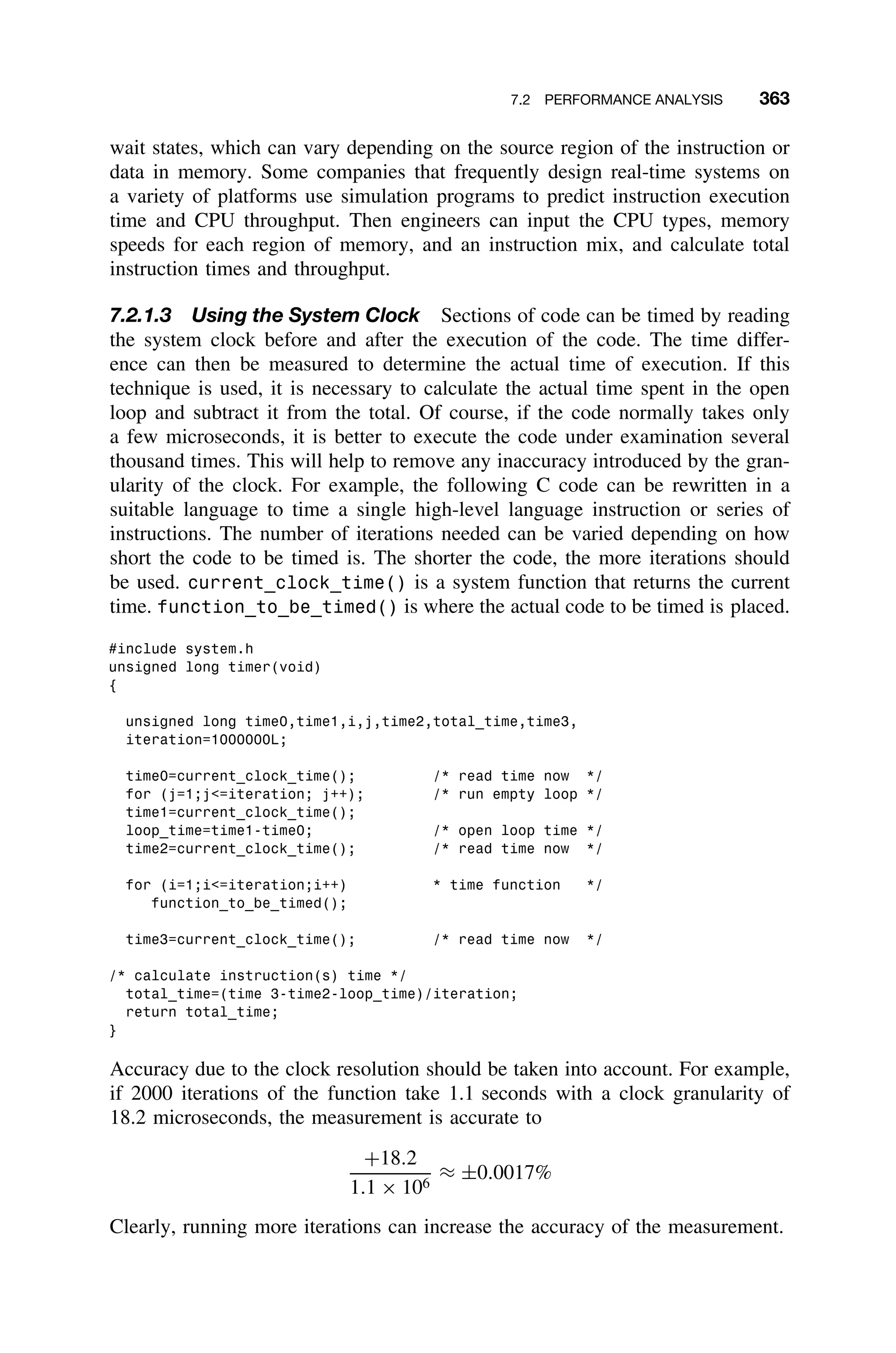 7.2 PERFORMANCE ANALYSIS 363
wait states, which can vary depending on the source region of the instruction or
data in memory. Some companies that frequently design real-time systems on
a variety of platforms use simulation programs to predict instruction execution
time and CPU throughput. Then engineers can input the CPU types, memory
speeds for each region of memory, and an instruction mix, and calculate total
instruction times and throughput.
7.2.1.3 Using the System Clock Sections of code can be timed by reading
the system clock before and after the execution of the code. The time differ-
ence can then be measured to determine the actual time of execution. If this
technique is used, it is necessary to calculate the actual time spent in the open
loop and subtract it from the total. Of course, if the code normally takes only
a few microseconds, it is better to execute the code under examination several
thousand times. This will help to remove any inaccuracy introduced by the gran-
ularity of the clock. For example, the following C code can be rewritten in a
suitable language to time a single high-level language instruction or series of
instructions. The number of iterations needed can be varied depending on how
short the code to be timed is. The shorter the code, the more iterations should
be used. current_clock_time() is a system function that returns the current
time. function_to_be_timed() is where the actual code to be timed is placed.
#include system.h
unsigned long timer(void)
{
unsigned long time0,time1,i,j,time2,total_time,time3,
iteration=1000000L;
time0=current_clock_time(); /* read time now */
for (j=1;j=iteration; j++); /* run empty loop */
time1=current_clock_time();
loop_time=time1-time0; /* open loop time */
time2=current_clock_time(); /* read time now */
for (i=1;i=iteration;i++) * time function */
function_to_be_timed();
time3=current_clock_time(); /* read time now */
/* calculate instruction(s) time */
total_time=(time 3-time2-loop_time)/iteration;
return total_time;
}
Accuracy due to the clock resolution should be taken into account. For example,
if 2000 iterations of the function take 1.1 seconds with a clock granularity of
18.2 microseconds, the measurement is accurate to
+18.2
1.1 × 106
≈ ±0.0017%
Clearly, running more iterations can increase the accuracy of the measurement.
 