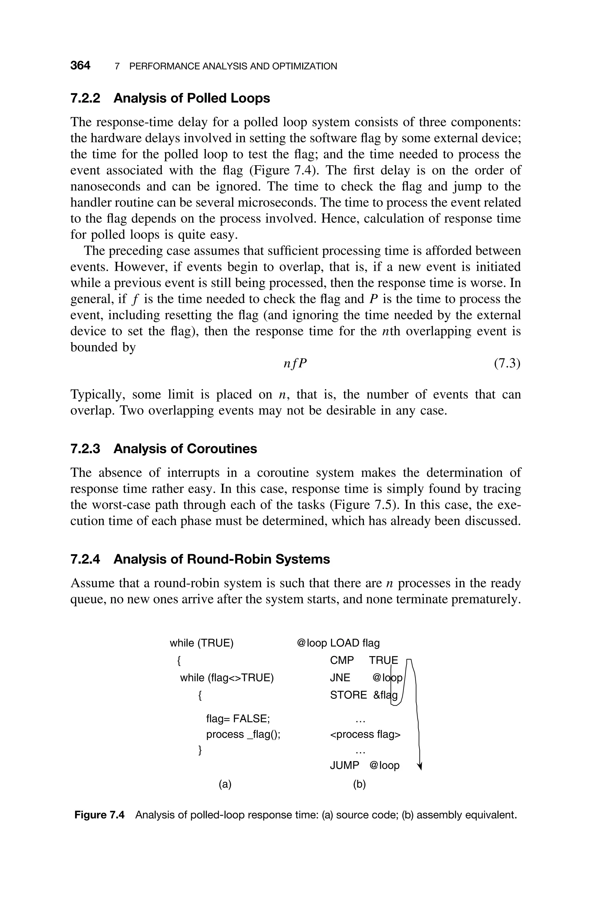 364 7 PERFORMANCE ANALYSIS AND OPTIMIZATION
7.2.2 Analysis of Polled Loops
The response-time delay for a polled loop system consists of three components:
the hardware delays involved in setting the software ﬂag by some external device;
the time for the polled loop to test the ﬂag; and the time needed to process the
event associated with the ﬂag (Figure 7.4). The ﬁrst delay is on the order of
nanoseconds and can be ignored. The time to check the ﬂag and jump to the
handler routine can be several microseconds. The time to process the event related
to the ﬂag depends on the process involved. Hence, calculation of response time
for polled loops is quite easy.
The preceding case assumes that sufﬁcient processing time is afforded between
events. However, if events begin to overlap, that is, if a new event is initiated
while a previous event is still being processed, then the response time is worse. In
general, if f is the time needed to check the ﬂag and P is the time to process the
event, including resetting the ﬂag (and ignoring the time needed by the external
device to set the ﬂag), then the response time for the nth overlapping event is
bounded by
nfP (7.3)
Typically, some limit is placed on n, that is, the number of events that can
overlap. Two overlapping events may not be desirable in any case.
7.2.3 Analysis of Coroutines
The absence of interrupts in a coroutine system makes the determination of
response time rather easy. In this case, response time is simply found by tracing
the worst-case path through each of the tasks (Figure 7.5). In this case, the exe-
cution time of each phase must be determined, which has already been discussed.
7.2.4 Analysis of Round-Robin Systems
Assume that a round-robin system is such that there are n processes in the ready
queue, no new ones arrive after the system starts, and none terminate prematurely.
while (TRUE)
{
while (flagTRUE)
{
flag= FALSE;
process _flag();
}
@loop LOAD flag
CMP TRUE
JNE @loop
STORE flag
…
process flag
…
JUMP @loop
(a) (b)
Figure 7.4 Analysis of polled-loop response time: (a) source code; (b) assembly equivalent.
 