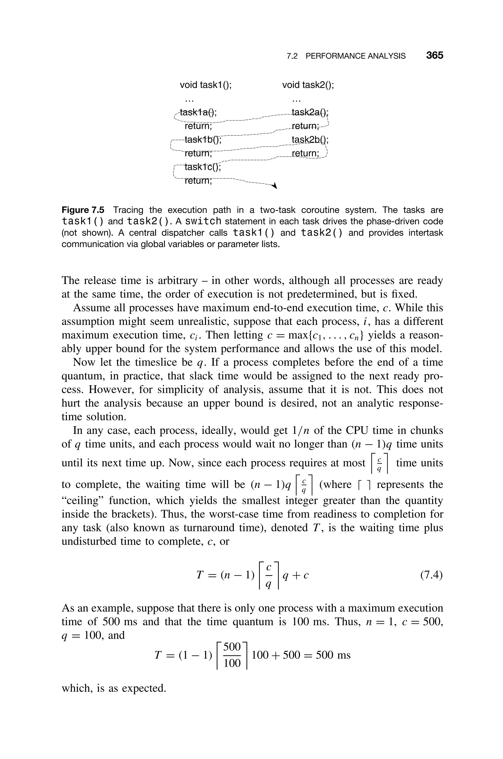 7.2 PERFORMANCE ANALYSIS 365
void task1(); void task2();
… …
task1a(); task2a();
return; return;
task1b(); task2b();
return; return;
task1c();
return;
Figure 7.5 Tracing the execution path in a two-task coroutine system. The tasks are
task1() and task2(). A switch statement in each task drives the phase-driven code
(not shown). A central dispatcher calls task1() and task2() and provides intertask
communication via global variables or parameter lists.
The release time is arbitrary – in other words, although all processes are ready
at the same time, the order of execution is not predetermined, but is ﬁxed.
Assume all processes have maximum end-to-end execution time, c. While this
assumption might seem unrealistic, suppose that each process, i, has a different
maximum execution time, ci. Then letting c = max{c1, . . . , cn} yields a reason-
ably upper bound for the system performance and allows the use of this model.
Now let the timeslice be q. If a process completes before the end of a time
quantum, in practice, that slack time would be assigned to the next ready pro-
cess. However, for simplicity of analysis, assume that it is not. This does not
hurt the analysis because an upper bound is desired, not an analytic response-
time solution.
In any case, each process, ideally, would get 1/n of the CPU time in chunks
of q time units, and each process would wait no longer than (n − 1)q time units
until its next time up. Now, since each process requires at most c
q
time units
to complete, the waiting time will be (n − 1)q c
q
(where   represents the
“ceiling” function, which yields the smallest integer greater than the quantity
inside the brackets). Thus, the worst-case time from readiness to completion for
any task (also known as turnaround time), denoted T , is the waiting time plus
undisturbed time to complete, c, or
T = (n − 1)
c
q
q + c (7.4)
As an example, suppose that there is only one process with a maximum execution
time of 500 ms and that the time quantum is 100 ms. Thus, n = 1, c = 500,
q = 100, and
T = (1 − 1)
500
100
100 + 500 = 500 ms
which, is as expected.
 