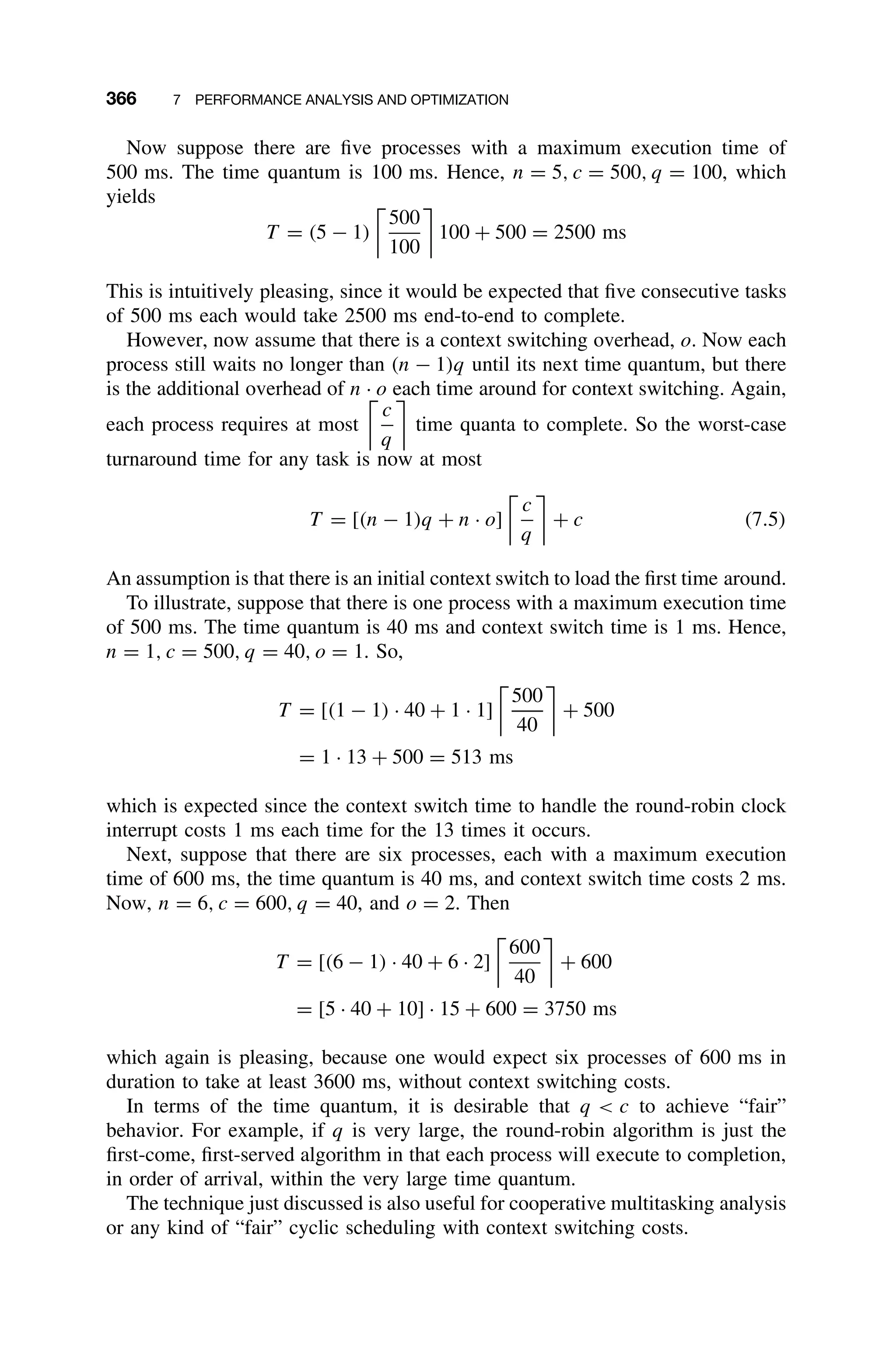 366 7 PERFORMANCE ANALYSIS AND OPTIMIZATION
Now suppose there are ﬁve processes with a maximum execution time of
500 ms. The time quantum is 100 ms. Hence, n = 5, c = 500, q = 100, which
yields
T = (5 − 1)
500
100
100 + 500 = 2500 ms
This is intuitively pleasing, since it would be expected that ﬁve consecutive tasks
of 500 ms each would take 2500 ms end-to-end to complete.
However, now assume that there is a context switching overhead, o. Now each
process still waits no longer than (n − 1)q until its next time quantum, but there
is the additional overhead of n · o each time around for context switching. Again,
each process requires at most
c
q
time quanta to complete. So the worst-case
turnaround time for any task is now at most
T = [(n − 1)q + n · o]
c
q
+ c (7.5)
An assumption is that there is an initial context switch to load the ﬁrst time around.
To illustrate, suppose that there is one process with a maximum execution time
of 500 ms. The time quantum is 40 ms and context switch time is 1 ms. Hence,
n = 1, c = 500, q = 40, o = 1. So,
T = [(1 − 1) · 40 + 1 · 1]
500
40
+ 500
= 1 · 13 + 500 = 513 ms
which is expected since the context switch time to handle the round-robin clock
interrupt costs 1 ms each time for the 13 times it occurs.
Next, suppose that there are six processes, each with a maximum execution
time of 600 ms, the time quantum is 40 ms, and context switch time costs 2 ms.
Now, n = 6, c = 600, q = 40, and o = 2. Then
T = [(6 − 1) · 40 + 6 · 2]
600
40
+ 600
= [5 · 40 + 10] · 15 + 600 = 3750 ms
which again is pleasing, because one would expect six processes of 600 ms in
duration to take at least 3600 ms, without context switching costs.
In terms of the time quantum, it is desirable that q  c to achieve “fair”
behavior. For example, if q is very large, the round-robin algorithm is just the
ﬁrst-come, ﬁrst-served algorithm in that each process will execute to completion,
in order of arrival, within the very large time quantum.
The technique just discussed is also useful for cooperative multitasking analysis
or any kind of “fair” cyclic scheduling with context switching costs.
 