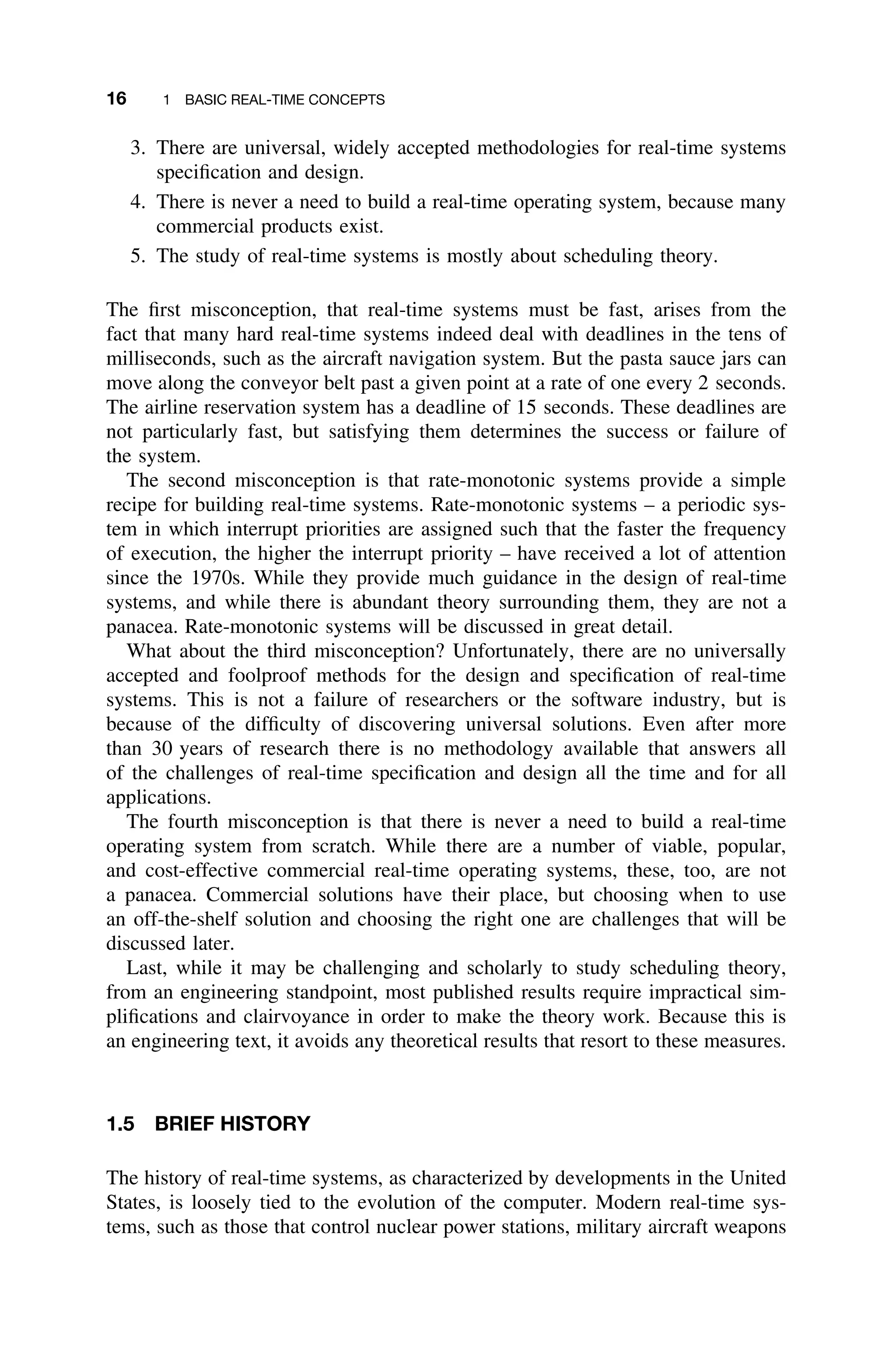 16 1 BASIC REAL-TIME CONCEPTS
3. There are universal, widely accepted methodologies for real-time systems
speciﬁcation and design.
4. There is never a need to build a real-time operating system, because many
commercial products exist.
5. The study of real-time systems is mostly about scheduling theory.
The ﬁrst misconception, that real-time systems must be fast, arises from the
fact that many hard real-time systems indeed deal with deadlines in the tens of
milliseconds, such as the aircraft navigation system. But the pasta sauce jars can
move along the conveyor belt past a given point at a rate of one every 2 seconds.
The airline reservation system has a deadline of 15 seconds. These deadlines are
not particularly fast, but satisfying them determines the success or failure of
the system.
The second misconception is that rate-monotonic systems provide a simple
recipe for building real-time systems. Rate-monotonic systems – a periodic sys-
tem in which interrupt priorities are assigned such that the faster the frequency
of execution, the higher the interrupt priority – have received a lot of attention
since the 1970s. While they provide much guidance in the design of real-time
systems, and while there is abundant theory surrounding them, they are not a
panacea. Rate-monotonic systems will be discussed in great detail.
What about the third misconception? Unfortunately, there are no universally
accepted and foolproof methods for the design and speciﬁcation of real-time
systems. This is not a failure of researchers or the software industry, but is
because of the difﬁculty of discovering universal solutions. Even after more
than 30 years of research there is no methodology available that answers all
of the challenges of real-time speciﬁcation and design all the time and for all
applications.
The fourth misconception is that there is never a need to build a real-time
operating system from scratch. While there are a number of viable, popular,
and cost-effective commercial real-time operating systems, these, too, are not
a panacea. Commercial solutions have their place, but choosing when to use
an off-the-shelf solution and choosing the right one are challenges that will be
discussed later.
Last, while it may be challenging and scholarly to study scheduling theory,
from an engineering standpoint, most published results require impractical sim-
pliﬁcations and clairvoyance in order to make the theory work. Because this is
an engineering text, it avoids any theoretical results that resort to these measures.
1.5 BRIEF HISTORY
The history of real-time systems, as characterized by developments in the United
States, is loosely tied to the evolution of the computer. Modern real-time sys-
tems, such as those that control nuclear power stations, military aircraft weapons
 