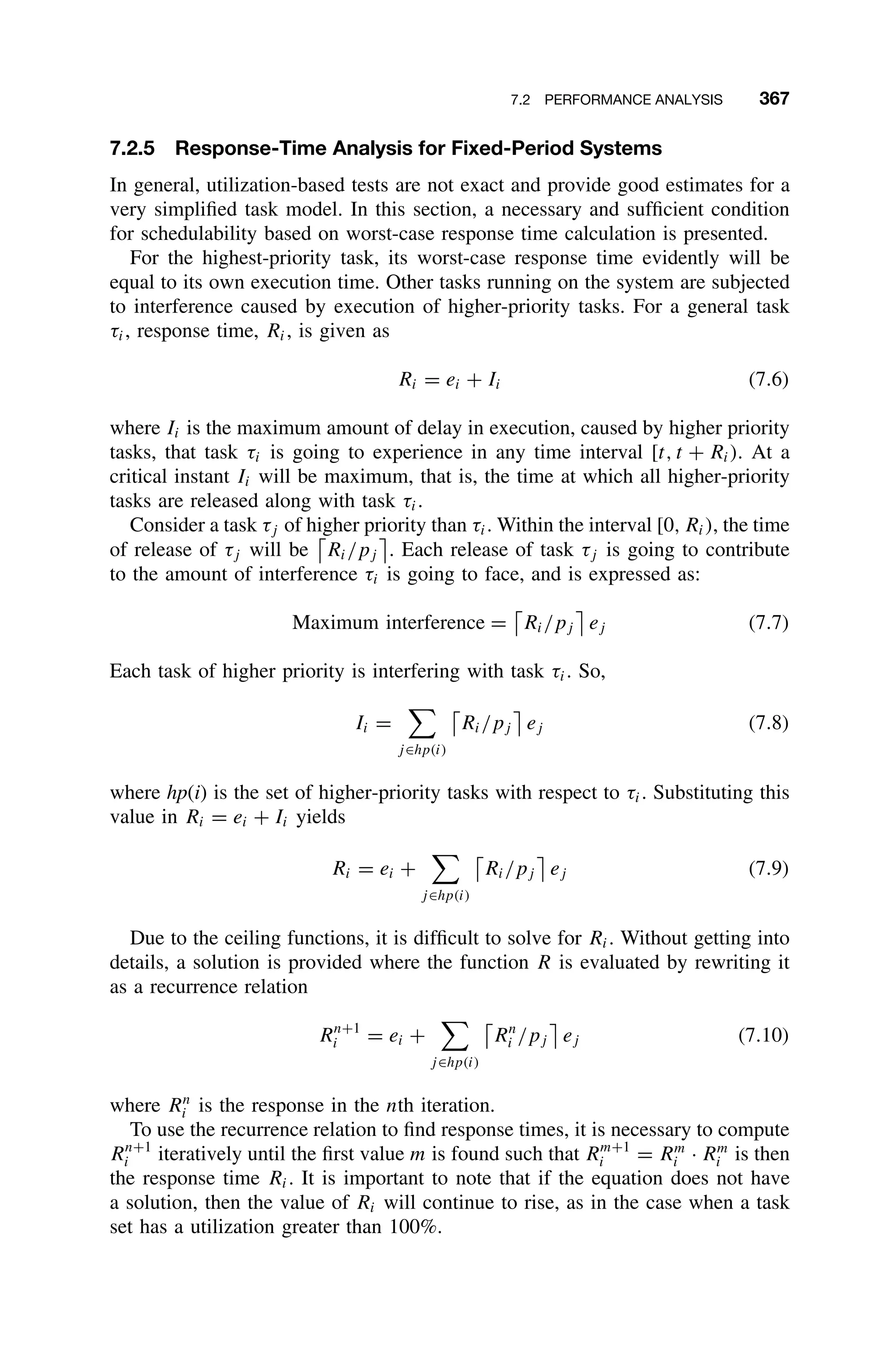 7.2 PERFORMANCE ANALYSIS 367
7.2.5 Response-Time Analysis for Fixed-Period Systems
In general, utilization-based tests are not exact and provide good estimates for a
very simpliﬁed task model. In this section, a necessary and sufﬁcient condition
for schedulability based on worst-case response time calculation is presented.
For the highest-priority task, its worst-case response time evidently will be
equal to its own execution time. Other tasks running on the system are subjected
to interference caused by execution of higher-priority tasks. For a general task
τi, response time, Ri, is given as
Ri = ei + Ii (7.6)
where Ii is the maximum amount of delay in execution, caused by higher priority
tasks, that task τi is going to experience in any time interval [t, t + Ri). At a
critical instant Ii will be maximum, that is, the time at which all higher-priority
tasks are released along with task τi.
Consider a task τj of higher priority than τi. Within the interval [0, Ri), the time
of release of τj will be Ri/pj

. Each release of task τj is going to contribute
to the amount of interference τi is going to face, and is expressed as:
Maximum interference = Ri/pj

ej (7.7)
Each task of higher priority is interfering with task τi. So,
Ii =

j∈hp(i)
Ri/pj

ej (7.8)
where hp(i) is the set of higher-priority tasks with respect to τi. Substituting this
value in Ri = ei + Ii yields
Ri = ei +

j∈hp(i)
Ri/pj

ej (7.9)
Due to the ceiling functions, it is difﬁcult to solve for Ri. Without getting into
details, a solution is provided where the function R is evaluated by rewriting it
as a recurrence relation
Rn+1
i = ei +

j∈hp(i)
Rn
i /pj

ej (7.10)
where Rn
i is the response in the nth iteration.
To use the recurrence relation to ﬁnd response times, it is necessary to compute
Rn+1
i iteratively until the ﬁrst value m is found such that Rm+1
i = Rm
i · Rm
i is then
the response time Ri. It is important to note that if the equation does not have
a solution, then the value of Ri will continue to rise, as in the case when a task
set has a utilization greater than 100%.
 