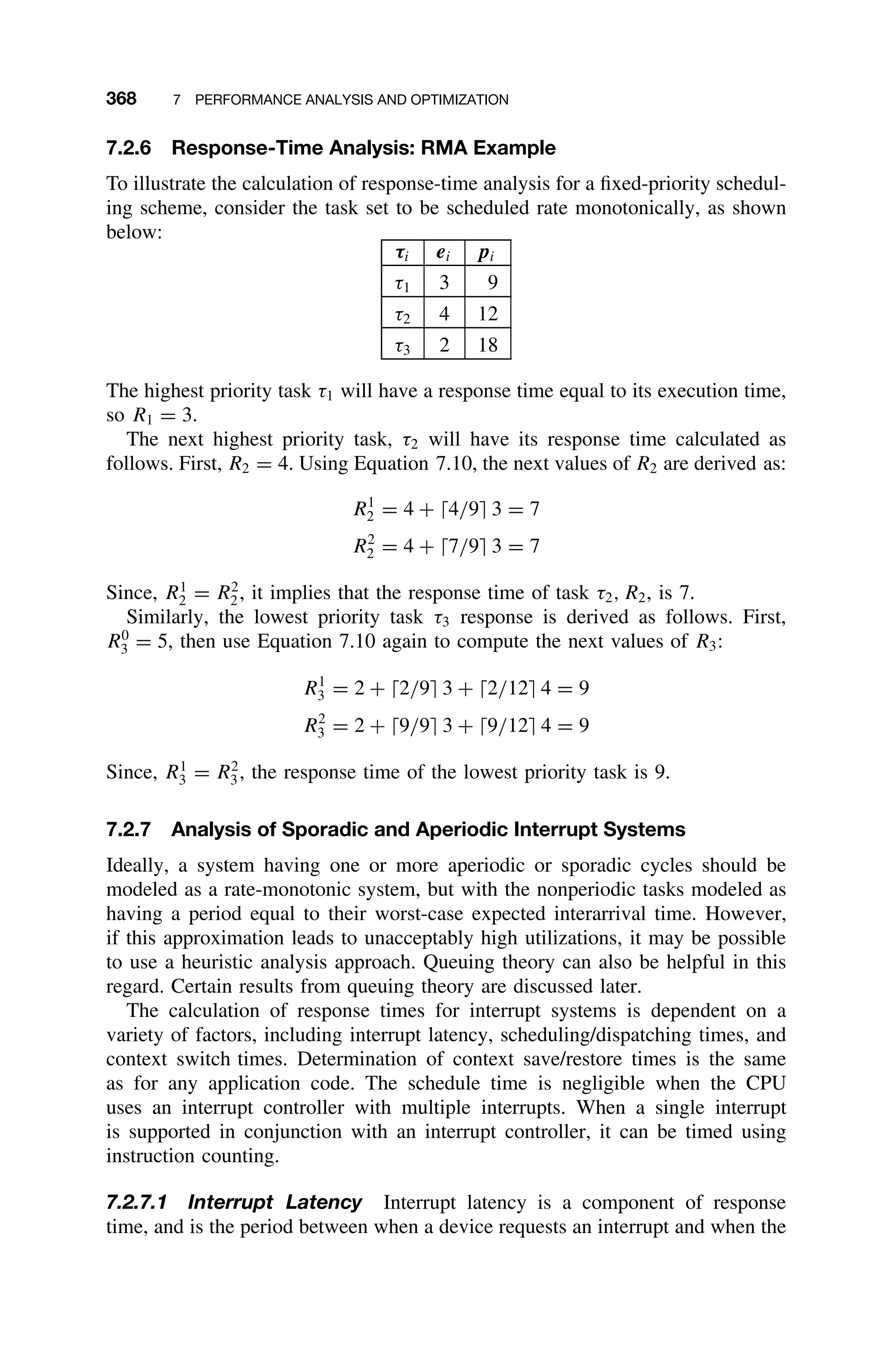 368 7 PERFORMANCE ANALYSIS AND OPTIMIZATION
7.2.6 Response-Time Analysis: RMA Example
To illustrate the calculation of response-time analysis for a ﬁxed-priority schedul-
ing scheme, consider the task set to be scheduled rate monotonically, as shown
below:
τi ei pi
τ1 3 9
τ2 4 12
τ3 2 18
The highest priority task τ1 will have a response time equal to its execution time,
so R1 = 3.
The next highest priority task, τ2 will have its response time calculated as
follows. First, R2 = 4. Using Equation 7.10, the next values of R2 are derived as:
R1
2 = 4 + 4/9 3 = 7
R2
2 = 4 + 7/9 3 = 7
Since, R1
2 = R2
2, it implies that the response time of task τ2, R2, is 7.
Similarly, the lowest priority task τ3 response is derived as follows. First,
R0
3 = 5, then use Equation 7.10 again to compute the next values of R3:
R1
3 = 2 + 2/9 3 + 2/12 4 = 9
R2
3 = 2 + 9/9 3 + 9/12 4 = 9
Since, R1
3 = R2
3, the response time of the lowest priority task is 9.
7.2.7 Analysis of Sporadic and Aperiodic Interrupt Systems
Ideally, a system having one or more aperiodic or sporadic cycles should be
modeled as a rate-monotonic system, but with the nonperiodic tasks modeled as
having a period equal to their worst-case expected interarrival time. However,
if this approximation leads to unacceptably high utilizations, it may be possible
to use a heuristic analysis approach. Queuing theory can also be helpful in this
regard. Certain results from queuing theory are discussed later.
The calculation of response times for interrupt systems is dependent on a
variety of factors, including interrupt latency, scheduling/dispatching times, and
context switch times. Determination of context save/restore times is the same
as for any application code. The schedule time is negligible when the CPU
uses an interrupt controller with multiple interrupts. When a single interrupt
is supported in conjunction with an interrupt controller, it can be timed using
instruction counting.
7.2.7.1 Interrupt Latency Interrupt latency is a component of response
time, and is the period between when a device requests an interrupt and when the
 