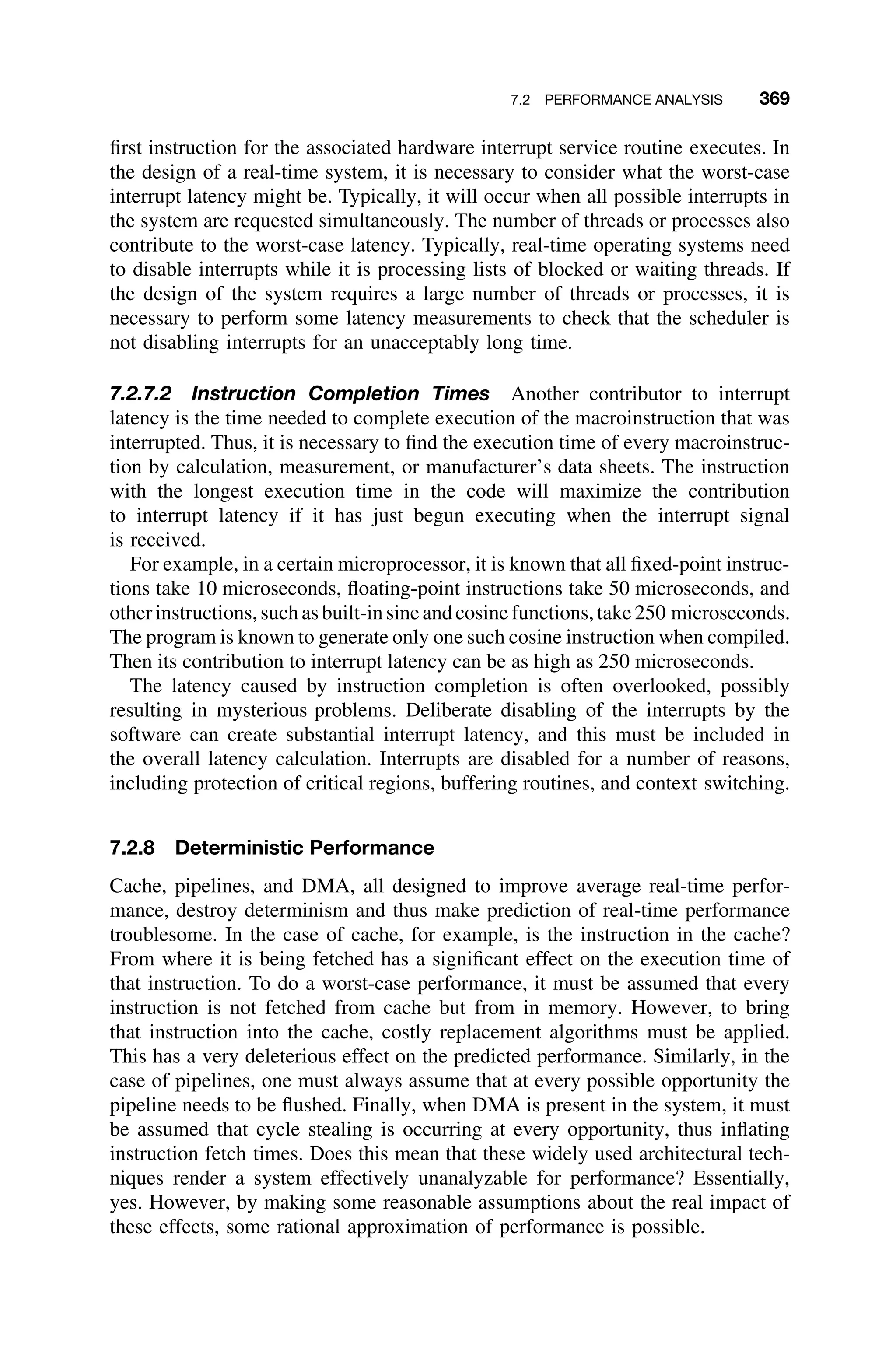 7.2 PERFORMANCE ANALYSIS 369
ﬁrst instruction for the associated hardware interrupt service routine executes. In
the design of a real-time system, it is necessary to consider what the worst-case
interrupt latency might be. Typically, it will occur when all possible interrupts in
the system are requested simultaneously. The number of threads or processes also
contribute to the worst-case latency. Typically, real-time operating systems need
to disable interrupts while it is processing lists of blocked or waiting threads. If
the design of the system requires a large number of threads or processes, it is
necessary to perform some latency measurements to check that the scheduler is
not disabling interrupts for an unacceptably long time.
7.2.7.2 Instruction Completion Times Another contributor to interrupt
latency is the time needed to complete execution of the macroinstruction that was
interrupted. Thus, it is necessary to ﬁnd the execution time of every macroinstruc-
tion by calculation, measurement, or manufacturer’s data sheets. The instruction
with the longest execution time in the code will maximize the contribution
to interrupt latency if it has just begun executing when the interrupt signal
is received.
For example, in a certain microprocessor, it is known that all ﬁxed-point instruc-
tions take 10 microseconds, ﬂoating-point instructions take 50 microseconds, and
otherinstructions,suchasbuilt-insineandcosinefunctions,take250 microseconds.
The program is known to generate only one such cosine instruction when compiled.
Then its contribution to interrupt latency can be as high as 250 microseconds.
The latency caused by instruction completion is often overlooked, possibly
resulting in mysterious problems. Deliberate disabling of the interrupts by the
software can create substantial interrupt latency, and this must be included in
the overall latency calculation. Interrupts are disabled for a number of reasons,
including protection of critical regions, buffering routines, and context switching.
7.2.8 Deterministic Performance
Cache, pipelines, and DMA, all designed to improve average real-time perfor-
mance, destroy determinism and thus make prediction of real-time performance
troublesome. In the case of cache, for example, is the instruction in the cache?
From where it is being fetched has a signiﬁcant effect on the execution time of
that instruction. To do a worst-case performance, it must be assumed that every
instruction is not fetched from cache but from in memory. However, to bring
that instruction into the cache, costly replacement algorithms must be applied.
This has a very deleterious effect on the predicted performance. Similarly, in the
case of pipelines, one must always assume that at every possible opportunity the
pipeline needs to be ﬂushed. Finally, when DMA is present in the system, it must
be assumed that cycle stealing is occurring at every opportunity, thus inﬂating
instruction fetch times. Does this mean that these widely used architectural tech-
niques render a system effectively unanalyzable for performance? Essentially,
yes. However, by making some reasonable assumptions about the real impact of
these effects, some rational approximation of performance is possible.
 
