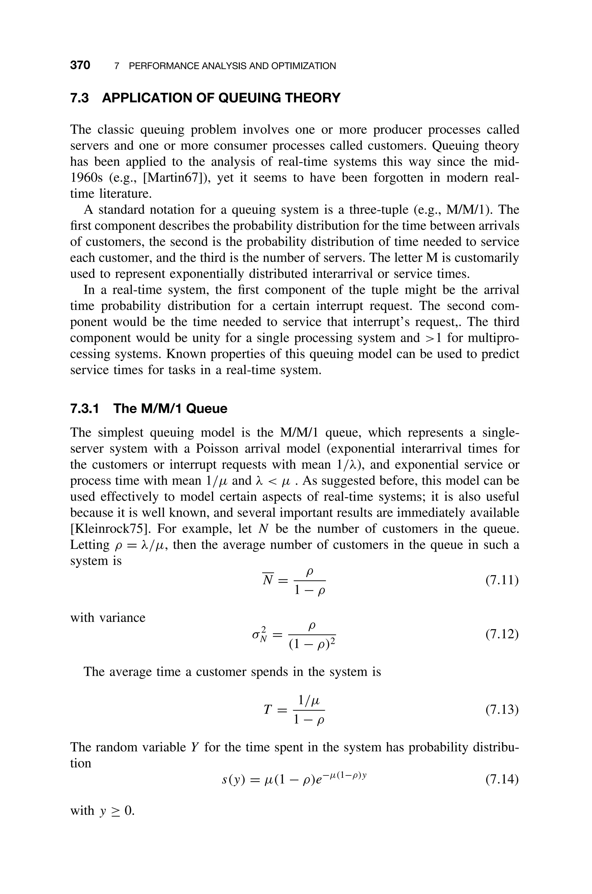 370 7 PERFORMANCE ANALYSIS AND OPTIMIZATION
7.3 APPLICATION OF QUEUING THEORY
The classic queuing problem involves one or more producer processes called
servers and one or more consumer processes called customers. Queuing theory
has been applied to the analysis of real-time systems this way since the mid-
1960s (e.g., [Martin67]), yet it seems to have been forgotten in modern real-
time literature.
A standard notation for a queuing system is a three-tuple (e.g., M/M/1). The
ﬁrst component describes the probability distribution for the time between arrivals
of customers, the second is the probability distribution of time needed to service
each customer, and the third is the number of servers. The letter M is customarily
used to represent exponentially distributed interarrival or service times.
In a real-time system, the ﬁrst component of the tuple might be the arrival
time probability distribution for a certain interrupt request. The second com-
ponent would be the time needed to service that interrupt’s request,. The third
component would be unity for a single processing system and 1 for multipro-
cessing systems. Known properties of this queuing model can be used to predict
service times for tasks in a real-time system.
7.3.1 The M/M/1 Queue
The simplest queuing model is the M/M/1 queue, which represents a single-
server system with a Poisson arrival model (exponential interarrival times for
the customers or interrupt requests with mean 1/λ), and exponential service or
process time with mean 1/µ and λ  µ . As suggested before, this model can be
used effectively to model certain aspects of real-time systems; it is also useful
because it is well known, and several important results are immediately available
[Kleinrock75]. For example, let N be the number of customers in the queue.
Letting ρ = λ/µ, then the average number of customers in the queue in such a
system is
N =
ρ
1 − ρ
(7.11)
with variance
σ2
N =
ρ
(1 − ρ)2
(7.12)
The average time a customer spends in the system is
T =
1/µ
1 − ρ
(7.13)
The random variable Y for the time spent in the system has probability distribu-
tion
s(y) = µ(1 − ρ)e−µ(1−ρ)y
(7.14)
with y ≥ 0.
 