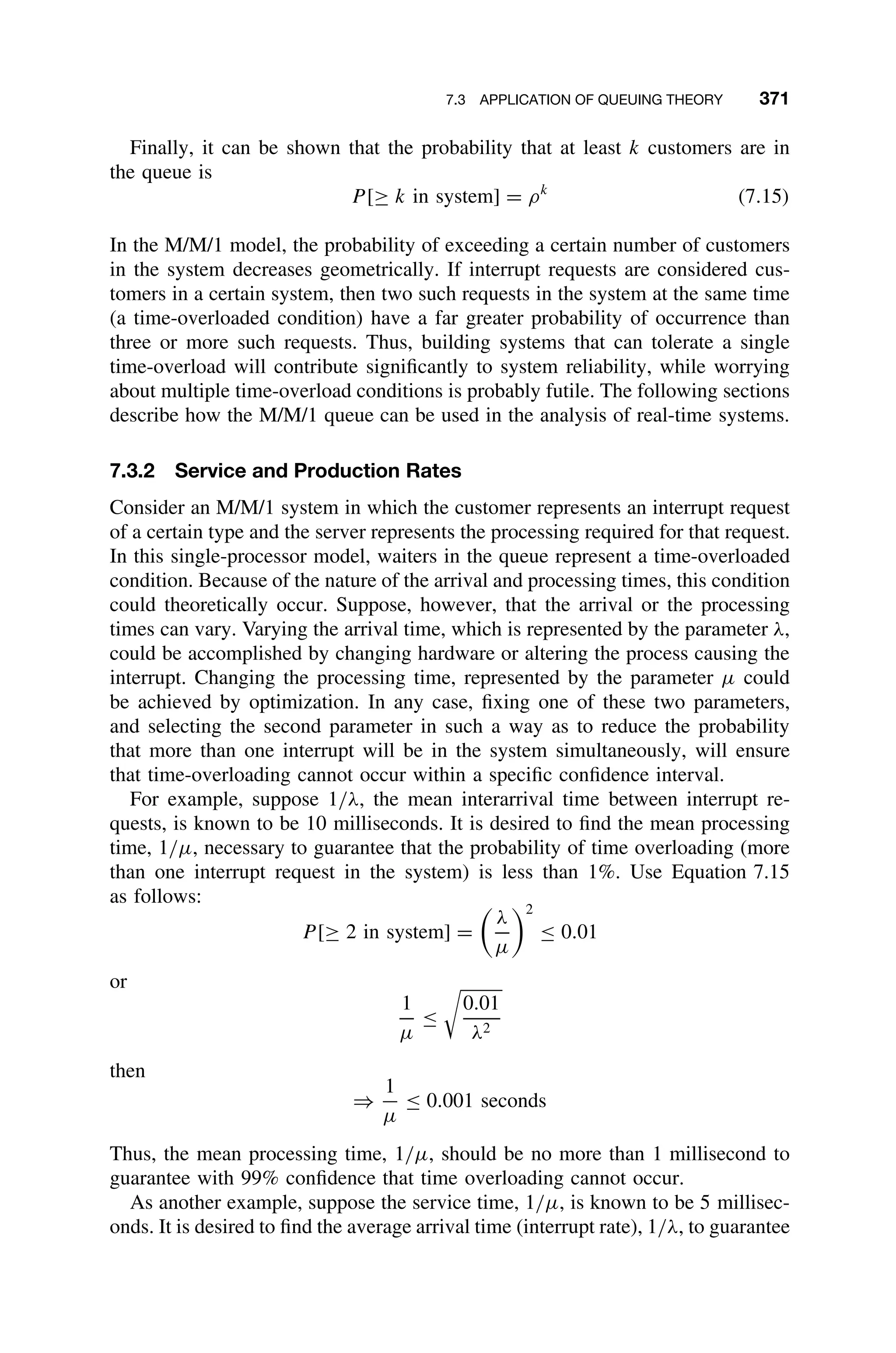 7.3 APPLICATION OF QUEUING THEORY 371
Finally, it can be shown that the probability that at least k customers are in
the queue is
P [≥ k in system] = ρk
(7.15)
In the M/M/1 model, the probability of exceeding a certain number of customers
in the system decreases geometrically. If interrupt requests are considered cus-
tomers in a certain system, then two such requests in the system at the same time
(a time-overloaded condition) have a far greater probability of occurrence than
three or more such requests. Thus, building systems that can tolerate a single
time-overload will contribute signiﬁcantly to system reliability, while worrying
about multiple time-overload conditions is probably futile. The following sections
describe how the M/M/1 queue can be used in the analysis of real-time systems.
7.3.2 Service and Production Rates
Consider an M/M/1 system in which the customer represents an interrupt request
of a certain type and the server represents the processing required for that request.
In this single-processor model, waiters in the queue represent a time-overloaded
condition. Because of the nature of the arrival and processing times, this condition
could theoretically occur. Suppose, however, that the arrival or the processing
times can vary. Varying the arrival time, which is represented by the parameter λ,
could be accomplished by changing hardware or altering the process causing the
interrupt. Changing the processing time, represented by the parameter µ could
be achieved by optimization. In any case, ﬁxing one of these two parameters,
and selecting the second parameter in such a way as to reduce the probability
that more than one interrupt will be in the system simultaneously, will ensure
that time-overloading cannot occur within a speciﬁc conﬁdence interval.
For example, suppose 1/λ, the mean interarrival time between interrupt re-
quests, is known to be 10 milliseconds. It is desired to ﬁnd the mean processing
time, 1/µ, necessary to guarantee that the probability of time overloading (more
than one interrupt request in the system) is less than 1%. Use Equation 7.15
as follows:
P [≥ 2 in system] =

λ
µ
2
≤ 0.01
or
1
µ
≤

0.01
λ2
then
⇒
1
µ
≤ 0.001 seconds
Thus, the mean processing time, 1/µ, should be no more than 1 millisecond to
guarantee with 99% conﬁdence that time overloading cannot occur.
As another example, suppose the service time, 1/µ, is known to be 5 millisec-
onds. It is desired to ﬁnd the average arrival time (interrupt rate), 1/λ, to guarantee
 