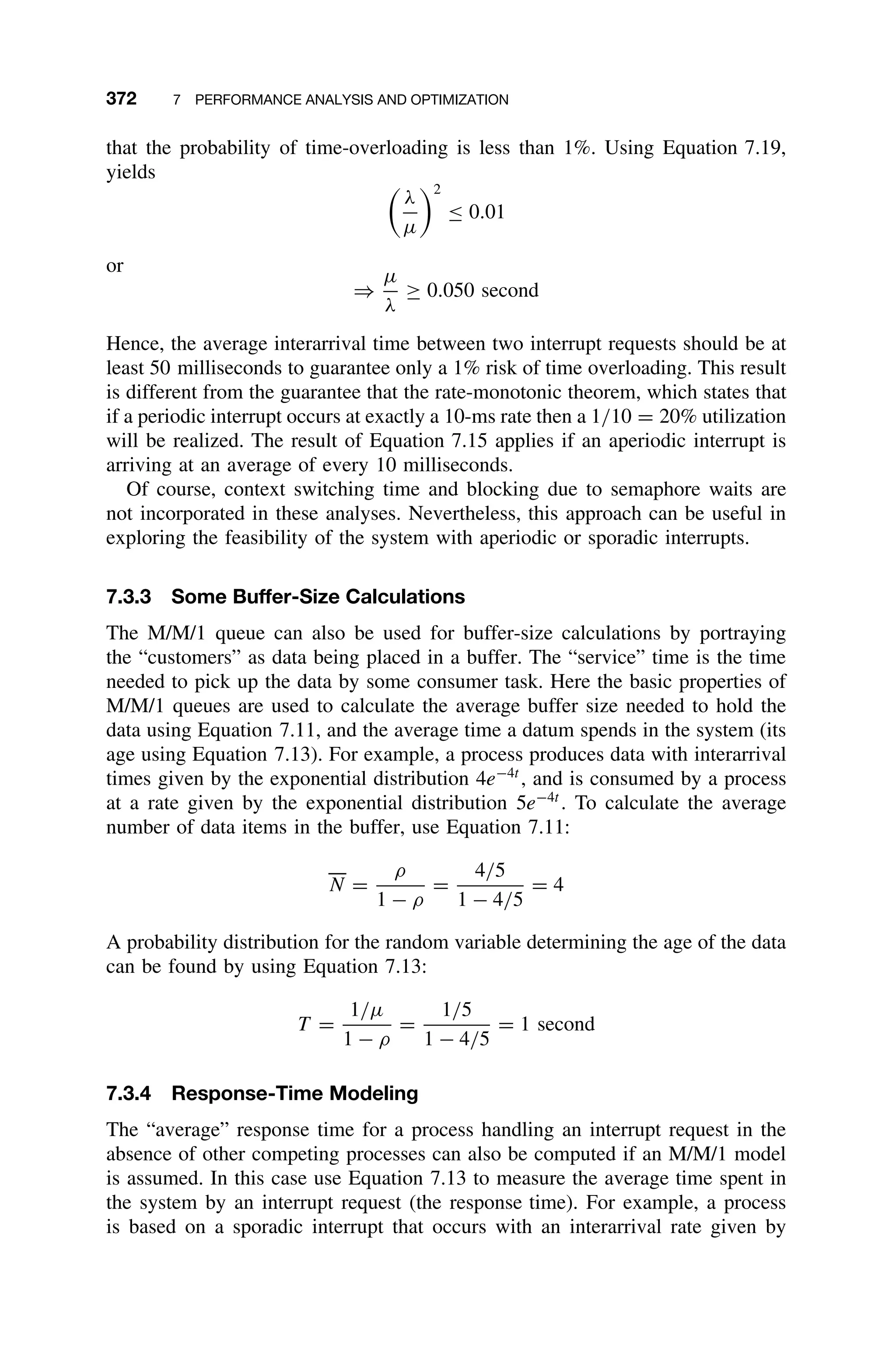 372 7 PERFORMANCE ANALYSIS AND OPTIMIZATION
that the probability of time-overloading is less than 1%. Using Equation 7.19,
yields

λ
µ
2
≤ 0.01
or
⇒
µ
λ
≥ 0.050 second
Hence, the average interarrival time between two interrupt requests should be at
least 50 milliseconds to guarantee only a 1% risk of time overloading. This result
is different from the guarantee that the rate-monotonic theorem, which states that
if a periodic interrupt occurs at exactly a 10-ms rate then a 1/10 = 20% utilization
will be realized. The result of Equation 7.15 applies if an aperiodic interrupt is
arriving at an average of every 10 milliseconds.
Of course, context switching time and blocking due to semaphore waits are
not incorporated in these analyses. Nevertheless, this approach can be useful in
exploring the feasibility of the system with aperiodic or sporadic interrupts.
7.3.3 Some Buffer-Size Calculations
The M/M/1 queue can also be used for buffer-size calculations by portraying
the “customers” as data being placed in a buffer. The “service” time is the time
needed to pick up the data by some consumer task. Here the basic properties of
M/M/1 queues are used to calculate the average buffer size needed to hold the
data using Equation 7.11, and the average time a datum spends in the system (its
age using Equation 7.13). For example, a process produces data with interarrival
times given by the exponential distribution 4e−4t
, and is consumed by a process
at a rate given by the exponential distribution 5e−4t
. To calculate the average
number of data items in the buffer, use Equation 7.11:
N =
ρ
1 − ρ
=
4/5
1 − 4/5
= 4
A probability distribution for the random variable determining the age of the data
can be found by using Equation 7.13:
T =
1/µ
1 − ρ
=
1/5
1 − 4/5
= 1 second
7.3.4 Response-Time Modeling
The “average” response time for a process handling an interrupt request in the
absence of other competing processes can also be computed if an M/M/1 model
is assumed. In this case use Equation 7.13 to measure the average time spent in
the system by an interrupt request (the response time). For example, a process
is based on a sporadic interrupt that occurs with an interarrival rate given by
 