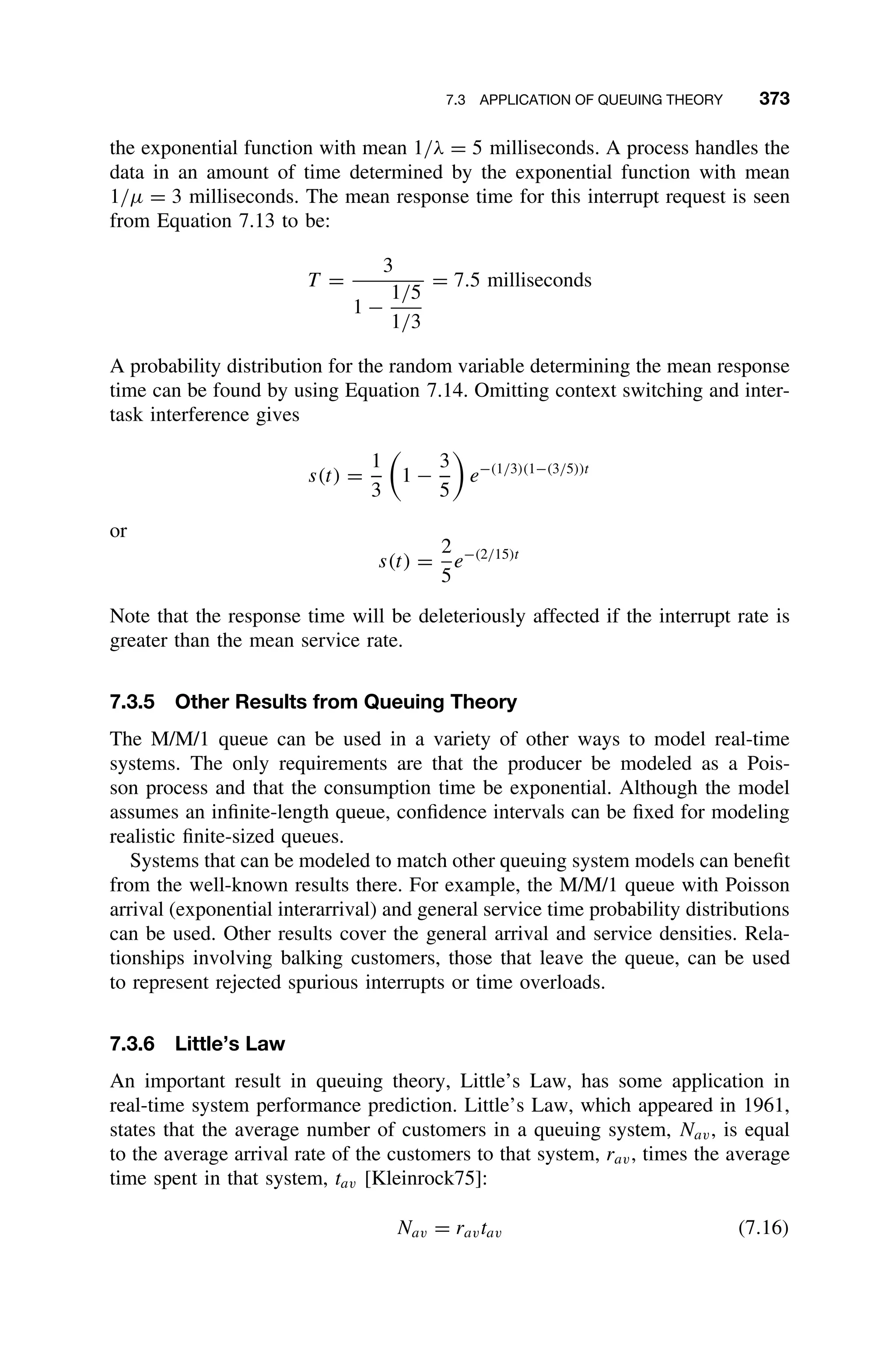 7.3 APPLICATION OF QUEUING THEORY 373
the exponential function with mean 1/λ = 5 milliseconds. A process handles the
data in an amount of time determined by the exponential function with mean
1/µ = 3 milliseconds. The mean response time for this interrupt request is seen
from Equation 7.13 to be:
T =
3
1 −
1/5
1/3
= 7.5 milliseconds
A probability distribution for the random variable determining the mean response
time can be found by using Equation 7.14. Omitting context switching and inter-
task interference gives
s(t) =
1
3

1 −
3
5

e−(1/3)(1−(3/5))t
or
s(t) =
2
5
e−(2/15)t
Note that the response time will be deleteriously affected if the interrupt rate is
greater than the mean service rate.
7.3.5 Other Results from Queuing Theory
The M/M/1 queue can be used in a variety of other ways to model real-time
systems. The only requirements are that the producer be modeled as a Pois-
son process and that the consumption time be exponential. Although the model
assumes an inﬁnite-length queue, conﬁdence intervals can be ﬁxed for modeling
realistic ﬁnite-sized queues.
Systems that can be modeled to match other queuing system models can beneﬁt
from the well-known results there. For example, the M/M/1 queue with Poisson
arrival (exponential interarrival) and general service time probability distributions
can be used. Other results cover the general arrival and service densities. Rela-
tionships involving balking customers, those that leave the queue, can be used
to represent rejected spurious interrupts or time overloads.
7.3.6 Little’s Law
An important result in queuing theory, Little’s Law, has some application in
real-time system performance prediction. Little’s Law, which appeared in 1961,
states that the average number of customers in a queuing system, Nav, is equal
to the average arrival rate of the customers to that system, rav, times the average
time spent in that system, tav [Kleinrock75]:
Nav = ravtav (7.16)
 